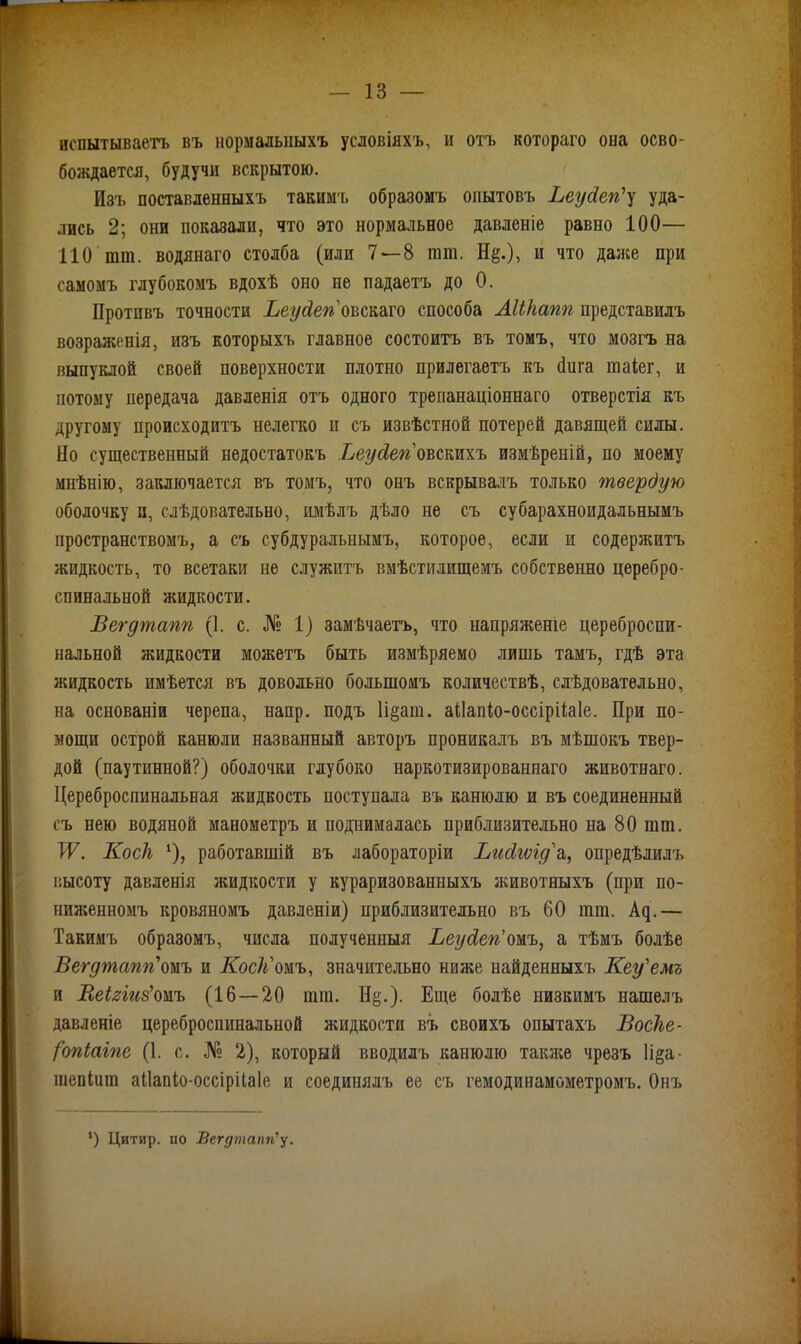 испытываетъ въ нормальныхъ условіяхъ, и отъ котораго она осво- бождается, будучи вскрытою. Изъ поставленныхъ такимъ образомъ опытовъ Ьеусіегіу уда- лись 2; они показали, что это нормальное давленіе равно 100— НО шпі. водянаго столба (или 7—8 іпт. Н§.), и что даже при самомъ глубокомъ вдохѣ оно не падаетъ до 0. Противъ точности Веудеповскаго способа АШіапп представилъ возраженія, изъ которыхъ главное состоитъ въ томъ, что мозгъ на выпуклой своей поверхности плотно прилегаетъ къ йига таіег, и потому передача давленія отъ одного трепанаціоннаго отверстія къ другому происходитъ нелегко и съ извѣстной потерей давящей силы. По существенный недостатокъ Ьеусіеповстхъ измѣреній, по моему мнѣнію, заключается въ томъ, что онъ вскрывалъ только твердую оболочку и, слѣдовательно, имѣлъ дѣло не съ субарахноидальнымъ пространствомъ, а съ субдуральнымъ, которое, если и содержитъ жидкость, то всетаки не служитъ вмѣстилищемъ собственно церебро- спинальной жидкости. Вегутапп (1. с. № 1) замѣчаетъ, что напряжете цереброспи- нальной жидкости можетъ быть измѣряемо лишь тамъ, гдѣ эта жидкость имѣется въ довольно большомъ количествѣ, слѣдовательно, на основаніи черепа, напр. подъ 1і§аш. аііапіо-оссірііаіе. При по- мощи острой канюли названный авторъ проникалъ въ мѣшокъ твер- дой (паутинной?) оболочки глубоко наркотизированнаго животнаго. Цереброспинальная жидкость поступала въ канюлю и въ соединенный съ нею водяной манометръ и поднималась приблизительно на 80 гат. IV. Косіі *), работавшій въ лабораторіи Висігѵіу'а, опредѣлилъ высоту давленія жидкости у кураризованиыхъ животныхъ (при по- ниженномъ кровяномъ давленіи) приблизительно въ 60 іпт. Ац.— Такимъ образомъ, числа полученныя Веу&егіомъ, а тѣмъ болѣе Вегутапп'омъ и Косіі омъ, значительно ниже найденныхъ Кеу'емъ и Веігіиз'омъ (16 — 20 ішп. Н§.). Еще болѣе низкимъ нашелъ давленіе цереброспинальной жидкости въ своихъ опытахъ Восііе- (опіаіпе (1. с. № 2), который вводилъ канюлю также чрезъ Іі^а- шепіит аііапіо-оссірііаів и соединялъ ее съ гемодинамометромъ. Онъ *) Цитир. по Вегдтапгіу.