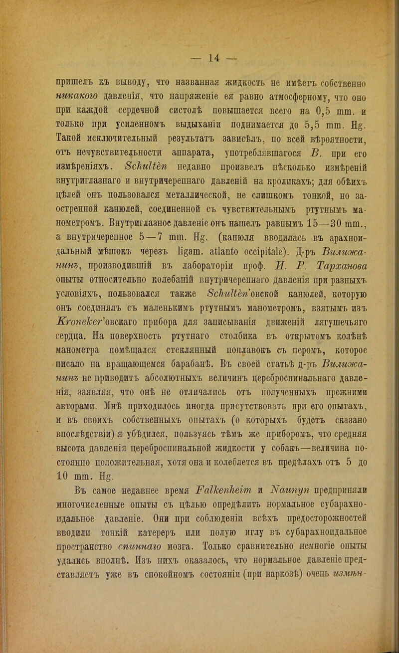 пришелъ къ выводу, что названная жидкость не имѣетъ собственно никакого давлеиія, что напряженіе ея равно атмосферному, что оно при каждой сердечной систолѣ повышается всего на 0,5 пип. и только при усиленномъ выдыханіи поднимается до 5,5 шга. Н§. Такой исключительный результатъ зависѣлъ, по всей вѣроятности, отъ нечувствительности аппарата, употреблявшагося В. при его измѣреніяхъ. Зсігиііёп недавно произвелъ нѣсколько измѣреній внутриглазнаго и внутричерепнаго давленій на кроликахъ; для обѣихъ цѣлей онъ пользовался металлической, не слишкомъ тонкой, но за- остренной канюлей, соединенной съ чувствительнымъ ртутнымъ ма- нометромъ. Внутриглазное давленіе онъ нашелъ равнымъ 15—30 шш., а внутричерепное 5 — 7 шш. Н§. (канюля вводилась въ арахнои- дальный мѣшокъ черезъ 1і§ага. аііапіо оссірііаіе). Д-ръ Вилижа- нинъ, производившій въ лабораторіи проф. И. В. Тарханова опыты относительно колебаній внутричерепнаго давленія при разныхъ условіяхъ, пользовался также ЗсЬиЫёгіовшй канюлей, которую онъ соединялъ съ маленькимъ ртутнымъ манометромъ, взятымъ изъ Кгопекег'овск&то прибора для записыванія движеній лягушечьяго сердца. На поверхность ртутнаго столбика въ открытомъ колѣнѣ манометра помѣщался стеклянный поплавокъ съ перомъ, которое писало на вращающемся барабанѣ. Въ своей статьѣ д-ръ Вилижа- нинъ не приводитъ абсолютныхъ величинъ цереброспинальнаго давле- нія, заявляя, что онѣ не отличались отъ полученныхъ прежними авторами. Мнѣ приходилось иногда присутствовать при его опытахъ, и въ своихъ собственныхъ опытахъ (о которыхъ будетъ сказано впослѣдствіи) я убѣдился, пользуясь тѣмъ же приборомъ, что средняя высота давленія цереброспинальной жидкости у собакъ—величина по- стоянно положительная, хотя она и колеблется въ предѣлахъ отъ 5 до 10 шга. Н§. Въ самое недавнее время Ваікепігеіт и ІТаипуп предприняли многочисленные опыты съ цѣлью опредѣлить нормальное субарахно- идальное давленіе. Они при соблюденіи всѣхъ предосторожностей вводили топкій катереръ или полую иглу въ субарахноидальное пространство спиннаго мозга. Только сравнительно немногіе опыты удались вполнѣ. Изъ нихъ оказалось, что нормальное давленіе пред- ставляетъ уже въ спокойномъ состояніи (при наркозѣ) очень измѣн-