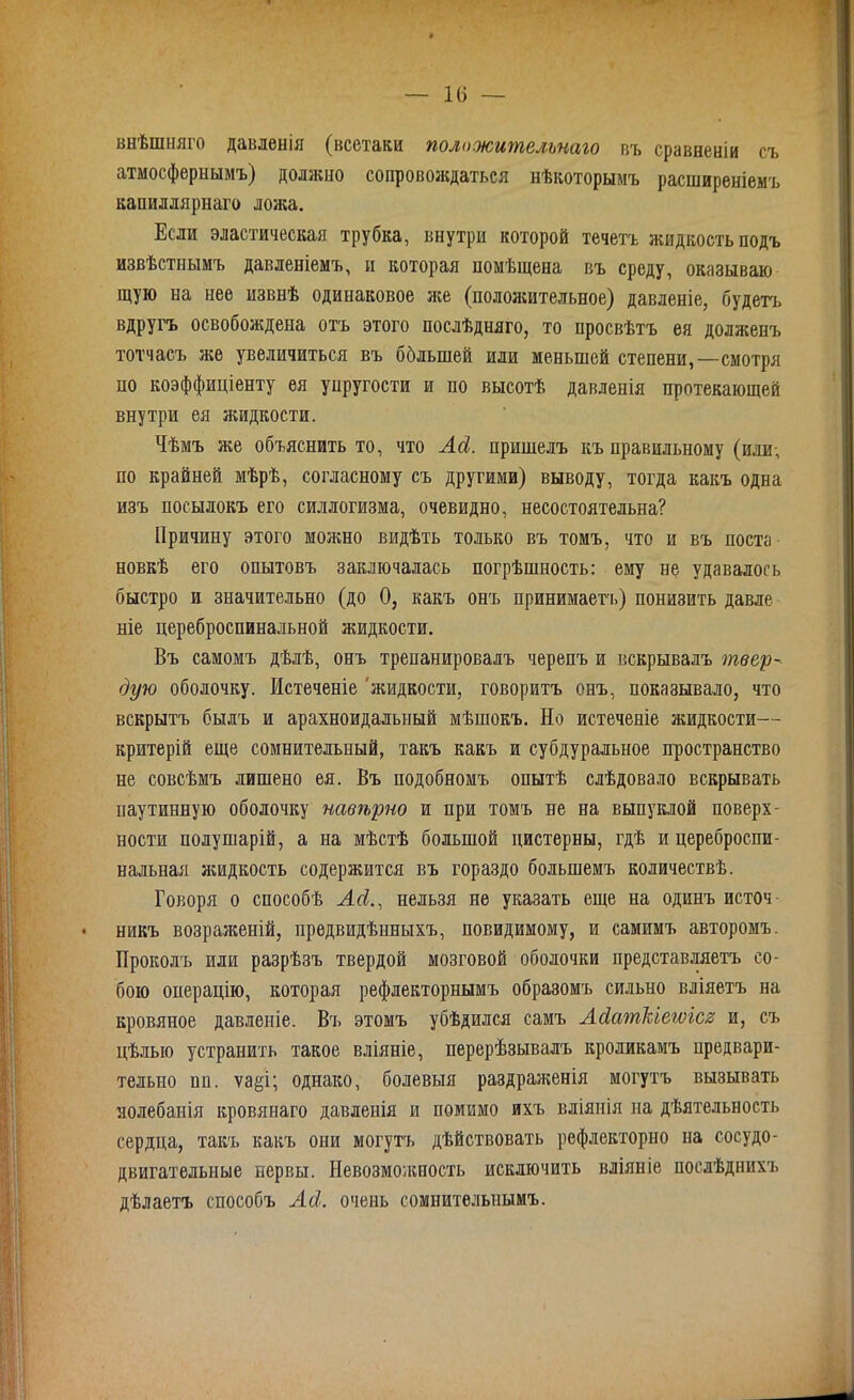 внѣшняго давленія (всетаки положительнаго въ сравненіи съ атмосфернымъ) должно сопровождаться нѣкоторымъ расширеніемъ капиллярнаго ложа. Если эластическая трубка, внутри которой течетъ жидкость подъ извѣстнымъ давленіемъ, и которая помѣщена въ среду, оказываю щую на нее извнѣ одинаковое же (положительное) давленіе, будетъ вдругъ освобождена отъ этого послѣдняго, то просвѣтъ ея долженъ тотчасъ же увеличиться въ бблыней или меньшей степени,—смотря но коэффиціенту ея упругости и по высотѣ давленія протекающей внутри ея жидкости. Чѣмъ же объяснить то, что Ад. пришелъ къ правильному (или-, по крайней мѣрѣ, согласному съ другими) выводу, тогда какъ одна изъ посылокъ его силлогизма, очевидно, несостоятельна? Причину этого можно видѣть только въ томъ, что и въ поста новкѣ его опытовъ заключалась погрѣшность: ему не удавалось быстро и значительно (до 0, какъ онъ принимает'!.) понизить давле ніе цереброспинальной жидкости. Въ самомъ дѣлѣ, онъ трепанировалъ черепъ и вскрывалъ твер^ дую оболочку. Истеченіе жидкости, говоритъ онъ, показывало, что вскрытъ былъ и арахноидальный мѣшокъ. Но истеченіе жидкости— критерій еще сомнительный, такъ какъ и субдуральное пространство не совсѣмъ лишено ея. Въ подобномъ опытѣ слѣдовало вскрывать паутинную оболочку навѣрно и при томъ не на выпуклой поверх- ности полушарій, а на мѣстѣ большой цистерны, гдѣ и цереброспи- нальная жидкость содержится въ гораздо большемъ количествѣ. Говоря о способѣ Ад., нельзя не указать еще на одинъ источ- никъ возраженій, предвидѣнныхъ, повидимому, и самимъ авторомъ. Проколъ или разрѣзъ твердой мозговой оболочки представляетъ со- бою операцію, которая рефлекторнымъ образомъ сильно вліяетъ на кровяное давленіе. Въ этомъ убѣдился самъ Адаткіется и, съ цѣлью устранить такое вліяніе, перерѣзывалъ кроликамъ предвари- тельно пп. ѵа&і; однако, болевыя раздраженія могутъ вызывать яолебанія кровянаго давленія и помимо ихъ вліянія на дѣятельность сердца, такъ какъ они могутъ дѣйствовать рефлекторно на сосудо- двигательные нервы. Невозможность исключить вліяніе послѣднихъ дѣлаетъ способъ Ад. очень сомнительнымъ.