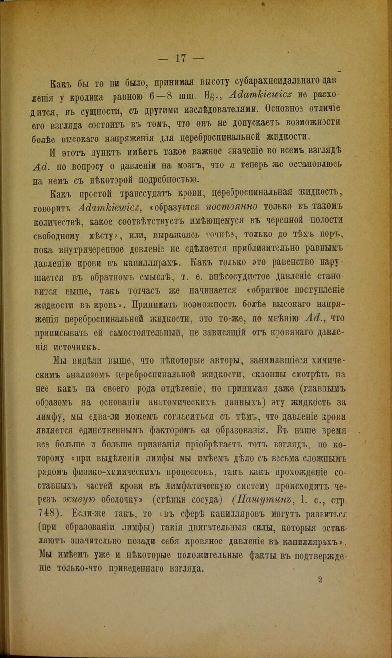 Какъ бы то ни было, принимая высоту субарахноидальнаго дав ленія у кролика равною 6—8 шю. Н^., АЛатківгѵісз пе расхо- дится, въ сущности, съ другими изслѣдователями. Основное отличіе его взгляда состоитъ въ томъ, что онъ не допускаетъ возможности болѣе высокаго напряженія для цереброспинальной жидкости. И этотъ пунктъ имѣетъ такое важное значеніе во всемъ взглядѣ АЛ. по вопросу о давленіи на мозгъ, что я теперь же остановлюсь на немъ съ нѣкоторой подробностью. Какъ простой транссудатъ крови, цереброспинальная жидкость, говоритъ АЛаткіетісг, «образуется постоянно только въ такомъ количествѣ, какое соотвѣтствуетъ имѣющемуся въ черепной полости свободному мѣсту?, или, выражаясь точнѣе, только до тѣхъ поръ, пока внутричерепное довленіе пе сдѣлается приблизительно равнымъ давленію крови въ капиллярахъ. Какъ только это равенство нару- шается въ обратномъ смыслѣ, т. е. внѣсосудистое давленіе стано- вится выше, такъ тотчасъ же начинается «обратное поступленіе жидкости въ кровь». Принимать возможность болѣе высокаго напря- женія цереброспинальной жидкости, это то-же, по мнѣнію АЛ., что приписывать ей самостоятельный, не зависящій отъ кровянаго давле- нія источникъ. Мы видѣли выше, что нѣкоторые авторы, занимавшіеся химиче- скимъ анализомъ цереброспинальной жидкости, склонны смотрѣть на нее какъ на своего рода отдѣленіе; но принимая даже (главнымъ образомъ на основаніи анатомическихъ данныхъ) эту жидкость за лимфу, мы едва-ли можемъ согласиться съ тѣмъ, что давленіе крови является единственнымъ факторомъ ея образованія. Въ наше время все больше и больше признанія пріобрѣтаетъ тотъ взглядъ, по ко- торому «при выдѣленіи лимфы мы имѣемъ дѣло съ весьма сложнымъ рядомъ физико-химическихъ процессовъ, такъ какъ прохожденіе со- ставныхъ частей крови въ лимфатическую систему происходитъ че- резъ живую оболочку» (стѣнки сосуда) (Пашутинъ, 1. с., стр. 748). Если-же такъ, то «въ сферѣ капилляровъ могутъ развиться (при образованіи лимфы) такія двигательныя силы, которыя остав- ляютъ значительно позади себя кровяное давленіе въ капиллярахъ». Мы имѣемъ ужо и нѣкоторые положительные факты въ подтвержде- ніе только-что приведеннаго взгляда. 2