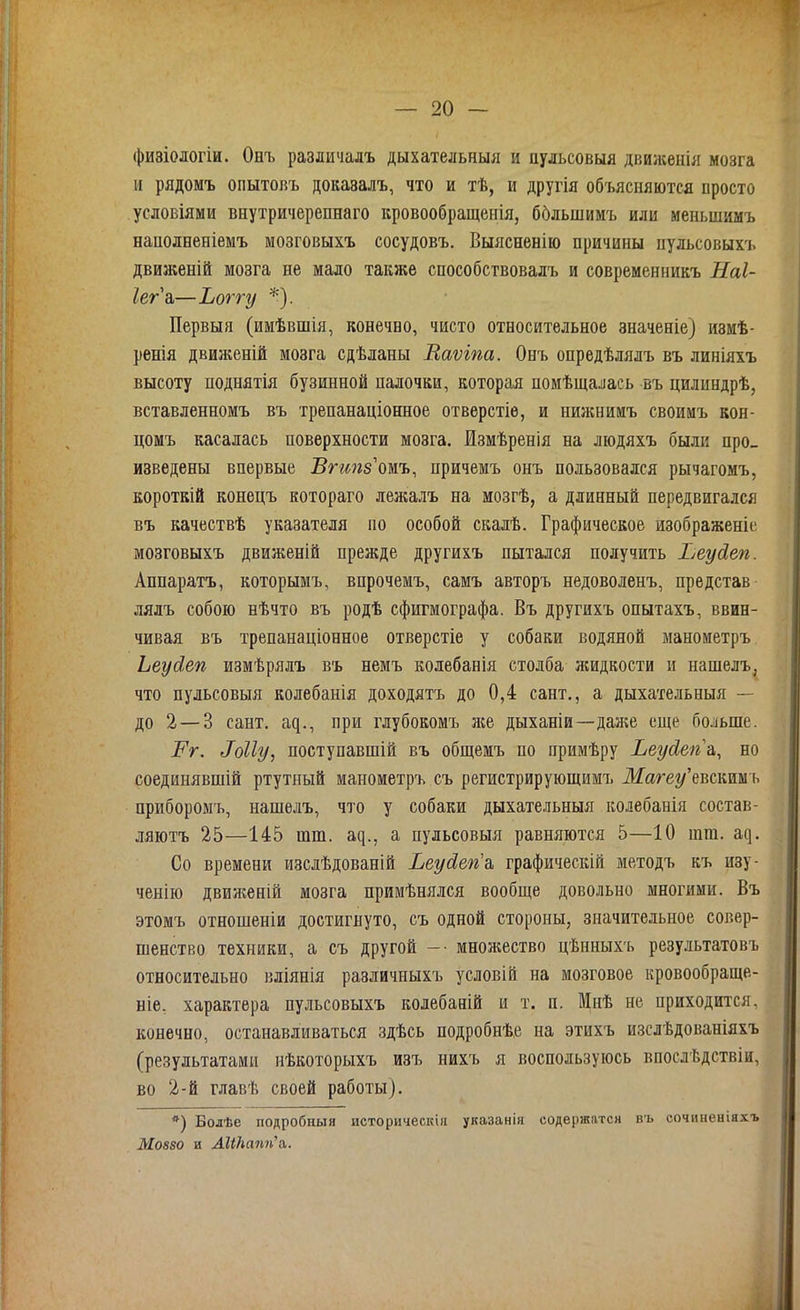 физіологіи. Онъ различалъ дыхательныя и пульсовыя движенія мозга и рядомъ опытовъ доказалъ, что и тѣ, и другія объясняются просто условіями внутричерепнаго кровообращенія, бблынимъ или меньшимъ наполненіемъ мозговыхъ сосудовъ. Выясненію причины пульсовыхъ движеній мозга не мало также способствовалъ и современникъ Наі- Іег а—Ьоггу *). Первыя (имѣвшія, конечно, чисто относительное значеніе) измѣ- ренія движеній мозга сдѣланы Ваѵіпа. Онъ опредѣлялъ въ линіяхъ высоту поднятія бузинной палочки, которая помѣщалась въ цилиндрѣ, вставленномъ въ трепанаціонное отверстіе, и нижнимъ своимъ кон- цомъ касалась поверхности мозга. Измѣренія на людяхъ были про- изведены впервые Вгшіз омъ, причемъ онъ пользовался рычагомъ, короткій конецъ котораго лежалъ на мозгѣ, а длинный передвигался въ качествѣ указателя по особой скалѣ. Графическое изображеніе мозговыхъ движеній прежде другихъ пытался получить Ьеуйеп. Аппаратъ, которымъ, впрочемъ, самъ авторъ недоволенъ, представ лялъ собою нѣчто въ родѣ сфигмографа. Въ другихъ опытахъ, ввин- чивая въ трепанаціонное отверстіе у собаки водяной манометръ Ьеуйеп измѣрялъ въ немъ колебанія столба жидкости и нашелъ, что пульсовыя колебанія доходятъ до 0,4 сайт., а дыхательныя — до 2 — 3 сайт, аср, при глубокомъ лее дыханіи—даже еще больше. Рг. Воііу, поступавшій въ общемъ но примѣру Ьеусіеп'й, но соединявшій ртутный манометръ съ регистрирующимъ Магеу’евскимъ приборомъ, нашелъ, что у собаки дыхательныя колебанія состав- ляютъ 25—145 шш. а^., а пульсовыя равняются 5—10 шш. ат). Со времени изслѣдованій Ьеусіегіа графическій методъ къ изу- ченію двияееній мозга примѣнялся вообще довольно многими. Въ этомъ отношеніи достигнуто, съ одной стороны, значительное совер- шенство техники, а съ другой — - мноясество цѣнныхъ результатовъ относительно вліянія различныхъ условій на мозговое кровообраще- ніе. характера пульсовыхъ колебаній и т. п. Мнѣ не приходится, конечно, останавливаться здѣсь подробнѣе на этихъ изслѣдованіяхъ (результатами нѣкоторыхъ изъ нихъ я воспользуюсь впослѣдствіи, во 2-й главѣ своей работы). *) Болѣе подробныя историческія указанія содержатся въ сочиненіяхъ М0880 и АШапп'л.