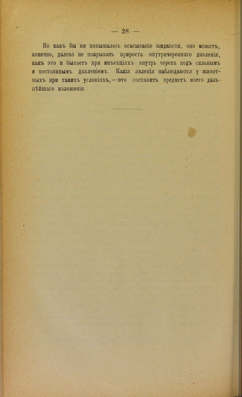 Но какъ бы ни повышалось всасываніе жидкости, оно можетъ, конечно, далеко не покрывать прироста внутричерепнаго давленія, какъ это и бываетъ при инъекціяхъ внутрь черепа подъ сильнымъ и постояннымъ давленіемъ. Какія явленія наблюдаются у живот- ныхъ при такихъ условіяхъ,—это составитъ предметъ моего даль- нѣйшаго изложенія.