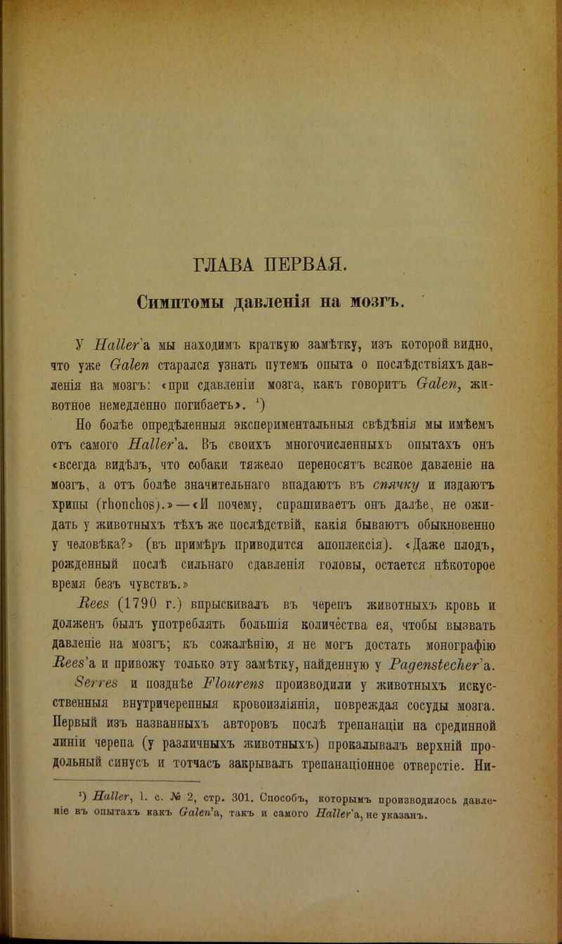 ГЛАВА ПЕРВАЯ. Симптомы давленія на мозгъ. У Наііег' а мы находимъ краткую замѣтку, изъ которой видно, что уже Оаіеп старался узнать путемъ опыта о послѣдствіяхъ дав- ленія на мозгъ: «при сдавленіи мозга, какъ говоритъ Оаіеп, жи- вотное немедленно погибаетъ». ') Но болѣе опредѣленныя экспериментальныя свѣдѣнія мы имѣемъ отъ самого Наііег а,. Въ своихъ многочисленныхъ опытахъ онъ «всегда видѣлъ, что собаки тяжело переносятъ всякое давленіе на мозгъ, а отъ болѣе значительнаго впадаютъ въ спячку и издаютъ хрипы (гЬопсііов)-»— <И почему, спрашиваетъ онъ далѣе, не ожи- дать у животныхъ тѣхъ же послѣдствій, какія бываютъ обыкновенно у человѣка?» (въ примѣръ приводится апоплексія). «Даже плодъ, рожденный послѣ сильнаго сдавленія головы, остается нѣкоторое время безъ чувствъ.» Леев (1790 г.) впрыскивалъ въ черепъ животныхъ кровь и долженъ былъ употреблять большія количества ея, чтобы вызвать давленіе на мозгъ; къ сожалѣнію, я не могъ достать монографію Веез'а, и привожу только эту замѣтку, найденную у РадепзіесЪега,. Зеггез и позднѣе Ніоигепз производили у животныхъ искус- ственныя внутричерепныя кровоизліянія, повреждая сосуды мозга. Первый изъ названныхъ авторовъ послѣ трепанаціи на срединной линіи черепа (у различныхъ животныхъ) прокалывалъ верхній про- дольный синусъ и тотчасъ закрывалъ трепанаціонное отверстіе. Ни- *) Наііег, 1. с. № 2, стр. 301. Способъ, которымъ производилось давле- ніе въ опытахъ какъ (хаіеп’а,, такъ и самого Наііег'а, не указанъ.