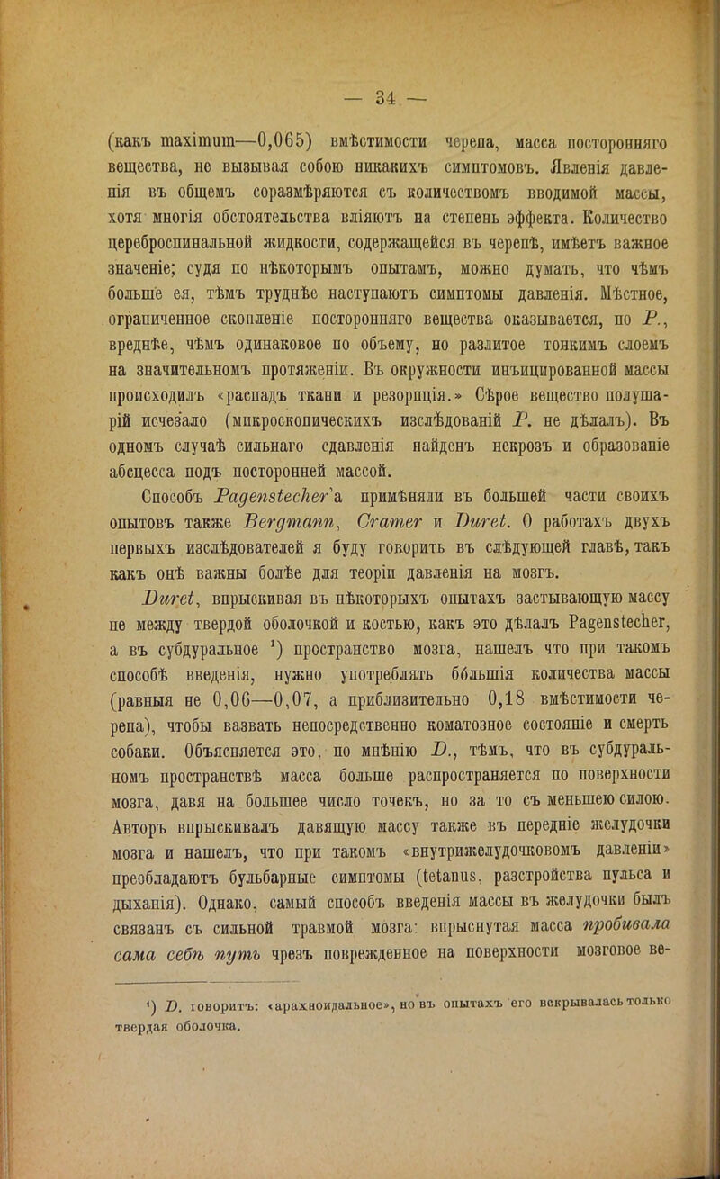 (какъ шахішит—0,065) вмѣстимости черепа, масса посторонняго вещества, не вызывая собою никакихъ симптомовъ. Явленія давле- нія въ общемъ соразмѣряются съ количествомъ вводимой массы, хотя многія обстоятельства вліяютъ на степень эффекта. Количество цереброспинальной жидкости, содержащейся въ черепѣ, имѣетъ важное значеніе; судя по нѣкоторымъ опытамъ, можно думать, что чѣмъ больше ея, тѣмъ труднѣе наступаютъ симптомы давленія. Мѣстное, ограниченное скопленіе посторонняго вещества оказывается, по Р., вреднѣе, чѣмъ одинаковое по объему, но разлитое тонкимъ слоемъ на значительномъ протяженіи. Въ окружности инъицированной массы происходилъ «распадъ ткани и резорпція.» Сѣрое вещество полуша- рій исчезало (микроскопическихъ изслѣдованій Р. не дѣлалъ). Въ одномъ случаѣ сильнаго сдавленія найденъ некрозъ и образованіе абсцесса подъ посторонней массой. Способъ РадепзіесЛег а примѣняли въ большей части своихъ опытовъ также Вегдтапп, Сгатег и Вигеі. О работахъ двухъ первыхъ изслѣдователей я буду гокорить въ слѣдующей главѣ, такъ какъ онѣ важны болѣе для теоріи давленія на мозгъ. Вигеі, впрыскивая въ нѣкоторыхъ опытахъ застывающую массу не между твердой оболочкой и костью, какъ это дѣлалъ Ра§еп8іес1іег, а въ субдуральное *) пространство мозга, нашелъ что при такомъ способѣ введенія, нужно употреблять ббльшія количества массы (равныя не 0,06—0,07, а приблизительно 0,18 вмѣстимости че- репа), чтобы вазвать непосредственно коматозное состояніе и смерть собаки. Объясняется это, по мнѣнію В., тѣмъ, что въ субдураль- номъ пространствѣ масса больше распространяется по поверхности мозга, давя на большее число точекъ, но за то съ меньшею силою. Авторъ впрыскивалъ давящую массу также къ передніе желудочки мозга и нашелъ, что при такомъ «внутрижелудочковомъ давленіи» преобладаютъ бульбарные симптомы (іеіаниз, разстройства пульса и дыханія). Однако, самый способъ введенія массы въ желудочки былъ связанъ съ сильной травмой мозга: впрыснутая масса пробивала сама себѣ путь чрезъ поврежденное на поверхности мозговое ве- <) В. говоритъ: <арахноидальное», но въ опытахъ его вскрывалась только твердая оболочка.