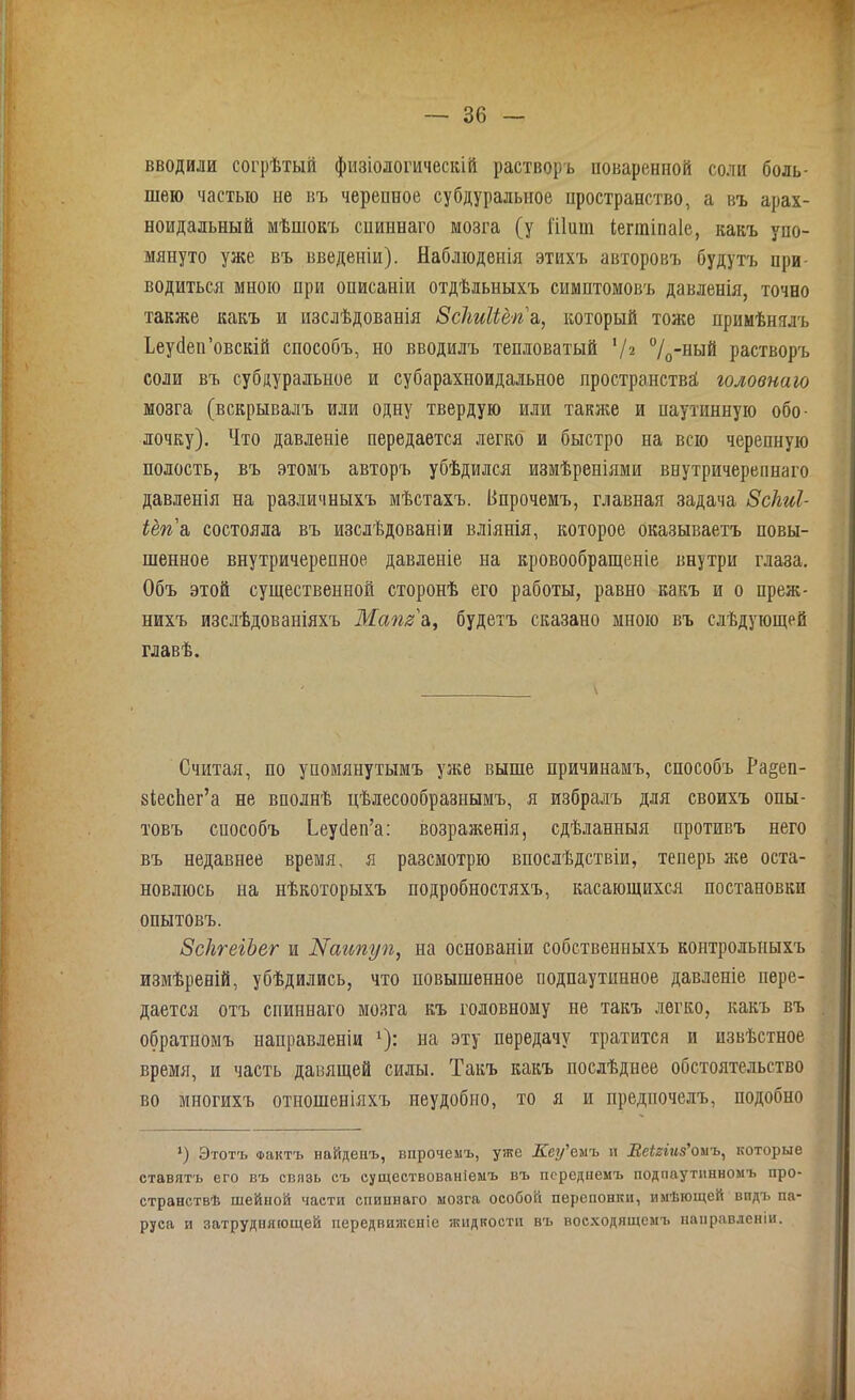 вводили согрѣтый физіологическій растворъ поваренной соли боль- шею частью не въ черепное субдуральное пространство, а въ арах- ноидальный мѣшокъ спиннаго мозга (у Шиш іегшіпаіе, какъ упо- мянуто уже въ введеніи). Наблюденія этихъ авторовъ будутъ при водиться мною при описаніи отдѣльныхъ симптомовъ давленія, точно также какъ и изслѣдованія Всііиііёп а, который тоже примѣнялъ Іеуйеп’овскій способъ, но вводилъ тепловатый 7 г °/0-ный растворъ соли въ субдуральное и субарахноидальное пространства головнаю мозга (вскрывалъ или одну твердую или также и паутинную обо- лочку). Что давленіе передается легко и быстро на всю черепную полость, въ этомъ авторъ убѣдился измѣреніями виутричерепнаго давленія на различныхъ мѣстахъ. Впрочемъ, главная задача Зсііиі- іёгіа состояла въ изслѣдованіи вліянія, которое оказываетъ повы- шенное внутричерепное давленіе на кровообращеніе внутри глаза. Объ этой существенной сторонѣ его работы, равно какъ и о преж- нихъ изслѣдованіяхъ Маш' а, будетъ сказано мною въ слѣдующей главѣ. Считая, по упомянутымъ уже выше причинамъ, способъ Ра§еп- зіесйег’а не вполнѣ цѣлесообразнымъ, я избралъ для своихъ опы- товъ способъ Ьеусіеп’а: возраженія, сдѣланныя противъ него въ недавнее время, я разсмотрю впослѣдствіи, теперь яге оста- новлюсь на нѣкоторыхъ подробностяхъ, касающихся постановки опытовъ. ЗскгеіЪег и І^аипуп, на основаніи собственныхъ контрольныхъ измѣреній, убѣдились, что повышенное подпаутинное давленіе пере- дается отъ спиннаго мозга къ головному не такъ легко, какъ въ обратпомъ направленіи ь): на эту передачу тратится и извѣстное время, и часть давящей силы. Такъ какъ послѣднее обстоятельство во многихъ отношеніяхъ неудобно, то я и предпочелъ, подобно *) Этотъ Фактъ найдеиъ, впрочемъ, уже Кеу'еиъ и Меігіиз'омъ, которые ставятъ его въ связь съ существованіемъ въ переднемъ подпаутинномъ про- странствѣ шейной части спиннаго мозга особой перепонки, имѣющей видъ па- руса и затрудняющей передвиженіе жидкости въ восходящемъ направленіи.