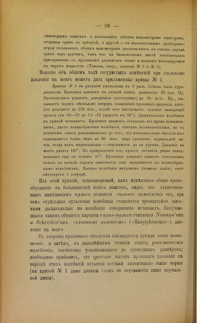 нѣкоторыхъ опытахъ я пользовался обоими манометрами кимографа, соединяя одинъ съ артеріей, а другой—съ инъекціоннымъ приборомъ; перья поплавковъ обоихъ манометровъ располагались въ такомъ случаѣ одинъ надъ другимъ, такъ что на безконечномъ листѣ записывалось одновременно съ кровянымъ давленіемъ также и давленіе инъецируемой въ черепъ жидкости. (Таковы, напр., кривыя № 2 и № 3). Понятіе объ общемъ ходѣ сосудистыхъ измѣненій при сильномъ давленіи на мозгъ можетъ дать приложенная кривая № 1. Кривая № 1 на рисункѣ уменьшена въ 2 раза. Собака была кура- ризована. Кровяное давленіе въ началѣ опыта равнялось 90 шш. Нч Инъекціонное давленіе, доведенное (постепенно) до 85 тт. Н^., вы- зываетъ черезъ нѣсколько секундъ повышеніе кровянаго давленія, кото- рое доходитъ до 134 тт., послѣ чего наступаетъ сильное замедленіе пульса (съ 30—32 до 11—-12 ударовъ въ 10). Дыхательныя колебанія на кривой исчезаютъ. Кровяное давленіе, оставаясь вее время повышен- нымъ, даетъ волнообразныя колебанія, сначала незначительныя, но съ теченіемъ опыта усиливающіяся до того, что максимальныя высоты ихъ поднимаются болѣе чѣмъ на 80 тт. надъ уровнемъ нормальной ли- ніи, тогда какъ минимальвыя — опускаются до ея уровня. Давленіе на мозгъ длится 167. По прекращеніи его, пульсъ остается рѣзко замед- леннымъ еще въ теченіе 57. Кровяное давленіе падаетъ постепенно; только въ началѣ паденія замѣчается еще наклонность къ волнообраз- нымъ колебаніямъ. Каждое колебаніе метронома (нижняя линія) соот- вѣтствуетъ 1 секундѣ. Изъ этой кривой, показывающей, какъ измѣнялось общее крово- обращеніе въ большинствѣ моихъ опытовъ, видно, что существен- нымъ измѣненіемъ пульса является сильное замедленіе его, при чемъ отдѣльныя пульсовыя колебанія становятся чрезвычайно высо- кими, дыхательныя же колебанія совершенно исчезаютъ. Получаю- щаяся такимъ образотъ картина ѵадиз-пульса считается Каипуп тъ и ЗсІігеіЪег омъ плавнымъ явленіемъ» («НаирірЬапошеп») дав- ленія на мозгъ. Со стороны кровянаго давленія наблюдается прежде всего повы- шеніе, а затѣмъ, въ дальнѣйшемъ теченіи опыта, ритмическія колебанія, постепенно усиливающіяся до громадныхъ размѣровъ; необходимо прибавить, что средняя высота кровянаго давленія въ періодѣ этихъ колебапій остается всстаки значительно выше нормы (на кривой № 1 даже долины толпъ не опускаются ниже нормаль- ной линіи).