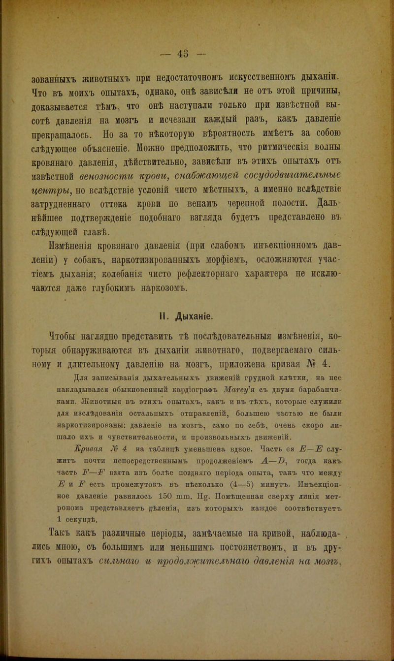 зованныхъ животныхъ при недостаточномъ искусственномъ дыханіи. Что въ моихъ опытахъ, однако, онѣ зависѣли не отъ этой причины, доказывается тѣмъ, что онѣ наступали только при извѣстной вы- сотѣ давленія на мозгъ и исчезали каждый разъ, какъ давленіе прекращалось. Но за то нѣкоторую вѣроятность имѣетъ за собою слѣдующее объясненіе. Можно предположить, что ритмическія волны кровянаго давленія, дѣйствительно, зависѣли въ этихъ опытахъ отъ извѣстной венозности крови, снабжающей сосудодвигательные центры, но вслѣдствіе условій чисто мѣстныхъ, а именно вслѣдствіе затрудненнаго оттока крови по венамъ черепной полости. Даль- нѣйшее подтвержденіе подобнаго взгляда будетъ представлено въ слѣдующей главѣ. Измѣненія кровянаго давленія (при слабомъ инъекціонномъ дав- леніи) у собакъ, наркотизированныхъ морфіемъ, осложняются учас- тіемъ дыханія; колебанія чисто рефлекторнаго характера не исклю- чаются даже глубокимъ наркозомъ. Іі. Дыханіе. Чтобы наглядно представить тѣ послѣдовательныя измѣненія, ко- торыя обнаруживаются въ дыханіи животнаго, подвергаемаго силь- ному и длительному давленію на мозгъ, приложена кривая № 4. Для записыванія дыхательныхъ движеній грудной клѣтки, на нее накладывался обыкновенный кардіографъ Магеу'я съ двумя барабанчи- ками. Животныя въ этихъ опытахъ, какъ и въ тѣхъ, которые служили для изслѣдованія остальныхъ отправленій, большею частью не были наркотизированы: давленіе на мозгъ, само по себѣ, очень скоро ли- шало ихъ и чувствительности, и произвольныхъ движеній. Кривая № 4 на таблицѣ уменьшена вдвое. Часть ея Е—Е слу- житъ почти непосредственнымъ продолженіемъ А—-О, тогда какъ часть Е—Е взята изъ болѣе поздняго періода опыта, такъ что между Е и Е есть промежутокъ въ нѣсколько (4—5) минутъ. Инъекціон- ное давленіе равнялось 150 шт, Н§;. Помѣщенная сверху линія мет- ронома представляетъ дѣленія, изъ которыхъ каждое соотвѣствуетъ 1 секундѣ. Такъ какъ различные періоды, замѣчаемые на кривой, наблюда- , лись мною, съ большимъ или меньшимъ постоянствомъ, и въ дру- гихъ опытахъ сильнаго и продолжительнаго давленія на мозгъ,