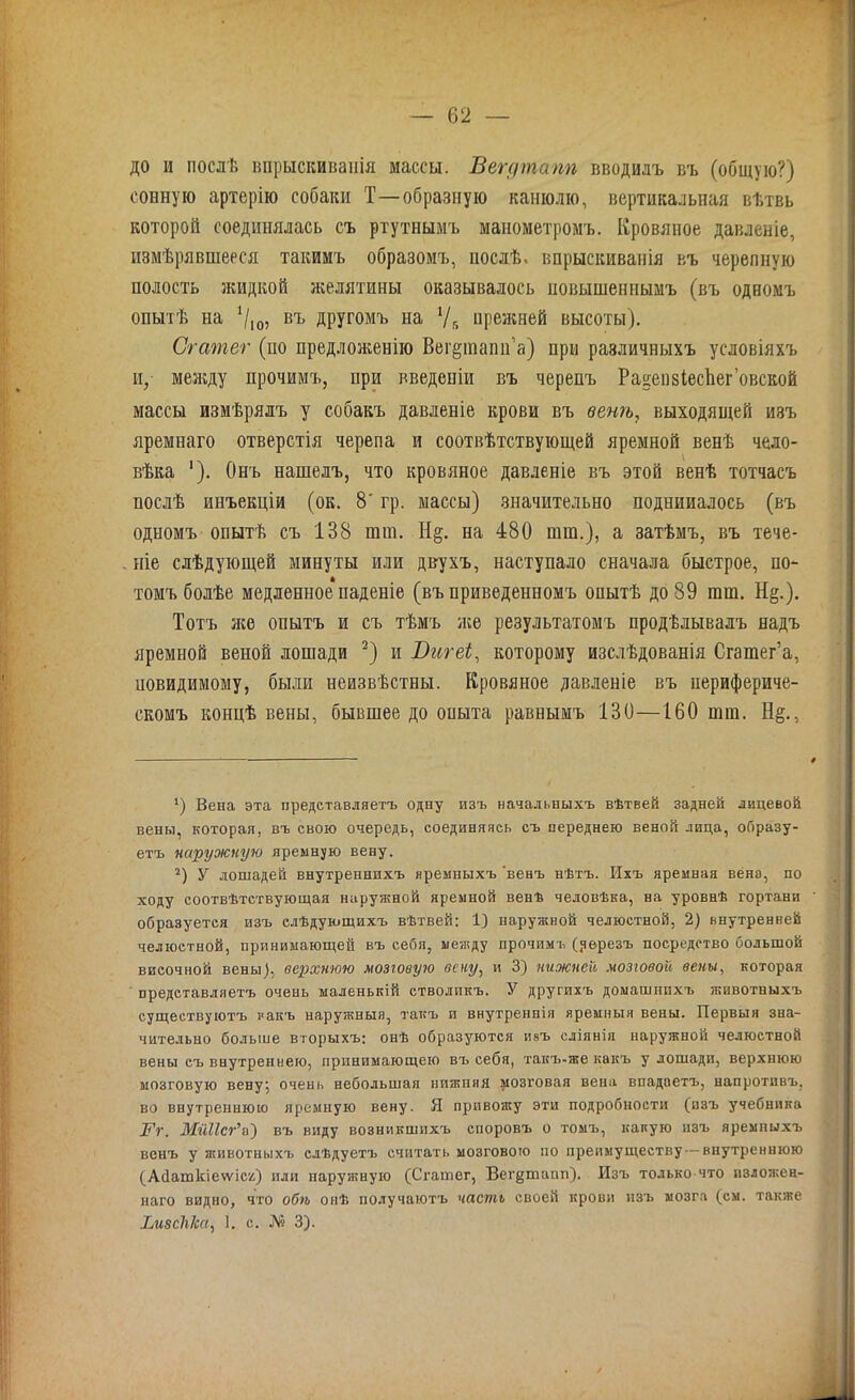 до и послѣ впрыскиванія массы. Вегдтапп вводилъ въ (общую?) сонную артерію собаки Т—образную канюлю, вертикальная вѣтвь которой соединялась съ ртутнымъ манометромъ. Кровяное давленіе, измѣрявшееся такимъ образомъ, послѣ, впрыскиванія въ черепную полость жидкой желятины оказывалось повышеннымъ (въ одномъ опытѣ на */,о, въ другомъ на У5 прежней высоты). Сгатег (по предложенію Веі^шапи’а) при различныхъ условіяхъ и,- между прочимъ, при введеніи въ черепъ Ра^епзіесііег’овской массы измѣрялъ у собакъ давленіе крови въ венѣ, выходящей изъ яремнаго отверстія черепа и соотвѣтствующей яремной венѣ чело- вѣка '). Онъ нашелъ, что кровяное давленіе въ этой венѣ тотчасъ послѣ инъекціи (ок. 8' гр. массы) значительно поднииалось (въ одномъ опытѣ съ 138 шш. Н§. на 480 пип.), а затѣмъ, въ тече- ніе слѣдующей минуты или двухъ, наступало сначала быстрое, по- томъ болѣе медленное паденіе (въ приведенномъ опытѣ до 89 гаш. Н§.). Тотъ яге опытъ и съ тѣмъ яге результатомъ продѣлывалъ надъ яремной веной лошади 2) и Вигеі, которому изслѣдованія Сгашег’а, иовидимому, были неизвѣстны. Кровяное давленіе въ перифериче- скомъ концѣ вены, бывшее до оиыта равнымъ 130—160 шт. Н§., *) Вена эта представляетъ одну изъ начальныхъ вѣтвей задней лицевой вены, которая, въ свою очередь, соединяясь съ переднею веной лица, образу- етъ наружную яремную вену. г) У лошадей внутреннихъ яремныхъ 'венъ нѣтъ. Ихъ яремная венз, по ходу соотвѣтствующая наружной яремной венѣ человѣка, на уровнѣ гортани образуется изъ слѣдующихъ вѣтвей: 1) наружной челюстной, 2) внутренней челюетной, принимающей въ себя, между прочимъ (.черезъ посредство большой височной вены), верхнюю мозговую вену, и 3) нижней мозговой вены, которая представляетъ очень маленькій стволикъ. У другихъ домашнихъ животныхъ существуютъ какъ наружныя, такъ и внутреннія яремныя вены. Первыя зна- чительно больше вторыхъ: онѣ образуются ивъ сліянія наружной челюстной вены съ внутреннею, принимающею въ себя, такъ-же какъ у лошади, верхнюю мозговую вену; очень небольшая нижпяя мозговая вена впадаетъ, напротивъ, во внутреннюю яремную вену. Я привожу эти подробности (изъ учебника ]Гг, Мйіісг9а) въ виду возникшихъ споровъ о томъ, какую изъ яремныхъ венъ у животныхъ слѣдуетъ считать мозговою по преимуществу — внутреннюю (АПаткіеѵѵіся) или паружную (Сгатег, Вегдтапп). Изъ только что изложен- наго видно, что обѣ онѣ получаютъ часть своей крови изъ мозга (см. также ІлізсЫса, 1. с. № 3).