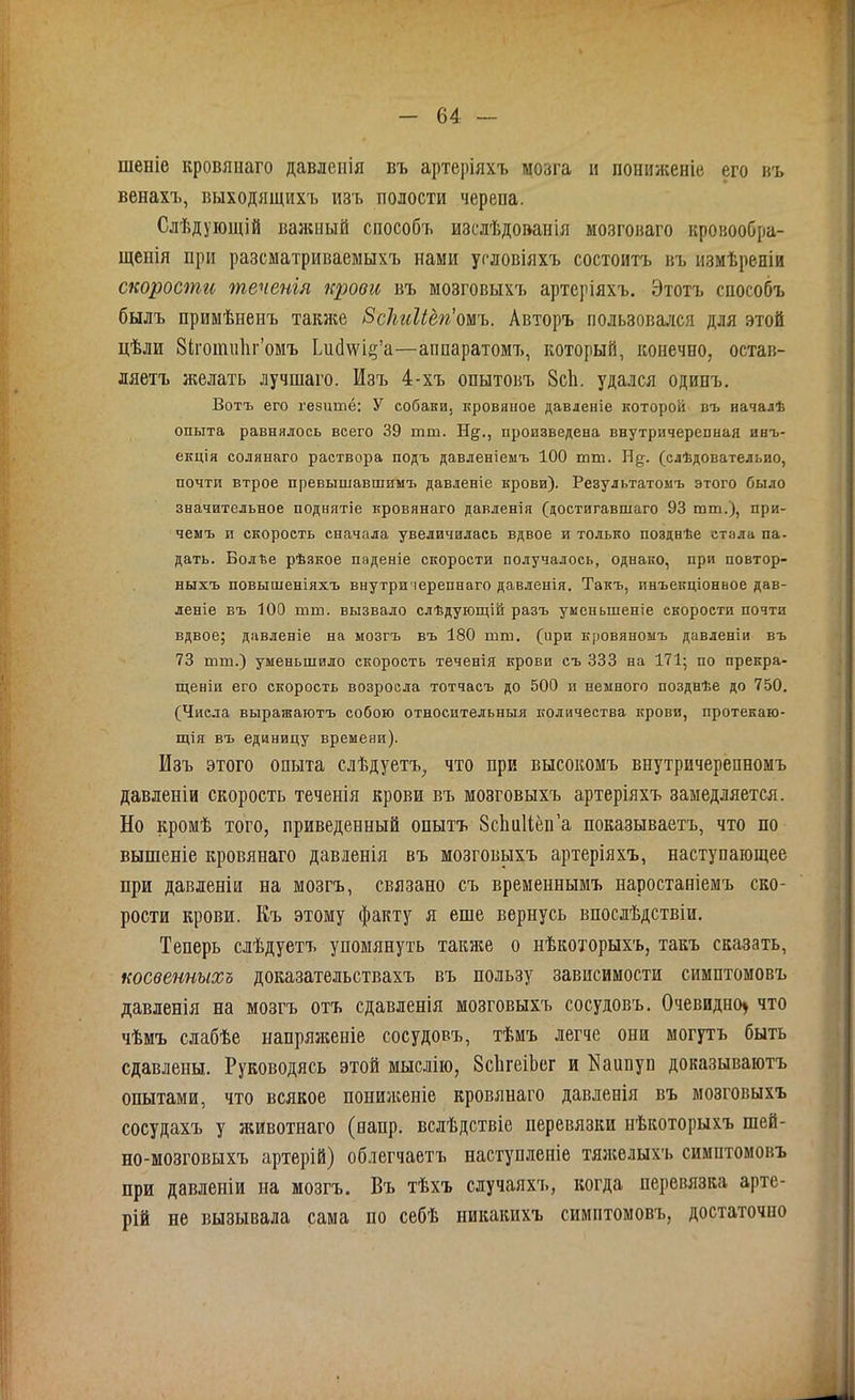 шеніе кровянаго давленія въ артеріяхъ мозга и пониженіе его въ венахъ, выходящихъ изъ полости черепа. Слѣдующій ваяемый способъ изслѣдованія мозговаго кровообра- щенія при разсматриваемыхъ нами условіяхъ состоитъ въ измѣреніи скорости теченія крови въ мозговыхъ артеріяхъ. Этотъ способъ былъ примѣненъ также Всіиіііегіомъ. Авторъ пользовался для этой цѣли Зігошпііг’омъ ЬисЫ^’а—аппаратомъ, который, конечно, остав- ляетъ желать лучшаго. Изъ 4-хъ опытовъ 8с1і. удался одинъ. Вотъ его гезашё: У собаки, кровяное давленіе которой въ началѣ опыта равнялось всего 39 тш. ІТ§;., произведена внутричерепная инъ- екція солянаго раствора подъ давленіемъ 100 пин. Н§\ (слѣдовательно, почти втрое превышавшим!, давленіе крови). Результатомъ этого было значительное поднятіе кровянаго давленія (достигавшаго 93 тш.), при- чемъ и скорость сначала увеличилась вдвое и только позднѣе стала па- дать. Болѣе рѣзкое паденіе скорости получалось, однако, при повтор- ныхъ повышеніяхъ внутри іерепнаго давленія. Такъ, инъенціонное дав- леніе въ 100 шш. вызвало слѣдующій разъ уменьшеніе скорости почти вдвое; давленіе на мозгъ въ 180 шпл. (ири кровяномъ давленіи въ 73 тш.) уменьшило скорость теченія крови съ 333 на 171; по прекра- щеніи его скорость возросла тотчасъ до 500 и немного позднѣе до 750. (Числа выражаютъ собою относительныя количества крови, протекаю- щія въ единицу времени). Изъ этого опыта слѣдуетъ, что при высокомъ внутричерепномъ давленіи скорость теченія крови въ мозговыхъ артеріяхъ замедляется. Но кромѣ того, приведенный опытъ ЗсЬііІІёп’а показываетъ, что по вышеніе кровянаго давленія въ мозговыхъ артеріяхъ, наступающее при давленіи на мозгъ, связано съ временнымъ наростаніемъ ско- рости крови. Къ этому факту я еше вернусь впослѣдствіи. Теперь слѣдуетъ упомянуть также о нѣкоторыхъ, такъ сказать, косвенныхъ доказательствахъ въ пользу зависимости симптомовъ давленія на мозгъ отъ сдавленія мозговыхъ сосудовъ. Очевидно* что чѣмъ слабѣе напряженіе сосудовъ, тѣмъ легче они могутъ быть сдавлены. Руководясь этой мыслію, ЗсЬгеіЬег и Каипуп доказываютъ опытами, что всякое пониженіе кровянаго давленія въ мозговыхъ сосудахъ у животнаго (папр. вслѣдствіе перевязки нѣкоторыхъ шей- но-мозговыхъ артерій) облегчаетъ наступленіе тяжелыхъ симптомовъ при давленіи на мозгъ. Въ тѣхъ случаяхъ, когда перевязка арте- рій не вызывала сама по себѣ никакихъ симптомовъ, достаточно