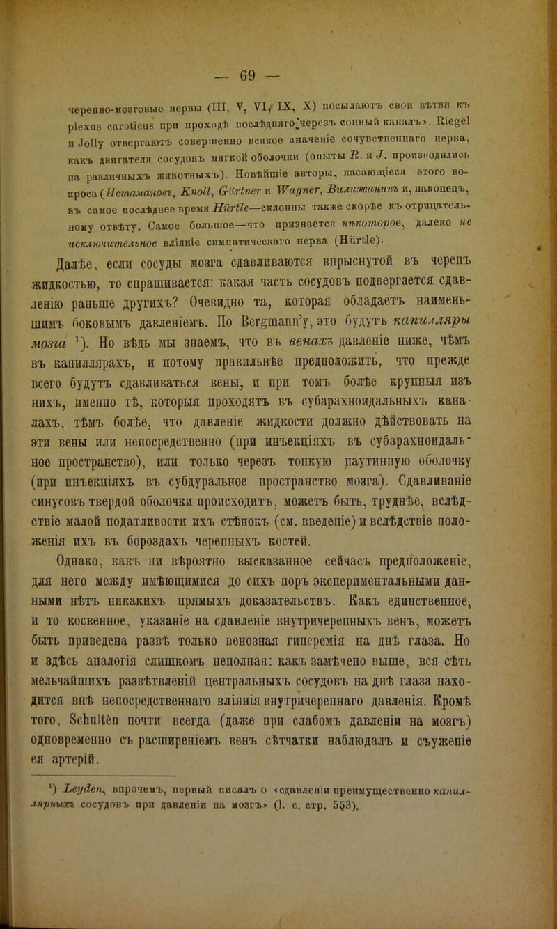 ріехпз сагоіісиз при проходѣ послѣдняго^черезъ сонный каналъ». Кіе&еі п Лоііу отвергаютъ совершенно всякое значеніе сочувственнаго нерва, какъ двигателя сосудовъ мягкой оболочки (опыты В. и 7. производились на различныхъ животныхъ). Новѣйшіе авторы, касающіеся этого во- проса (Истамаповъ, Кпоіі, Сгіігіпег и \Ѵадпсг, Вилпжанпнъ и, наконецъ, въ самое послѣднее время Ніігііе—склонны также скорѣе къ отрицатель- ному отвѣту. Самое большое—что признается некоторое, далеко не исключительное вліяніе симпатическаго нерва (Ніігііе). Далѣе, если сосуды мозга сдавливаются впрыснутой въ черепъ жидкостью, то спрашивается: какая часть сосудовъ подвергается сдав- ленію раньше другихъ? Очевидно та, которая обладаетъ наимень- шимъ боковымъ давленіемъ. По Вег§тапп’у, это будутъ капилляры мозга *). По вѣдь мы знаемъ, что въ венахъ давленіе ниже, чѣмъ въ капиллярахъ, и потому правильнѣе предположить, что прежде всего будутъ сдавливаться вены, и при томъ болѣе крупныя изъ нихъ, именно тѣ, которыя проходятъ въ субарахноидальныхъ кана лахъ, тѣмъ болѣе, что давленіе жидкости должно дѣйствовать на эти вены или непосредственно (при инъекціяхъ въ субарахноидаль' ное пространство), или только черезъ тонкую паутинную оболочку (при инъекціяхъ въ субдуральное пространство мозга). Сдавливаніе синусовъ твердой оболочки происходитъ, можетъ быть, труднѣе, вслѣд- ствіе малой податливости ихъ стѣнокъ (см. введеніе) и вслѣдствіе поло- женія ихъ въ бороздахъ черепныхъ костей. Однако, какъ ни вѣроятно высказанное сейчасъ предположеніе, для него между имѣющимися до сихъ поръ экспериментальными дан- ными нѣтъ никакихъ прямыхъ доказательствъ. Какъ единственное, и то косвенное, указаніе на сдавленіе внутричерепныхъ венъ, можетъ быть приведена развѣ только венозная гиперемія на днѣ глаза. Но и здѣсь аналогія слишкомъ неполная: какъ замѣчено выше, вся сѣть мельчайшихъ развѣтвленій центральныхъ сосудовъ на днѣ глаза нахо- дится внѣ непосредственнаго вліянія внутричерепнаго давленія. Кромѣ того, 8сЬиІІ&п почти всегда (даже при слабомъ давленіи па мозгъ) одновременно съ расширеніемъ венъ сѣтчатки наблюдалъ и съуженіе ея артерій. ’) Хет/йеп, впрочемъ, первый писалъ о «сдавленіи преимущественно капил- лярныхъ сосудовъ при давленіи на мозгъ» (1. с. стр. 5$3).
