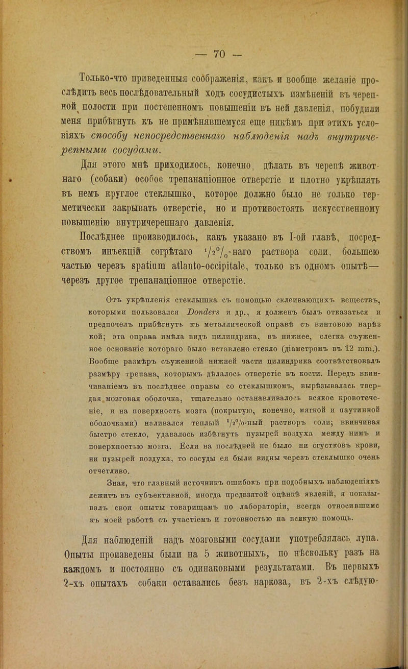 Только-что приведенныя соображенія, какъ и вообще желаніе про- слѣдить весь послѣдовательный ходъ сосудистыхъ измѣненій въ череп- ной^ полости при постепенномъ повышеніи въ ней давленія, побудили меня прибѣгнуть къ не примѣнявшемуся еще никѣмъ при этихъ усло- віяхъ способу непосредственнаго наблюденія надъ внутриче- репными сосудами. Для этого мнѣ приходилось, конечно, дѣлать въ черепѣ живот- наго (собаки) особое трепанаціонное отверстіе и плотпо укрѣплять въ немъ круглое стеклышко, которое должно было не только гер- метически закрывать отверстіе, но и противостоять искусственному повышенію внутричерепнаго давленія. Послѣднее производилось, какъ указано въ І-ой главѣ, посред- ствомъ инъекцій согрѣтаго х/^°10-наго раствора соли, большею частью черезъ зраііиш аНапіо-оссірііаІе, только въ одномъ опытѣ— черезъ другое трепанаціонное отверстіе. Отъ укрѣпленія стеклышка съ помощью склеивающихъ веществъ, которыми пользовался Юопсіегз и др., я долженъ былъ отказаться и предпочелъ прибѣгнуть къ металлической оправѣ съ винтовою нарѣз кой; эта оправа имѣла видъ цилиндрика, въ нижнее, слегка съужен- ное основаніе котораго было вставлено стекло (діаметромъ въ 12 шш,). Вообще размѣръ съуженной нижней части цилиндрика соотвѣтствовалъ размѣру трепана, которымъ дѣлалось отверстіе въ кости. Передъ ввин- чиваніемъ въ послѣднее оправы со стеклышкомъ, вырѣзывалась твер- дая мозговая оболочка, тщательно останавливалось всякое кровотече- ніе, и на поверхность мозга (покрытую, конечно, мягкой и паутинной оболочками) наливался теплый ‘уѴ/о-ный растворъ соли; ввинчивая быстро стекло, удавалось избѣгнуть пузырей воздуха между нимъ и поверхностью мозга. Если на послѣдней не было ни сгустковъ крови, ни пузырей воздуха, то сосуды ея были видны черезъ стеклышко очень отчетливо. Зная, что главный источникъ ошибокъ при подобныхъ наблюденіяхъ лежитъ въ субъективной, иногда предвзятой оцѣнкѣ явленій, я показы- валъ свои опыты товарищамъ по лабораторіи, всегда относи вшимс къ моей работѣ съ участіемъ и готовностью на всякую помощь. Для наблюденій надъ мозговыми сосудами употреблялась лупа. Опыты произведены были на 5 животныхъ, по нѣскольку разъ на каждомъ и постоянно съ одинаковыми результатами. Въ первыхъ 2-хъ опытахъ собаки оставались безъ наркоза, въ 2-хъ слѣдую-