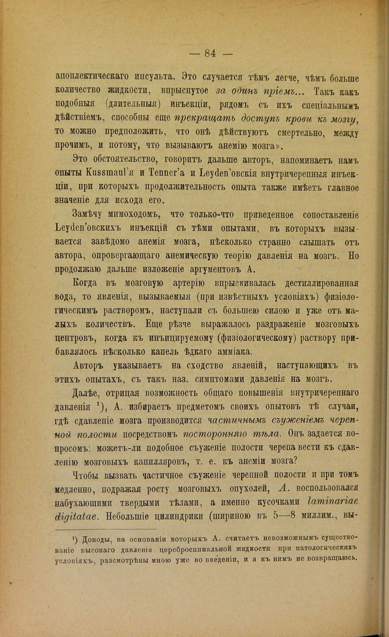 апоплектическаго ипсульта. Это случается тѣмъ легче, чѣмъ больше количество жидкости, впрыснутое за одинъ пріемъ... Такъ какъ подобныя (длительныя) инъекціи, рядомъ съ ихъ спеціальнымъ дѣйствіемъ, способны еще прекращать доступъ крови къ мозгу, то можно предположить, что онѣ дѣйствуютъ смертельно, между прочимъ, и потому, что вызываютъ анемію мозга». Это обстоятельство, говоритъ дальше авторъ, напоминаетъ намъ опыты КиззшаиГя и Тенпег’а и Ьеусіеп’овскія внутричерепныя инъек- ціи, при которыхъ продолжительность опыта также имѣетъ главное значеніе для исхода его. Замѣчу мимоходомъ, что только-что приведенное сопоставленіе Ьеуйеп’овскихъ инъекцій съ тѣми опытами, въ которыхъ вызы- вается завѣдомо анемія мозга, нѣсколько странно слышать отъ автора, опровергающаго анемическую теорію давленія на мозгъ. Но продолжаю дальше изложеніе аргументовъ А. Когда въ мозговую артерію впрыскивалась дестиллированная вода, то явленія, вызываемыя (при извѣстныхъ условіяхъ) физіоло- гическимъ растворомъ, наступали съ большею силою и уже отъ ма- лыхъ количествъ. Еще рѣзче выражалось раздраженіе мозговыхъ центровъ, когда къ инъицируемому (физіологическому) раствору при- бавлялось нѣсколько капель ѣдкаго амміака. Авторъ указываетъ на сходство явленій, наступающихъ въ этихъ опытахъ, съ такъ наз. симптомами давленія на мозгъ. Далѣе, отрицая возможность общаго повышенія внутричерепнаго давленія ’), А. избираетъ предметомъ своихъ опытовъ тѣ случаи, гдѣ сдавленіе мозга производится частичнымъ съуженіемъ череп- ной полости посредствомъ посторонняго тгьла. Онъ задается во- просомъ: можетъ-ли подобное съуженіе полости черепа вести къ сдав- ленію мозговыхъ капилляровъ, т. е. къ анеміи мозга? Чтобы вызвать частичное съуженіе черепной полости и при томъ медленно, подражая росту мозговыхъ опухолей, А. воспользовался набухающими твердыми тѣлами, а именно кусочками Іатіпагіае сіідііаіае. Небольшіе цилиндрики (шириною въ 5—8 миллим., вы- 1) Доводы, на основаніи которыхъ А. считаетъ невозможнымъ существо- ваніе высокаго давленія цереброспинальной жидкости при патологическихъ условіяхъ, разсмотрѣны мною уже во введеніи, и я къ нимъ не возвращаюсь.