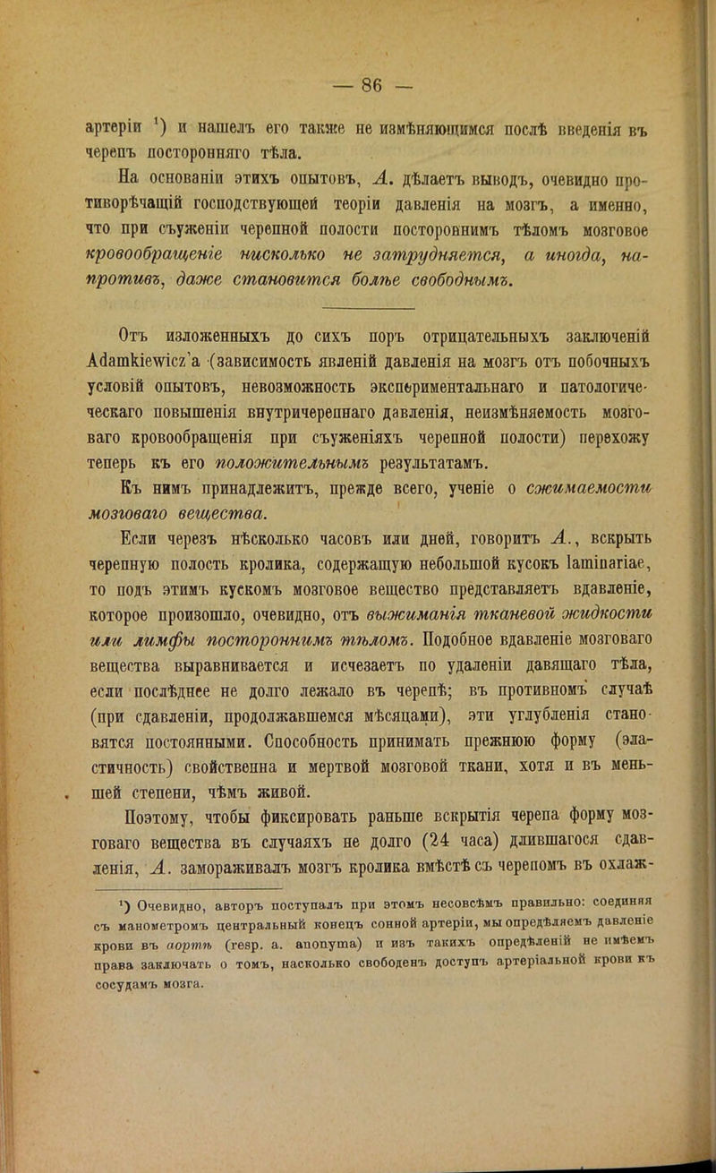 артеріи ') и нашелъ его также не измѣняющимся послѣ введенія въ черепъ посторонняго тѣла. На основаніи этихъ опытовъ, А. дѣлаетъ выводъ, очевидно про- тиворѣчащій господствующей теоріи давленія на мозгъ, а именно, что при съуженіи черепной полости постороннимъ тѣломъ мозговое кровообращеніе нисколько не затрудняется, а иногда, на- противъ, даже становится болѣе свободнымъ. Отъ изложенныхъ до сихъ поръ отрицательныхъ заключеній Абашкіешсг’а (зависимость явленій давленія на мозгъ отъ побочныхъ условій опытовъ, невозможность экспериментальнаго и патологиче- ческаго повышенія внутричерепнаго давленія, неизмѣняемость мозго- ваго кровообращенія при съуженіяхъ черепной полости) перехожу теперь къ его положительнымъ результатамъ. Къ нимъ принадлежитъ, прежде всего, ученіе о сжимаемости мозговаго вещества. Если черезъ нѣсколько часовъ или дней, говоритъ А., вскрыть черепную полость кролика, содержащую небольшой кусокъ Іашіпагіае, то подъ этимъ кускомъ мозговое вещество представляетъ вдавленіе, которое произошло, очевидно, отъ выжиманія тканевой жидкости или лимфы постороннимъ тѣломъ. Подобное вдавленіе мозговаго вещества выравнивается и исчезаетъ по удаленіи давящаго тѣла, если послѣднее не долго лежало въ черепѣ; въ противномъ случаѣ (при сдавленіи, продолжавшемся мѣсяцами), эти углубленія стано- вятся постоянными. Способность принимать прежнюю форму (эла- стичность) свойственна и мертвой мозговой ткани, хотя и въ мень- шей степени, чѣмъ живой. Поэтому, чтобы фиксировать раньше вскрытія черепа форму моз- говаго вещества въ случаяхъ не долго (24 часа) длившагося сдав- ленія, А. замораживалъ мозгъ кролика вмѣстѣ съ черепомъ въ охлаж- ') Очевидно, авторъ поступалъ при этомъ несовсѣмъ правильно, соединяя съ манометромъ центральный конецъ сонной артеріи, мы опредѣляемъ давленіе крови въ аортіъ (гевр. а. аиопута) и изъ такихъ опредѣленіи не имѣемъ права заключать о томъ, насколько свободенъ доступъ артеріальной крови къ сосудамъ мозга.