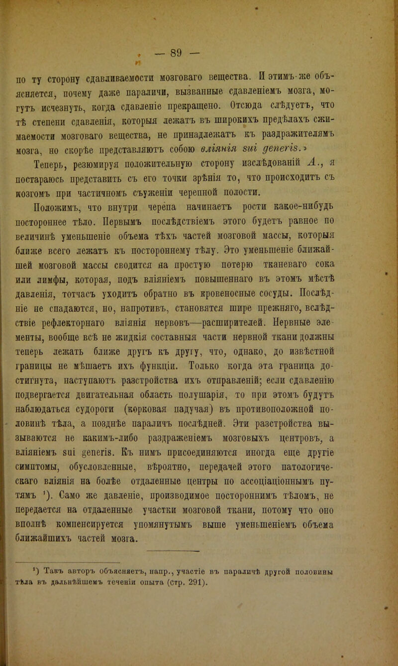 и по ту сторону сдавливаемости мозговаго вещества. И этимъ-же объ- ясняется, почему даже параличи, вызванные сдавленіемъ мозга, мо- гутъ исчезнуть, когда сдавленіе прекращено. Отсюда слѣдуетъ, что тѣ степени сдавленія, которыя лежатъ въ широкихъ предѣлахъ сжи- маемости мозговаго вещества, не принадлежатъ къ раздражителямъ мозга, но скорѣе представляютъ собою вліянія зиг депегіз.» Теперь, резюмируя положительную сторону изслѣдованій А., я постараюсь представить съ его точки зрѣнія то, что происходитъ съ мозгомъ при частичномъ съуженіи черепной полости. Положимъ, что внутри черепа начинаетъ рости какое-нибудь постороннее тѣло. Первымъ послѣдствіемъ этого будетъ равное по величинѣ уменьшеніе объема тѣхъ частей мозговой массы, которыя ближе всего лежатъ къ постороннему тѣлу. Это уменьшеніе ближай- шей мозговой массы сводится на простую потерю тканеваго сока или лимфы, которая, подъ вліяніемъ повышеннаго въ этомъ мѣстѣ давленія, тотчасъ уходитъ обратно въ кровеносные сосуды. Послѣд- ніе не спадаются, но, напротивъ, становятся шире прежняго, вслѣд- ствіе рефлекторнаго вліянія нервовъ—расширителей. Нервные эле менты, вообще всѣ не жидкія составныя части нервной ткани должны теперь лежать ближе другъ къ другу, что, однако, до извѣстной границы не мѣшаетъ ихъ функціи. Только когда эта граница до- стигнута, наступаютъ разстройства ихъ отправленій; если сдавленію подвергается двигательная область полушарія, то при этомъ будутъ наблюдаться судороги (корковая падучая) въ противоположной по- ловинѣ тѣла, а позднѣе параличъ послѣдней. Эти разстройства вы- зываются не какимъ-либо раздраженіемъ мозговыхъ центровъ, а вліяніемъ зиі депегіз. Къ нимъ присоединяются иногда еще другіе симптомы, обусловленные, вѣроятно, передачей этого патологиче- скаго вліянія на болѣе отдаленные центры по ассоціаціопнымъ пу- тямъ '). Само же давленіе, производимое постороннимъ тѣломъ, не передается на отдаленные участки мозговой ткани, потому что оно вполнѣ компенсируется упомянутымъ выше уменьшеніемъ объема ближайшихъ частей мозга. ’) Такъ авторъ объясняетъ, папр., участіе въ параличѣ другой половины тѣла въ дальнѣйшемъ теченіи опыта (стр. 291).