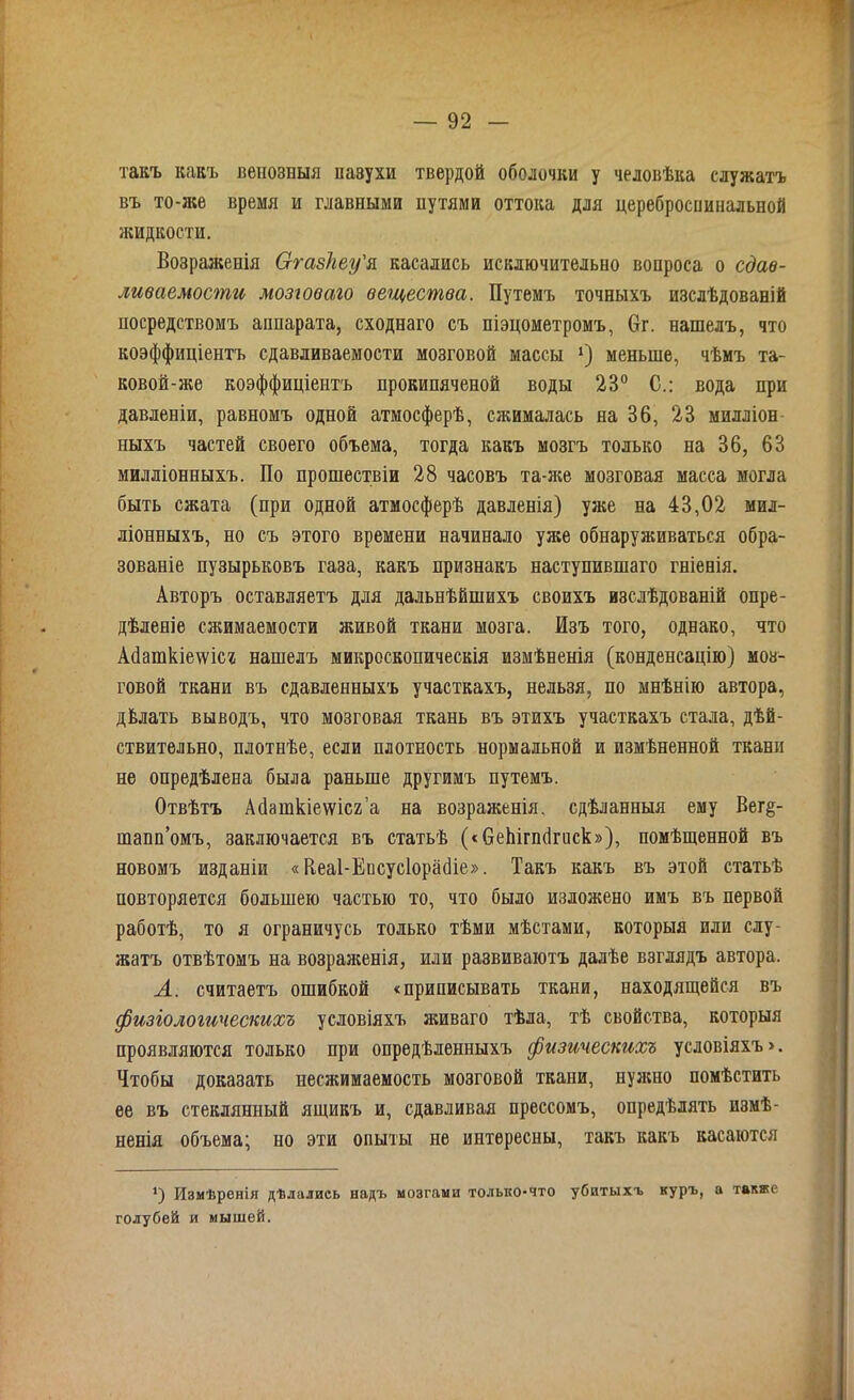 такъ какъ венозныя пазухи твердой оболочки у человѣка служатъ въ то-же время и главными путями оттока для цереброспинальной жидкости. Возраженія Сггазкеу'я касались исключительно вопроса о сдаѳ- ливаемости мозговало вещества. Путемъ точныхъ изслѣдованій посредствомъ аппарата, сходнаго съ піэцометромъ, 6г. нашелъ, что коэффиціентъ сдавливаемости мозговой массы х) меньше, чѣмъ та- ковой ^-же коэффиціентъ прокипяченой воды 23° С.: вода при давленіи, равномъ одной атмосферѣ, сжималась на 36, 23 милліон ныхъ частей своего объема, тогда какъ мозгъ только на 36, 63 милліонныхъ. По прошествіи 28 часовъ та-же мозговая масса могла быть сжата (при одной атмосферѣ давленія) уже на 43,02 мил- ліонныхъ, но съ этого времени начинало уже обнаруживаться обра- зованіе пузырьковъ газа, какъ признакъ наступившаго гніенія. Авторъ оставляетъ для дальнѣйшихъ своихъ изслѣдованій опре- дѣленіе сжимаемости живой ткани мозга. Изъ того, однако, что Асіаткіешсг нашелъ микроскопическія измѣненія (конденсацію) моз- говой ткани въ сдавленныхъ участкахъ, нельзя, по мнѣнію автора, дѣлать выводъ, что мозговая ткань въ этихъ участкахъ стала, дѣй- ствительно, плотнѣе, если плотность нормальной и измѣненной ткани не опредѣлена была раньше другимъ путемъ. Отвѣтъ Айашкіеѵѵісг’а на возраженія, сдѣланныя ему Вег§- шапп’омъ, заключается въ статьѣ («беЬігпсІгиск»), помѣщенной въ новомъ изданіи «Пеаі-Епсусіорайіе». Такъ какъ въ этой статьѣ повторяется большею частью то, что было изложено имъ въ первой работѣ, то я ограничусь только тѣми мѣстами, которыя или слу- жатъ отвѣтомъ на возраженія, или развиваютъ далѣе взглядъ автора. А. считаетъ ошибкой «приписывать ткани, находящейся въ физіологическихъ условіяхъ живаго тѣла, тѣ свойства, которыя проявляются только при опредѣленныхъ физическихъ условіяхъ». Чтобы доказать несжимаемость мозговой ткани, нужно помѣстить ее въ стеклянный ящикъ и, сдавливая прессомъ, опредѣлять измѣ- ненія объема; но эти опыты не интересны, такъ какъ касаются *) Измѣренія дѣлались надъ мозгами только-что убитыхъ куръ, а также голубей и мышей.