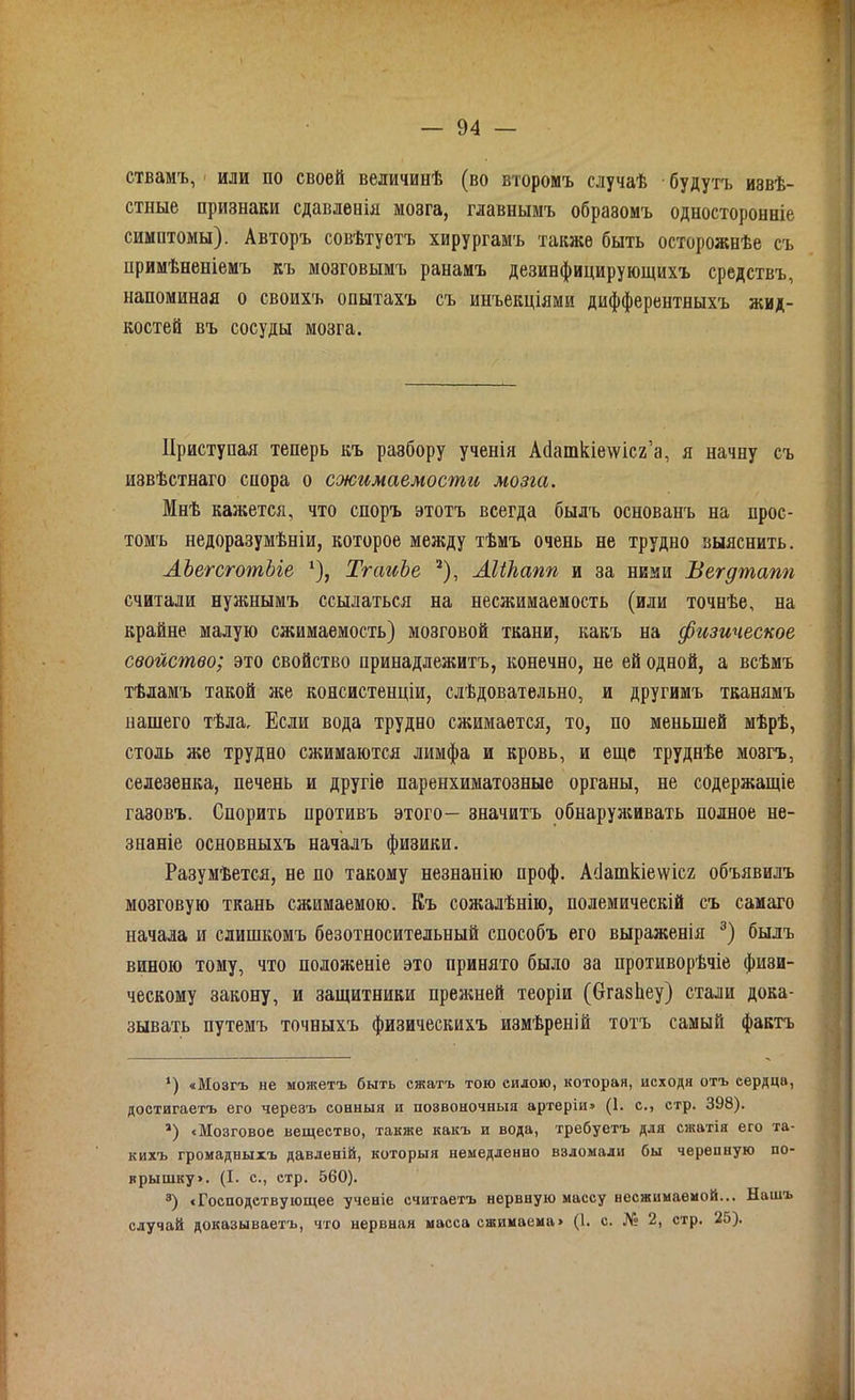 ствамъ, или по своей величинѣ (во второмъ случаѣ будутъ извѣ- стные признаки сдавленія мозга, главнымъ образомъ односторонніе симптомы). Авторъ совѣтуетъ хирургамъ также быть осторожнѣе съ примѣненіемъ къ мозговымъ ранамъ дезинфицирующихъ средствъ, напоминая о своихъ опытахъ съ инъекціями дифферентныхъ жид- костей въ сосуды мозга. Приступая теперь къ разбору ученія Асіашкіеѵѵісг’а, я начну съ извѣстнаго спора о сжимаемости мозга. Мнѣ кажется, что споръ этотъ всегда былъ основанъ на прос- томъ недоразумѣніи, которое между тѣмъ очень не трудно выяснить. АЪегсготЫе *), ТгаиЪе 2), Аііігапп и за ними Вегдтапп считали нужнымъ ссылаться на несжимаемость (или точнѣе, на крайне малую сжимаемость) мозговой ткани, какъ на физическое свойство; это свойство принадлежитъ, конечно, не ей одной, а всѣмъ тѣламъ такой же консистенціи, слѣдовательно, и другимъ тканямъ нашего тѣла. Если вода трудно сжимается, то, по меньшей мѣрѣ, столь же трудно сжимаются лимфа и кровь, и еще труднѣе мозгъ, селезенка, печень и другіе паренхиматозные органы, не содержащіе газовъ. Спорить противъ этого— значитъ обнаруживать полное не- знаніе основныхъ началъ физики. Разумѣется, не по такому незнанію проф. АПашкіеѵѵісг объявилъ мозговую ткань сжимаемою. Къ сожалѣнію, полемическій съ самаго начала и слишкомъ безотносительный способъ его выраженія 3) былъ виною тому, что положеніе это принято было за противорѣчіе физи- ческому закону, и защитники прежней теоріи (бгазЬеу) стали дока- зывать путемъ точныхъ физическихъ измѣреній тотъ самый фактъ *) «Мозгъ не мотетъ быть сжатъ тою силою, которая, исходя отъ сердца, достигаетъ его черезъ сонныя и позвоночныя артеріи» (1. с., стр. 398). а) «Мозговое вещество, также какъ и вода, требуетъ для сжатія его та- кихъ громадныхъ давленій, которыя немедленно взломали бы черепную по- крышку». (I. с., стр. 560). а) «Господствующее ученіе считаетъ нервную массу несжимаемой... Нашъ случай доказываетъ, что нервная масса сжимаема» (1. с. № 2, стр. 25).