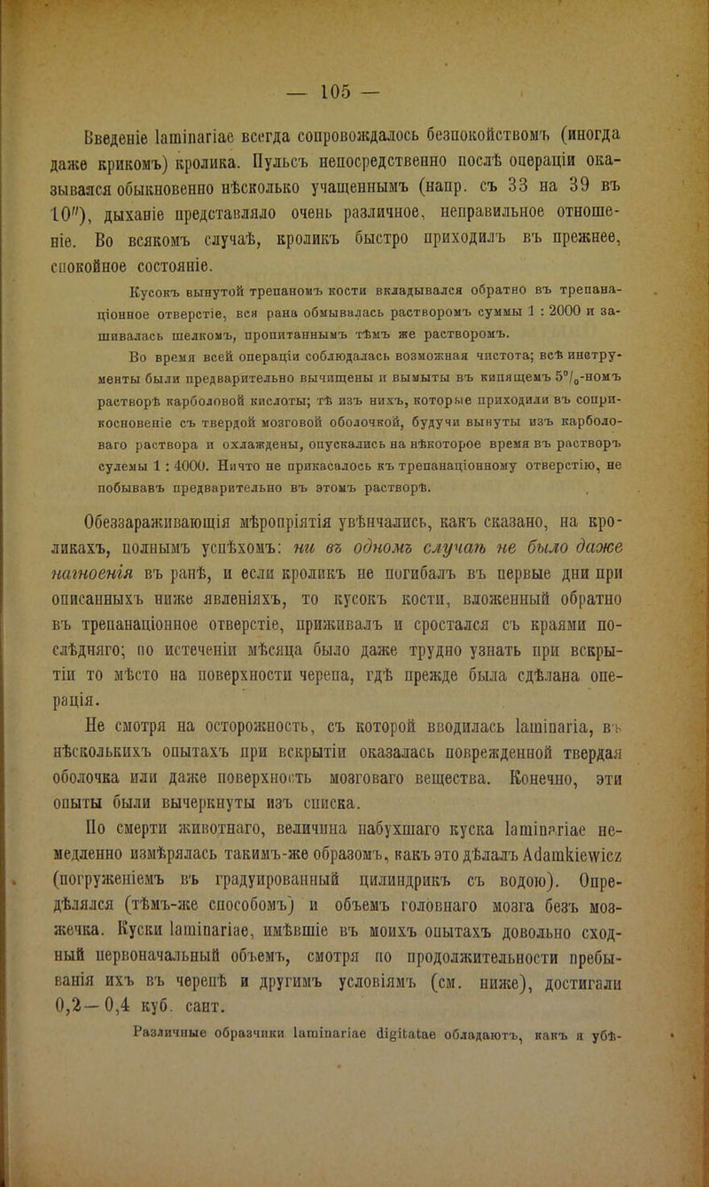 Введеніе Іатіпагіае всегда сопровождалось безпокойствомъ (иногда даже крикомъ) кролика. Пульсъ непосредственно послѣ операціи ока- зывался обыкновенно нѣсколько учащеннымъ (напр. съ 33 на 39 въ ІО), дыханіе представляло очень различное, неправильное отноше- ніе. Во всякомъ случаѣ, кроликъ быстро приходилъ въ прежнее, спокойное состояніе. Кусокъ вынутой трепаномъ кости вкладывался обратно въ трепана- ціонное отверстіе, вся рана обмывалась растворомъ суммы 1 : 2000 и за- шивалась шелкомъ, пропитаннымъ тѣмъ же растворомъ. Во время всей операціи соблюдалась возмоаіная чистота; всѣ инстру- менты были предварительно вычищены и вымыты въ кипящемъ 5°/0-номъ растворѣ карболовой кислоты; тѣ изъ нихъ, которые приходили въ сопри- косновеніе съ твердой мозговой оболочкой, будучи вынуты изъ карболо- ваго раствора и охлаждены, опускались на нѣкоторое время въ растворъ сулемы 1 : 4000. Ничто не прикасалось къ трепанаціонному отверстію, не побывавъ предварительно въ этомъ растворѣ. Обеззараживающія мѣропріятія увѣнчались, какъ сказано, на кро- ликахъ, полнымъ успѣхомъ: ни въ одномъ случаѣ не было даже нагноенія въ ранѣ, и если кроликъ не погибалъ въ первые дни при описанныхъ ниже явленіяхъ, то кусокъ кости, вложенный обратно въ трепанаціонное отверстіе, приживалъ и сростался съ краями по- слѣдняго; по истеченіи мѣсяца было даже трудно узнать при вскры- тіи то мѣсто на поверхности черепа, гдѣ прежде была сдѣлана опе- рація. Не смотря на осторожность, съ которой вводилась Іатіпагіа, въ нѣсколькихъ опытахъ при вскрытіи оказалась поврежденной твердая оболочка или даже поверхность мозговаго вещества. Конечно, эти опыты были вычеркнуты изъ списка. Но смерти животнаго, величина набухшаго куска Іатіпагіае не- медленно измѣрялась такимъ-же образомъ, какъ это дѣлалъ Абаткіе\ѵіс2 (погруженіемъ въ градуированный цилиндрикъ съ водою). Опре- дѣлялся (тѣмъ-же способомъ) и объемъ головнаго мозга безъ моз- жечка. Куски Іатіпагіае, имѣвшіе въ моихъ опытахъ довольно сход- ный первоначальный объемъ, смотря по продолжительности пребы- ванія ихъ въ черепѣ и другимъ условіямъ (см. ниже), достигали 0,2—0,4 куб. сант. Различные образчики Іатіпагіае сПдЦакае обладаютъ, какъ я убѣ-