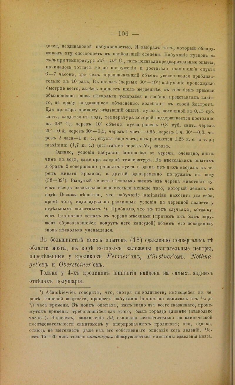 дился, неодинаковой набухаеыості.іо. Я выбралъ тотъ, который обнару. живалъ эту способность въ наибольшей степени. Набуханіе кусковъ въ водѣ при температурѣ 35°—400 С., какъ показали предварительные опыты, начиналось тотчасъ же по погруженіи и достигало тахітит’а спустя ^ ^ часовъ, при чемъ первоначальный объемъ увеличивался приблизи- тельно въ 10 разъ. Въ началѣ (первыя 30'— 40') набуханіе происходило быстрѣе всего, затѣмъ процессъ шелъ медленнѣе, съ теченіемъ времени обыкновенно снова нѣсколько ускорялся и вообще представлялъ какія- то, не сразу поддающіяся объясненію, колебанія въ своей быстротѣ. Для примѣра привожу слѣдующій опытъ: кусокъ, величиной въ 0,15 куб. сайт., кладется въ воду, температура которой поддерживается постоянно на 38° С.; черезъ 10' объемъ куска равенъ 0,3 куб. сайт., черезъ 20 —0,4, черезъ 30'—0,5, черезъ 1 часъ—0,65, черезъ 1 ч. 30'—0,8, че- резъ 2 часа—1 к. с., спустя еще часъ, онъ равняется 1,25 к. с. и т. д.; шахітиш (1,7 к. с.) достигается черезъ 5*/2 часовъ. Однако, условія набуханія Іашіпагіае въ черепѣ, очевидно, иныя, чѣмъ въ водѣ, даже при сходной температурѣ. Въ нѣсколькихъ опытахъ я бралъ 2 совершенно равныхъ куска и одинъ изъ нихъ вводилъ въ че- 0 % репъ живаго кролика, а другой одновременно погружалъ въ воду (38—39°). Вынутый черезъ нѣсколько часовъ изъ черепа животнаго ку- сокъ всегда оказывался значительно меньше того, который лежалъ въ водѣ. Весьма вѣроятно, что набуханіе Іашіпагіае находитъ для себя, кромѣ того, индивидуально различныя условія въ черепной полости у отдѣльныхъ животныхъ '). Прибавлю, что въ тѣхъ случаяхъ, когда ку- сокъ Іашіпагіае лежалъ въ черепѣ мѣсяцами (причемъ онъ былъ окру- женъ образовавшейся вокругъ него капсулой) объемъ его повидимому снова нѣсколько уменьшался. Въ большинствѣ моихъ опытовъ (18) сдавленію подвергались тѣ области мозга, въ корѣ которыхъ заложены двигательные центры, опредѣленные у кроликовъ Реггіег'омъ, Гигзіпег тъ, Лтоікпа- деГтъ и ОЪегзіеіпег омъ. Только у 4-хъ кроликовъ Іашіпагіа найдена на самыхъ заднихъ отдѣлахъ полушарія. 1) Айашкіеѵѵісг говоритъ, что, смотря по количеству имѣющейся въ че- репѣ тканевой жидкости, процессъ набуханія Іашіпагіае занималъ отъ 1/< до ‘/а часа времени. Въ моихъ опытахъ, какъ видно изъ всего сказаннаго, проме- жутокъ времени, требовавшійся для этого, былъ гораздо длиннѣе (нѣсколько часовъ). Впрочемъ, заключеніе Ай. основано исключительно на клинической послѣдовательности симптомовъ у оперированныхъ кроликовъ; оно, однако, отнюдь не вытекаетъ даже изъ его собственнаго описанія хода явленій. Че- резъ 15—30 мин. только начинаютъ обнаруживаться симптомы сдавленія мозга.