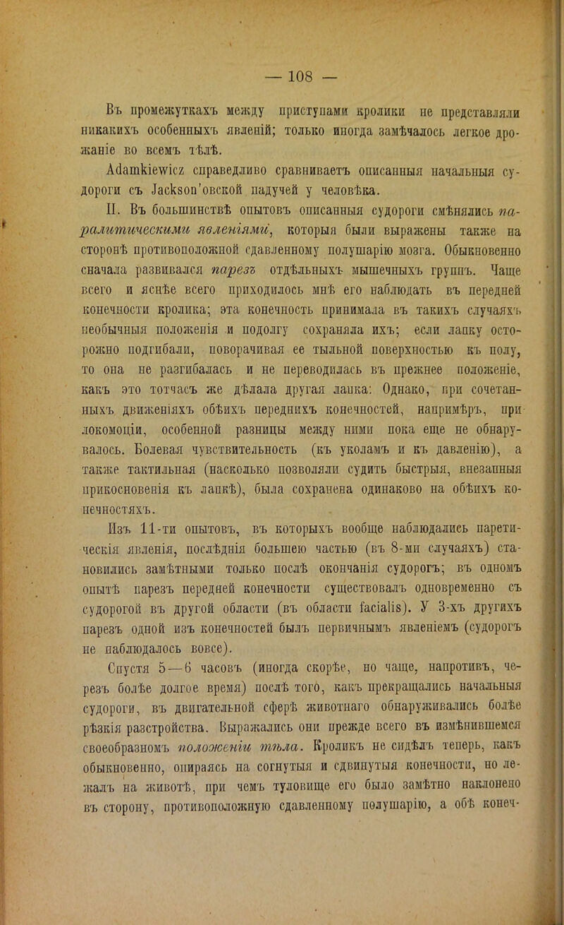 Въ промежуткахъ между приступами кролики не представляли никакихъ особенныхъ явлеиій; только иногда замѣчалось легкое дро- жаніе во всемъ тѣлѣ. А(1ашкіе\ѵіс2 справедливо сравниваетъ оиисапныя начальныя су- дороги съ йаскзоп’овской падучей у человѣка. II. Въ большинствѣ опытовъ описанныя судороги смѣнялись па- ралитическими явленіямиі} которыя были выражены также на сторонѣ противополояшой сдавленному полушарію мозга. Обыкновенно сначала развивался парезъ отдѣльныхъ мышечныхъ группъ. Чаще всего и яснѣе всего приходилось мнѣ его наблюдать въ передней конечности кролика; эта конечность принимала въ такихъ случаяхъ необычныя положенія и подолгу сохраняла ихъ; если лапку осто- рояшо подгибали, поворачивая ее тыльной поверхностью къ полу, то она не разгибалась и не переводилась въ прежнее положеніе, какъ это тотчасъ же дѣлала другая лапка: Однако, при сочетан- ныхъ движеніяхъ обѣихъ переднихъ конечностей, напримѣръ, при локомоціи, особенной разницы менаду ними пока еще не обнару- валось. Болевая чувствительность (къ уколамъ и къ давленію), а также тактильная (насколько позволяли судить быстрыя, внезапныя ирикосновепія къ лапкѣ), была сохранена одинаково на обѣихъ ко- нечностяхъ. Изъ 11 -ти опытовъ, въ которыхъ вообще наблюдались парети- ческія явленія, послѣднія большею частью (въ 8-ми случаяхъ) ста- новились замѣтными только послѣ окончанія судорогъ; въ одномъ опытѣ парезъ передней конечности существовалъ одновременно съ судорогой въ другой области (въ области іасіаііз). У 3-хъ другихъ парезъ одной изъ конечностей былъ первичнымъ явленіемъ (судорогъ не наблюдалось вовсе). Спустя 5 — 6 часовъ (иногда скорѣе, но чаще, напротивъ, че- резъ болѣе долгое время) послѣ того, какъ прекращались начальныя судороги, въ двигательной сферѣ животнаго обнаруживались болѣе рѣзкія разстройства. Выражались они прежде всего въ измѣнившемся своеобразномъ полооюеніи тѣла. Кроликъ не сидѣлъ теперь, какъ обыкновенно, опираясь на согнутыя и сдвинутыя конечности, но ле- жалъ на животѣ, при чемъ туловище его было замѣтно наклонено въ сторону, противоположную сдавленному иѳлушарію, а обѣ конеч-