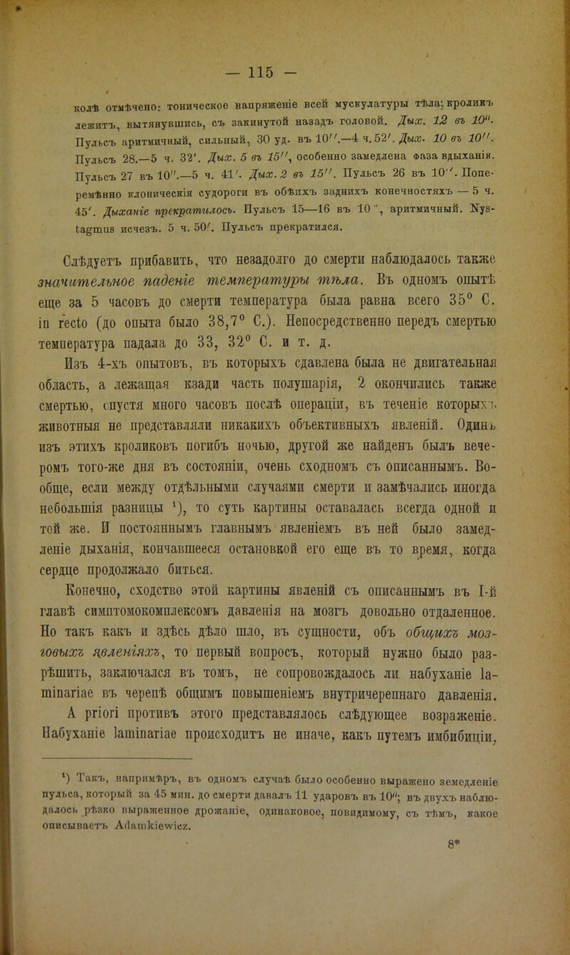 колѣ отмѣчено: тоническое напряженіе всей мускулатуры тѣла; кроликъ лежитъ, вытянувшись, съ закинутой назадъ головой. Дых. 12 въ 10“- Пульсъ аритмичный, сильный, 30 уд. въ ІО.—4 ч.52'. Дых. 10 въ 10. Пульсъ 28.-5 ч. 32'. Дых. 5 въ 15, особенно замедлена Фаза вдыханія. Пульсъ 27 въ 10.—5 ч. 41'. Дых. 2 въ 15. Пульсъ 26 въ ІО''. Попе- ремѣнно клоническія судороги въ обѣихъ заднихъ конечностяхъ 5 ч. 45'. Дыханіе прекратилось. Пульсъ 15—16 въ 10, аритмичный. Куз- іа^тиз исчезъ. 5 ч. 50'. Пульсъ прекратился. Слѣдуетъ прибавить, что незадолго до смерти наблюдалось также значительное паденіе температуры тѣла. Въ одномъ опытѣ еще за 5 часовъ до смерти температура была равна всего 35° С. іп гесіо (до опыта было 38,7° С.). Непосредственно передъ смертью температура падала до 33, 32° С. и т. д. Изъ 4-хъ опытовъ, въ которыхъ сдавлена была не двигательная область, а лежащая кзади часть полушарія, 2 окончились также смертью, спустя много часовъ послѣ операціи, въ теченіе которых'), животныя не представляли никакихъ объективныхъ явленій. Одинъ изъ этихъ кроликовъ погибъ ночью, другой же найденъ былъ вече- ромъ того-же дня въ состояніи, очень сходномъ съ описаннымъ. Во- обще, если между отдѣльными случаями смерти и замѣчались иногда небольшія разницы *), то суть картины оставалась всегда одной и той же. И постояннымъ главнымъ явленіемъ въ ней было замед- леніе дыханія, кончавшееся остановкой его еще въ то время, когда сердце продолжало биться. Конечно, сходство этой картины явленій съ описаннымъ въ І-й главѣ симптомокомплексомъ давленія на мозгъ довольно отдаленное. Но такъ какъ и здѣсь дѣло шло, въ сущности, объ общихъ моз- говыхъ явленіяхъ, то первый вопросъ, который нужно было раз- рѣшить, заключался въ томъ, не сопровождалось ли набуханіе 1а- шіпагіае въ черепѣ общимъ повышеніемъ внутричерепнаго давленія. А ргіогі противъ этого представлялось слѣдующее возраженіе. Набуханіе Іагаінагіае происходитъ не иначе, какъ путемъ имбибиціи. ) Такъ, напримѣръ, въ одномъ случаѣ было особенно выражено земедленіе пульса, который за 45 мин. до смерти давалъ 11 ударовъ въ 10»; въ двухъ наблю- далось рѣзко выраженное дрожаніе, одинаковое, невидимому, съ тѣмъ, какое описываетъ АЗаткіеѵѵісг. 8*