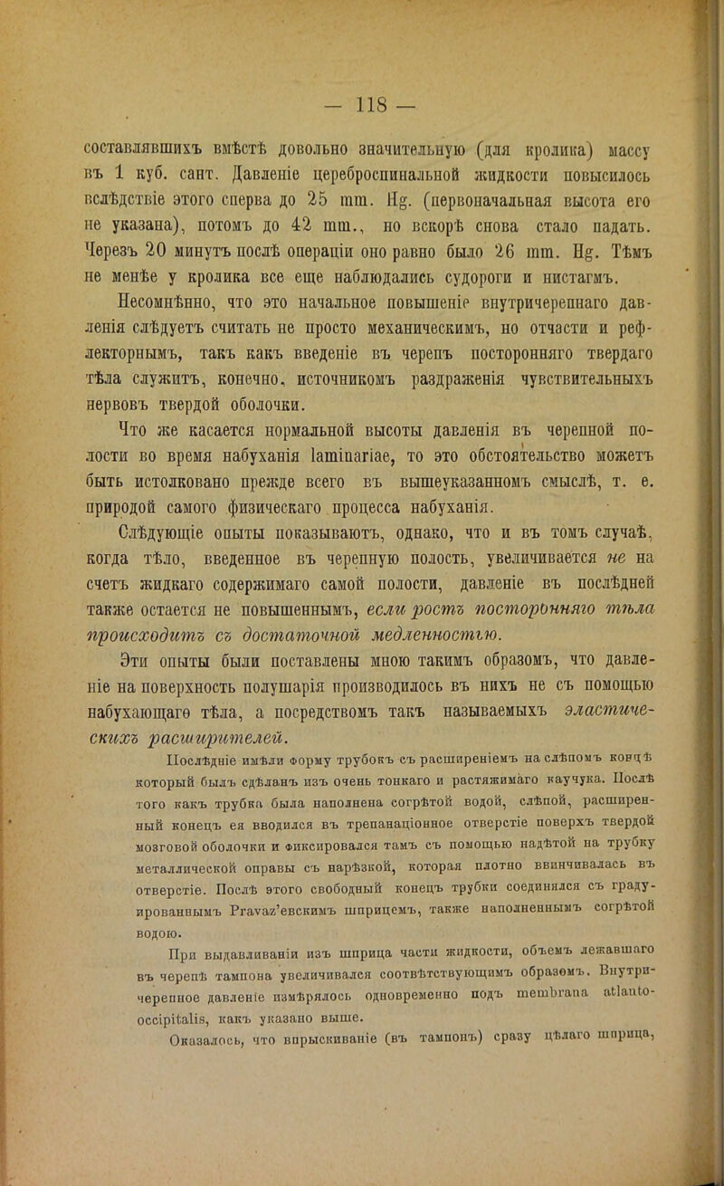 составлявшихъ вмѣстѣ довольно значительную (для кролика) массу въ 1 куб. сайт. Давленіе цереброспинальной жидкости повысилось вслѣдствіе этого сперва до 25 гат. Я§. (первоначальная высота его не указана), потомъ до 42 шш., но вскорѣ снова стало падать. Черезъ 20 минутъ послѣ операціи оно равно было 26 ішн. Н§. Тѣмъ не менѣе у кролика все еще наблюдались судороги и нистагмъ. Несомнѣнно, что это начальное повышеніе внутричерепнаго дав- ленія слѣдуетъ считать не просто механическимъ, но отчасти и реф- лекторнымъ, такъ какъ введеніе въ черепъ посторонняго твердаго тѣла служитъ, конечно, источникомъ раздраженія чувствительныхъ нервовъ твердой оболочки. Что же касается нормальной высоты давленія въ черепной по- лости во время набуханія Іашінагіае, то это обстоятельство можетъ быть истолковано прежде всего въ вышеуказанномъ смыслѣ, т. е. природой самого физическаго процесса набуханія. Слѣдующіе опыты показываютъ, однако, что и въ томъ случаѣ, когда тѣло, введенное въ черепную полость, увеличивается не на счетъ жидкаго содержимаго самой полости, давленіе въ послѣдней также остается не повышеннымъ, если ростъ посторонняго тѣла происходитъ съ достаточной медленностью. Эти опыты были поставлены мною такимъ образомъ, что давле- ніе на поверхность полушарія производилось въ нихъ не съ помощью набухающаго тѣла, а посредствомъ такъ называемыхъ эластиче- скихъ расширителей. Послѣдніе имѣли Форму трубокъ съ расширеніемъ на слѣпомъ концѣ который былъ сдѣланъ изъ очень тонкаго и растяжимаго каучука. Послѣ того какъ трубка была наполнена согрѣтой водой, слѣпой, расширен- ный конецъ ея вводился въ трепанаціонное отверстіе поверхъ твердой мозговой оболочки и Фиксировался тамъ съ помощью надѣтой на трубку металлической оправы съ нарѣзкой, которая плотно ввинчивалась въ отверстіе. Послѣ этого свободный конецъ трубки соединялся съ граду- ированнымъ Ргаѵаг’евскимъ шприцемъ, также наполненнымъ согрѣтой водою. При выдавливаніи изъ шприца части жидкости, объемъ лежавшаго въ черепѣ тампона увеличивался соотвѣтствующимъ образомъ. Внутри- черепное давленіе измѣрялось одновременно подъ тешЬгапа аііапіо- оссірПаІіз, какъ указано выше. Оказалось, что впрыскиваніе (въ тампонъ) сразу цѣлаго шприца,