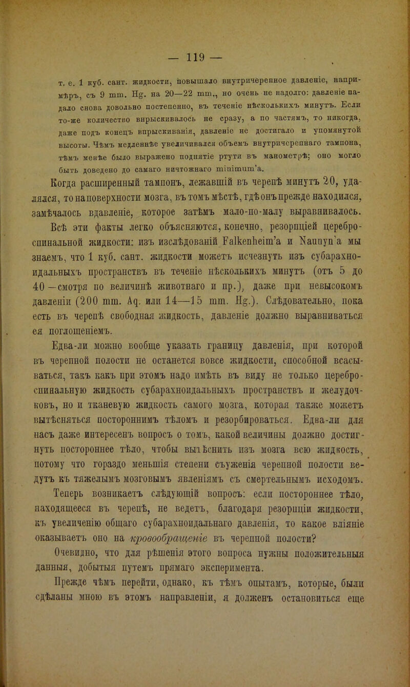 т. е. 1 куб. сайт, жидкости, повышало внутричерепное давленіе, напри- мѣръ, съ 9 тт. Нд. па 20—22 тт,, но очень не надолго: давленіе па- дало снова довольно постепенно, въ теченіе нѣсколькихъ минутъ. Если то-же количество впрыскивалось не сразу, а по частямъ, то никогда, даже подъ конецъ впрыскиванія, давленіе не достигало и упомянутой высоты. Чѣмъ медленнѣе увеличивался объемъ внутричсрепнаго тампона, тѣмъ менѣе было выражено поднятіе ртути въ манометрѣ; оно могло быть доведено до самаго ничтожнаго тіштшп’а. Когда расширенный тампонъ, лежавшій въ черепѣ минутъ 20, уда- лялся, то на поверхности мозга, въ томъ мѣстѣ, гдѣонъ прежде находился, замѣчалось вдавленіе, которое затѣмъ мало-по-малу выравнивалось. Всѣ эти факты легко объясняются, конечно, резорпціей церебро- спинальной жидкости: изъ изслѣдованій Еаікепііеіт’а и І^аипуп а мы знаемъ, что 1 куб. сант. жидкости можетъ исчезнуть изъ субарахно- идальныхъ пространствъ въ теченіе нѣсколькихъ минутъ (отъ 5 до 40—смотря по величинѣ животнаго и пр.), даже при невысокомъ давленіи (200 шш. Ац. или 14—15 шш. Н§.). Слѣдовательно, пока есть въ черепѣ свободная жидкость, давленіе должно выравниваться ея поглощеніемъ. Едва-ли можно вообще указать границу давленія, при которой въ черепной полости не останется вовсе жидкости, способной всасы- ваться, такъ какъ при этомъ надо имѣть въ виду не только церебро- спинальную жидкость субарахноидальныхъ пространствъ и желудоч- ковъ, но и тканевую жидкость самого мозга, которая также можетъ вытѣсняться постороннимъ тѣломъ и резорбироваться. Едва-ли для насъ даже интересенъ вопросъ о томъ, какой величины должно достиг- нуть постороннее тѣло, чтобы вытѣснить изъ мозга всю жидкость, потому что гораздо меньшія стеиени съуженія черепной полости ве- дутъ къ тяжелымъ мозговымъ явленіямъ съ смертельнымъ исходомъ. Теперь возникаетъ слѣдующій вопросъ: если постороннее тѣло, находящееся въ черепѣ, не ведетъ, благодаря резорпціи жидкости, къ увеличенію общаго субарахноидальнаго давленія, то какое вліяніе оказываетъ оно на кровообращеніе въ черепной полости? Очевидно, что для рѣшенія этого вопроса нужны положительныя данныя, добытыя путемъ прямаго эксперимента. Прежде чѣмъ перейти, однако, къ тѣмъ опытамъ, которые, были сдѣланы мною въ этомъ направленіи, я долженъ остановиться еще