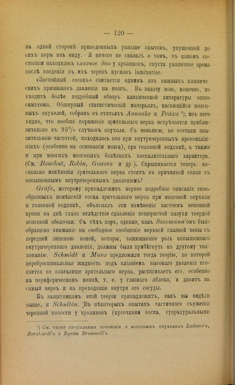 на одной сторонѣ приведенныхъ раньше опытовъ, упущенной до сихъ поръ изъ виду. Я ничего не сказалъ о томъ, въ какомъ со- стояніи находилось глазное дно у кроликовъ, спустя различное время послѣ введенія въ ихъ черепъ кусковъ Іаіпіпагіае. «Застойный сосокъ» считается однимъ изъ важныхъ клиниче скихъ признаковъ давленія на мозгъ. Въ задачу мою, конечно, не входитъ болѣе подробный обзоръ клинической литературы этого симптома. Обширный статистическій матерьялъ, касающійся мозго- выхъ опухолей, собранъ въ статьяхъ Аппизке и Рейха *); изъ него видно, что вообще пораженіе зрительнаго нерва встрѣчается прибли- зительно въ 95°/о случаевъ опухоли. Съ меньшею, но всетаки зна- зительною частотой, находилось оно при внутричерепныхъ кровоизлія- ніяхъ (особенно на основаніи мозга), при головной водянкѣ, а также и при многихъ мозговыхъ болѣзняхъ воспалительнаго характера. (См. Воисіті, ВоЫп, Оогѵегз и др.). Спрашивается теперь: на- сколько измѣненія зрительнаго нерва стоятъ въ причинной связи съ повышеннымъ внутричерепнымъ давленіемъ? Сгга/'е, которому принадлежитъ первое подробное описаніе свое- образныхъ измѣненій соска зрительнаго нерва при мозговой опухоли и головной водянкѣ, объяснялъ эти измѣненія застоемъ венозной крови на днѣ глаза вслѣдствіе сдавленія пещеристой пазухи твердой мозговой оболочки. Съ тѣхъ поръ, однако, какъ Зезетапгіомъ было обращено вниманіе на свободное сообщеніе верхней глазной вены съ передней лицевою веной, авторы, защищавшіе роль повышеннаго внутричерепнаго давленія, должны были прибѣгнуть къ другому тол- кованію. ЗсктШ и Мат предложили тогда теорію, по которой цереброспинальная жидкость подъ вліяніемъ высокаго давленія вго- няется во влагалище зрительнаго нерва, растягиваетъ его, особенно на периферическомъ концѣ, т. е. у глазнаго яблока, и давитъ на самый нервъ и на проходящіе внутри его сосуды. Къ защитникамъ этой теоріи принадлежитъ, какъ мы видѣли выше, и Зскиііёп. ‘Въ нѣкоторыхъ опытахъ частичнаго съужепія черепной полости у кроликовъ (кусочками воска, супрадуралышми ') См. также спеціальныя сочиненія о мозговыхъ опухоляхъ ІмЛатб я, Всгпіагйі’а и Вугот ВгатгѵеІѴп.