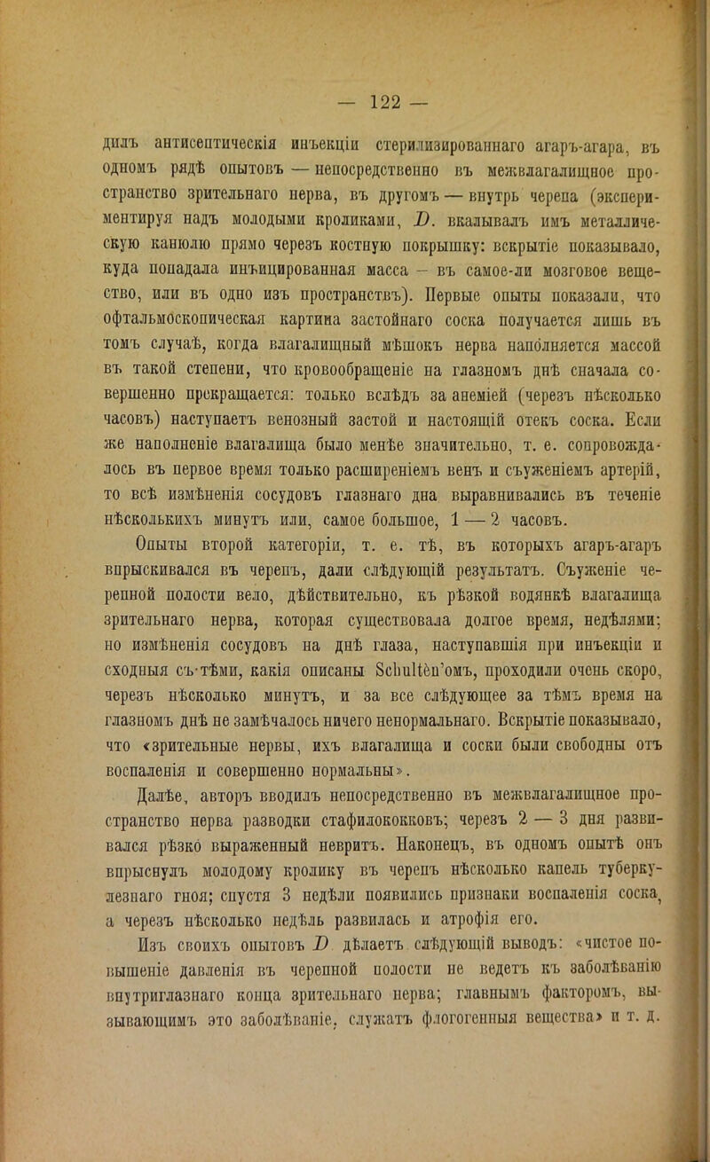 дилъ антисептическія инъекціи стерилизированнаго агаръ-агара, въ одномъ рядѣ опытовъ — непосредственно въ межвлагалищное про- странство зрительнаго нерва, въ другомъ — внутрь черепа (экспери- ментируя надъ молодыми кроликами, В. вкалывалъ имъ металличе- скую канюлю прямо черезъ костную покрышку: вскрытіе показывало, куда попадала инъицированная масса — въ самое-ли мозговое веще- ство, или въ одно изъ пространствъ). Первые опыты показали, что офтальмоскопическая картина застойнаго соска получается лишь въ томъ случаѣ, когда влагалищный мѣшокъ нерва наполняется массой въ такой степени, что кровообращеніе на глазномъ днѣ сначала со- вершенно прекращается: только вслѣдъ за анеміей (черезъ нѣсколько часовъ) наступаетъ венозный застой и настоящій отекъ соска. Если же наполненіе влагалища было менѣе значительно, т. е. сопровожда- лось въ первое время только расширеніемъ венъ и съуженіемъ артерій, то всѣ измѣненія сосудовъ главнаго дна выравнивались въ теченіе нѣсколькихъ минутъ или, самое большое, 1 — 2 часовъ. Опыты второй категоріи, т. е. тѣ, въ которыхъ агаръ-агаръ впрыскивался въ черепъ, дали слѣдующій результатъ. Съуженіе че- репной полости вело, дѣйствительно, къ рѣзкой водянкѣ влагалища зрительнаго нерва, которая существовала долгое время, недѣлями; но измѣненія сосудовъ на днѣ глаза, наступавшія при инъекціи п сходныя съ-тѣми, какія описаны ЗсІтНёп’омъ, проходили очень скоро, черезъ нѣсколько минутъ, и за все слѣдующее за тѣмъ время на глазномъ днѣ не замѣчалось ничего ненормальнаго. Вскрытіе показывало, что «зрительные нервы, ихъ влагалища и соски были свободны отъ воспаленія и совершенно нормальны». Далѣе, авторъ вводилъ непосредственно въ межвлагалищное про- странство нерва разводки стафилококковъ; черезъ 2 — В дня разви- вался рѣзко выраженный невритъ. Наконецъ, въ одномъ опытѣ онъ впрыснулъ молодому кролику въ черепъ нѣсколько капель туберку- лезнаго гноя; спустя 3 недѣли появились признаки воспаленія соска а черезъ нѣсколько недѣль развилась и атрофія его. Изъ своихъ опытовъ Х> дйлаетъ слѣдующій выводъ: «чистое по- вышеніе давленія въ черепной полости не ведетъ къ заболѣванію впутриглазнаго конца зрительнаго нерва; главнымъ факторомъ, вы- зывающимъ это заболѣваніе, служатъ флогіігенныя вещества» и т. д.