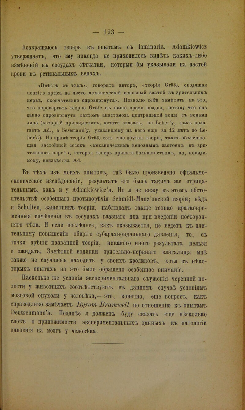 Нозвращаюсь теперь къ опытамъ съ Іашіпагіа. Асіаткіеѵѵісг утверждаетъ, что ему никогда не приходилось видѣть какихъ-либо измѣненій въ сосудахъ сѣтчатки, которыя бы указывали на застой крови въ ретинальныхъ венахъ. «Вмѣстѣ съ тѣмъ», говоритъ авторъ, «теорія Отаі’е, сводящая пеигіііз орііса на чисто механическій венозный застой въ зрительномъ нервѣ, окончательно опровергнута». Позволю себѣ замѣтить на это, что опровергать теорію ОтаГе въ наше время поздно, потому что она давно опровергнута Фактомъ анастомоза центральной вены съ венами лица (который принадлежитъ, кстати сказать, не ЬеЪег’у, какъ пола- гаетъ Ай., а Зезешапп’у, указавшему на него еще за 12 лѣтъ до Ье- Ъег’а). Но кромѣ теоріи СггаГе есть еще другая теорія, также объясняю- щая застойный сосокъ «механическимъ венознымъ застоемъ въ зри- тельномъ нервѣ», которая теперь принята большинствомъ, но, повиди- мому, неизвѣстна Ай. Въ тѣхъ изъ моихъ опытовъ, гдѣ было произведено офтальмо- скопическое изслѣдованіе, результатъ его былъ такимъ же отрица- тельнымъ, какъ и у Асіаткшѵісг’а. Но я не вижу въ этомъ обсто- ятельствѣ особеннаго противорѣчія Зсішісіі-Мапг’овской теоріи; вѣдь и ЗсЬиН-ёп, защитникъ теоріи, наблюдалъ также только кратковре- менныя измѣненія въ сосудахъ глазнаго дна при введеніи посторон- няго тѣла. И если послѣднее, какъ оказывается, не ведетъ къ дли- тельному повышенію общаго субарахноидальнаго давленія, то, съ точки зрѣнія названной теоріи, никакого иного результата нельзя и ожидать. Замѣтной водянки зрительно-нервнаго влагалища мнѣ также не случалось находить у своихъ кроликовъ, хотя въ нѣко- торыхъ опытахъ на это было обращено особенное вниманіе. Насколько же условія экспериментальнаго съуженія черепной по- лости у животныхъ соотвѣтствуютъ въ данномъ случаѣ условіямъ мозговой опухоли у человѣка,—это, конечно, еще вопросъ, какъ справедливо замѣчаетъ Вугот-Вгатгѵеіі по отношенію къ опытамъ Неиізсішіапп’а. Позднѣе я долзкеиъ буду сказать еще нѣсколько словъ о приложимости экспериментальныхъ данныхъ къ патологіи давленія на мозгъ у человѣка.