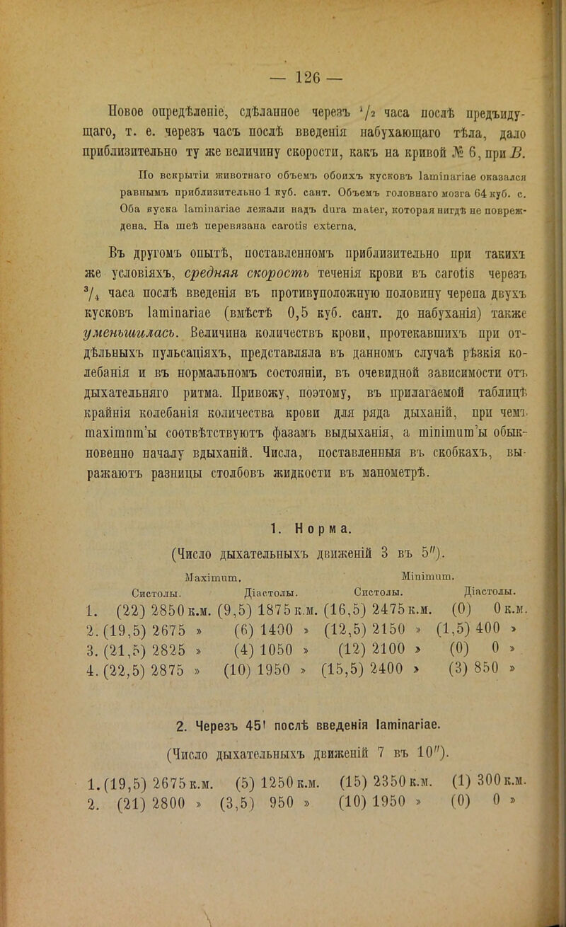 Новое опредѣленіе, сдѣланное черезъ */2 часа послѣ предыду- щаго, т. е. черезъ часъ послѣ введенія набухающаго тѣла, дало приблизительно ту лее величину скорости, какъ на кривой № б, при Б. По вскрытіи животнаго объемъ обоихъ кусковъ Іатіпагіае оказался равнымъ приблизительно 1 куб. сайт. Объемъ головнаго мозга 64 куб. с. Оба куска Іатіпагіае лежали надъ Пита таіег, которая нигдѣ не повреж- дена. На шеѣ перевязана сагоіів ехіегпа. Въ другомъ опытѣ, поставленномъ приблизительно при такихт же условіяхъ, средняя скорость теченія крови въ сагоііз черезъ 3/4 часа послѣ введенія въ противуполояшую половину черепа двухъ кусковъ Іатіпагіае (вмѣстѣ 0,5 куб. сайт, до набуханія) также уменьшилась. Величина количествъ крови, протекавшихъ при от- дѣльныхъ пульсаціяхъ, представляла въ данномъ случаѣ рѣзкія ко- лебанія и въ нормальномъ состояніи, въ очевидной зависимости отъ дыхательняго ритма. Привожу, поэтому, въ прилагаемой таблицѣ крайнія колебанія количества крови для ряда дыханій, при чемъ тахішпт’ы соотвѣтствуютъ фазамъ выдыханія, а шіпішитьі обык- новенно началу вдыханій. Числа, поставленныя въ скобкахъ, вы- ражаютъ разницы столбовъ жидкости въ манометрѣ. 1. Норма. (Число дыхательныхъ движеній В въ 5). Махіннпп. Мінітнт. Систолы. Діастолы. Систолы. Діастолы. 1. (22) 2850 к.м. (9,5) 1875 к.м. (16,5) 2475 к.м. (0) Ок.м. 2. (19,5) 2675 » (6) 1400 » (12,5)2150 » (1,5) 400 > 3. (21,5) 2825 » (4) 1050 » (12)2100 > (0) 0 » 4. (22,5) 2875 » (10) 1950 > (15,5) 2400 > (3) 850 » 2. Черезъ 45' послѣ введенія Іатіпагіае. (Число дыхательныхъ движеній 7 въ 10)- 1. (19,5) 2675 к.м. (5) 1250 к.м. (15) 2350 к.м. (1) 300к.м. 2. (21) 2800 » (3,5) 950 » (10) 1950 > (0) 0 » V