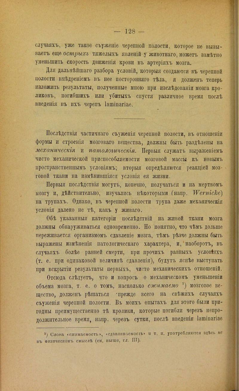 случаяхъ, уже такое съуженіе черепной полости, которое пе вызы- ваетъ еще острыхъ тяжелыхъ явленій у животнаго, можетъ замѣтно уменьшить скорость движенія крови въ артеріяхъ мозга. Для дальнѣйшаго разбора условій, которыя создаются въ черепной нолости внѣдреніемъ въ нее посторонняго тѣла, я долженъ теперь изложить результаты, полученные мною при изслѣдованіи мозга кро- ликовъ, погибшихъ или убитыхъ спустя различное время послѣ введенія въ ихъ черепъ Іашіпагіае. Послѣдствія частичнаго съуженія черепной полости, въ отношеніи формы и строенія мозговаго вещества, должны быть раздѣлены на механическія и патологическія. Первыя служатъ выраженіемъ чисто механической приспособляемости мозговой массы къ новымъ пространственнымъ условіямъ; вторыя опредѣляются реакціей моз- говой ткани на измѣнившіяся условія ея жизни. Первыя послѣдствія могутъ, конечно, получаться и на мертвомъ мозгу и, дѣйствительно, изучались нѣкоторыми Гнапр. ІѴегпісЫ') на трупахъ. Однако, въ черепной полости трупа даже механическія условія далеко не тѣ, какъ у живаго. Обѣ указанныя категоріи послѣдствій на живой ткани мозга должны обнаруживаться одновременно. Но понятно, что чѣмъ дольше переживается организмомъ сдавленіе мозга, тѣмъ рѣзче должны быть выражены измѣненія патологическаго характера, и, наоборотъ, въ случаяхъ болѣе ранней смерти, нри прочихъ равныхъ условіяхъ (т. е. при одинаковой величинѣ сдавленія), будутъ яснѣе выступать при вскрытіи результаты первыхъ, чисто механическихъ отношеній. Отсюда слѣдуетъ, что и вопросъ о механическомъ уменьшеніи объема мозга, т. е. о томъ, насколько сжимаемо ') мозговое ве- щество, долженъ рѣшаться -прежде всего на свѣжихъ случаяхъ съуженія черепной полости. Въ моихъ опытахъ для этого были при- годны преимущественно тѣ кролики, которые погибли черезъ непро- должительное время, напр. черезъ сутки, послѣ введенія Іашіпагіае Олова «сжимаемость», «сдавливяемость» и т, п. употребляются здѣсь нс въ Физическомъ смыслѣ (см. выше, гл. III). \