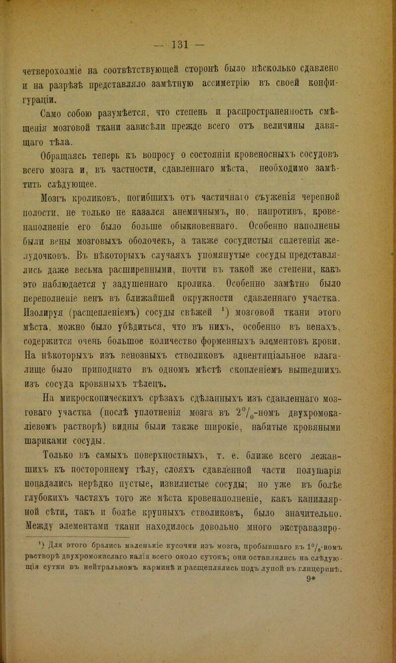 четверохолміе на соотвѣтствующей сторонѣ было нѣсколько сдавлено и на разрѣзѣ представляло замѣтную ассиметрію въ своей конфи- гураціи. Само собою разумѣется, что степень и распространенность смѣ- щенія мозговой ткани зависѣли прежде всего отъ величины давя- щаго тѣла. Обращаясь теперь къ вопросу о состояніи кровеносныхъ сосудовъ всего мозга и, въ частности, сдавленнаго мѣста, необходимо замѣ- тить слѣдующее. Мозгъ кроликовъ, погибшихъ отъ частичнаго съуженія черепной полости, не только не казался анемичнымъ, но, напротивъ, крове- наполненіе его было больше обыкновеннаго. Особенно наполнены были вены мозговыхъ оболочекъ, а также сосудистыя сплетенія же- лудочковъ. Въ нѣкоторыхъ случаяхъ упомянутые сосуды представля- лись даже весьма расширенными, почти въ такой же степени, какъ это наблюдается у задушеннаго кролика. Особенно замѣтно было переполненіе венъ въ ближайшей окружности сдавленнаго участка. Изолируя (расщепленіемъ) сосуды свѣжей ‘) мозговой ткани этого мѣста, можно было убѣдиться, что въ нихъ, особенно въ венахъ, содержится очень большое количество форменныхъ элементовъ крови. На нѣкоторыхъ изъ венозныхъ стволиковъ адвентиціальное влага- лище было приподнято въ одномъ мѣстѣ скопленіемъ вышедшихъ изъ сосуда кровяныхъ тѣлецъ. На микроскопическихъ срѣзахъ сдѣланныхъ изъ сдавленнаго Моз- говаго участка (послѣ уплотненія мозга въ 2°/0-номъ двухромока- ліевомъ растворѣ) видны были также широкіе, набитые кровяными шариками сосуды. Только въ самыхъ поверхностныхъ, т. е. ближе всего лежав- шихъ къ постороннему тѣлу, слояхъ сдавленной части полушарія попадались нерѣдко пустые, извилистые сосуды; но уже въ болѣе глубокихъ частяхъ того же мѣста кровенаполненіе, какъ капилляр- ной сѣти, такъ и болѣе крупныхъ стволиковъ, было значительно. Между элементами ткани находилось довольно много экстравазиро- ’) Для этого брались маленькіе кусочки изъ мозга, пробывшаго въ 1°/0-номъ растворѣ двухромокислаго калія всего около сутокъ; они оставлялись на слѣдую ■ щія сутки въ нейтральномъ карминѣ и расщеплялись подъ лупой въ глицеринѣ. 9*