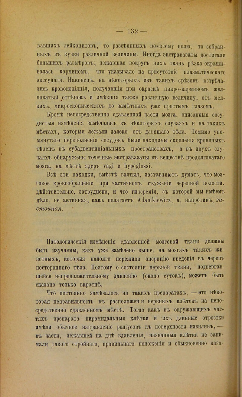 вавшихъ лейкоцитовъ, то разсѣянныхъ по»всему нолю, то собран- ныхъ въ кучки различной величины. Иногда экстравазаты достигали большихъ размѣровъ; лежавшая вокругъ нихъ ткань рѣзко окраши- валась карминомъ, что указывало на присутствіе плазматическаго экссудата. Наконецъ, на нѣкоторыхъ изъ такихъ срѣзовъ встрѣча- лись кровоизліянія, получавшія при окраскѣ никро-карминомъ жел- новатый ^оттѣнокъ и имѣвшія также различную величину, отъ мел- кихъ, микроскопическихъ до замѣтныхъ уже простымъ глазомъ. Кромѣ непосредственно сдавленной части мозга, описанныя сосу- дистыя измѣненія замѣчались въ нѣкоторыхъ случаяхъ и на такихъ мѣстахъ, которыя лежали далеко отъ давящаго тѣла. Помимо упо- мянутаго переполненія сосудовъ были находимы скопленія кровяныхъ тѣлецъ въ субадвентиціальныхъ пространствахъ, а въ двухъ слу- чаяхъ обнаружены точечные экстравазаты въ веществѣ продолговатаго мозга, на мѣстѣ ядеръ ѵаді и йуро^іовзі. Всѣ эти находки, вмѣстѣ взятыя, заставляютъ думать, что моз- говое кровообращеніе при частичномъ съуженіи черепной полости, дѣйствительно, затруднено, и что гиперемія, съ которой мы имѣемъ дѣло, не активная, какъ полагаетъ АПаткіешсг, а, напротивъ, за- стойная. Патологическія измѣненія сдавленной мозговой ткани должны быть изучаемы, какъ уже замѣчено выше, на мозгахъ такихъ жи- вотныхъ, которыя надолго пережили операцію введенія въ черепъ посторонняго тѣла. Поэтому о состояніи нервной ткани, подвергав- шейся непродолжительному давленію (около сутокъ), можетъ быть сказано только вкратцѣ. Что постоянно замѣчалось на такихъ препаратахъ, — это нѣко- торая неправильность въ расположеніи нервныхъ клѣтокъ на непо- средственно сдавленномъ мѣстѣ. Тогда какъ въ окружающихъ час- тяхъ препарата пирамидальныя клѣтки и ихъ длинные отростки имѣли обычное направленіе радіусовъ къ поверхности извилинъ, — въ части, лежавшей на днѣ вдавленія, названныя клѣтки не зани- мали такого стройнаго, правильнаго положенія и обыкновенно каза-