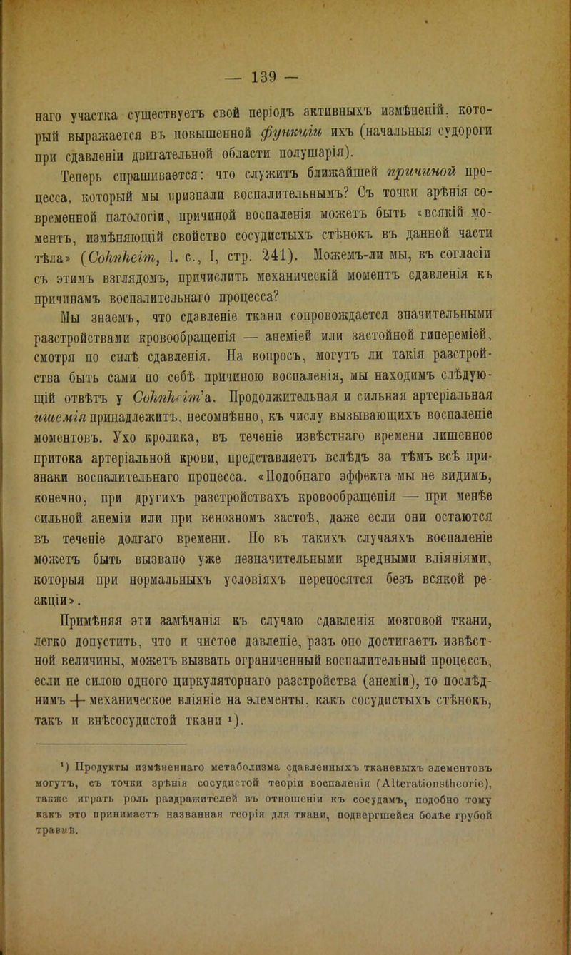 нэго участка существуетъ свой періодъ активныхъ измѣненій, кото- рый выражается въ повышенной функціи ихъ (начальныя судороги при сдавленіи двигательной области полушарія). Теперь спрашивается: что служитъ ближайшей причиной про- цесса, который мы признали воспалительнымъ? Съ точки зрѣнія со- временной патологіи, причиной воспаленія можетъ быть «всякій мо- ментъ, измѣняющій свойство сосудистыхъ стѣнокъ въ данной части тѣла» (Соітііеіт, 1. с., I, стр. 241). Можемъ-ли мы, въ согласіи съ этимъ взглядомъ, причислить механическій моментъ сдавленія къ причинамъ воспалительнаго процесса? Мы знаемъ, что сдавленіе ткани сопровождается значительными разстройствами кровообращенія — анеміей или застойной гипереміей, смотря по силѣ сдавленія. На вопросъ, могутъ ли такія разстрой- ства быть сами по себѣ причиною воспаленія, мы находимъ слѣдую- щій отвѣтъ у Соітіыіт'а. Продолжительная и сильная артеріальная ишемія принадлежитъ, несомнѣнно, къ числу вызывающихъ воспаленіе моментовъ. Ухо кролика, въ теченіе извѣстнаго времени лишенное притока артеріальной крови, представляетъ вслѣдъ за тѣмъ всѣ при- знаки воспалительнаго процесса. «Подобнаго эффекта мы не видимъ, конечно, при другихъ разстройствахъ кровообращенія — при менѣе сильной анеміи или при венозномъ застоѣ, даже если они остаются въ теченіе долгаго времени. Но въ такихъ случаяхъ воспаленіе можетъ быть вызвано уже незначительными вредными вліяніями, которыя при нормальныхъ условіяхъ переносятся безъ всякой ре- акціи». Примѣняя эти замѣчанія къ случаю сдавленія мозговой ткани, легко допустить, что и чистое давленіе, разъ оно достигаетъ извѣст- ной величины, можетъ вызвать ограниченный воспалительный процессъ, если не силою одного циркуляторнаго разстройства (анеміи), то послѣд- нимъ -{- механическое вліяніе на элементы, какъ сосудистыхъ стѣнокъ, такъ и внѣсосудистой ткани г). 1) Продукты измѣненнаго метаболизма сдавленныхъ тканевыхъ элементовъ могутъ, съ точки зрѣнія сосудистой теоріи воспаленія (АІіегаііопзПіеогіе), также играть роль раздражителей въ отношеніи къ сосудамъ, подобно тому какъ это принимаетъ названная теорія для ткани, подвергшейся болѣе грубой травмѣ.