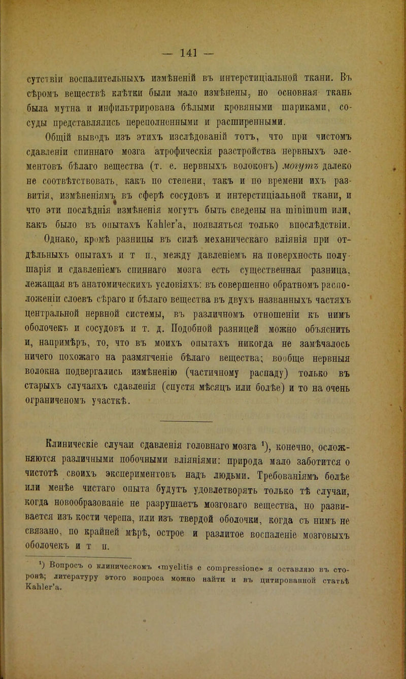 сутивіи воспалительныхъ измѣненій въ интерстиціальной ткани. Въ сѣромъ веществѣ клѣтки были мало измѣнены, но основная ткань была мутна и инфильтрирована бѣлыми кровяными шариками, со- суды представлялись переполненными и расширенными. Общій выводъ изъ этихъ изслѣдованій тотъ, что при чистомъ сдавленіи спиннаго мозга атрофическія разстройства нервныхъ эле- ментовъ бѣлаго вещества (т. е. нервныхъ волоконъ) могутъ далеко не соотвѣтствовать, какъ по степени, такъ и по времени ихъ раз- витія, измѣненіямъ въ сферѣ сосудовъ и интерстиціальной ткани, и что эти послѣднія измѣненія могутъ быть сведены на гаіпішиш или, какъ было въ опытахъ КаЫег’а, ноявляться только впослѣдствіи. Однако, кромѣ разницы въ силѣ механическаго вліянія при от- дѣльныхъ опытахъ и т п., между давленіемъ на поверхность полу- шарія и сдавленіемъ спиннаго мозга есть существенная разница, лежащая въ анатомическихъ условіяхъ: въ совершенно обратномъ распо- ложеніи слоевъ сѣраго и бѣлаго вещества въ двухъ названныхъ частяхъ центральной нервной системы, въ различномъ отношеніи къ нимъ оболочекъ и сосудовъ и т. д. Подобной разницей можно объяснить и, напримѣръ, то, что въ моихъ опытахъ никогда не замѣчалось ничего похожаго на размягченіе бѣлаго вещества; вообще нервныя волокна подвергались измѣненію (частичному распаду) только въ старыхъ случаяхъ сдавленія (спустя мѣсяцъ или болѣе) и то на очень ограниченомъ участкѣ. Клиническіе случаи сдавленія головнаго мозга !), конечно, ослож- няются различными побочными вліяніями: природа мало заботится о чистотѣ своихъ экспериментовъ надъ людьми. Требованіямъ болѣе или менѣе чистаго опыта будутъ удовлетворять только тѣ случаи, когда новообразованіе не разрушаетъ мозговаго вещества, но разви- вается изъ кости черепа, или изъ твердой оболочки, когда съ нимъ не связано, по крайней мѣрѣ, острое и разлитое воспаленіе мозговыхъ оболочекъ и т п. ‘) Вопросъ о клиническомъ «туеііііа е сотргеззіопе» я оставляю въ сто- ронѣ; литературу этого вопроса можно найти и въ цитированной статьѣ КаЫег’а.