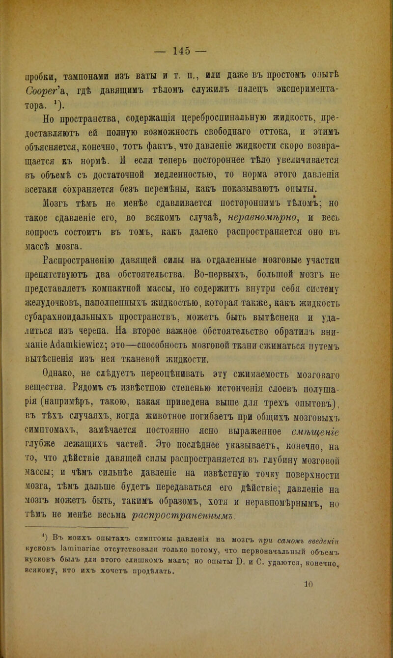 пробки, тампонами изъ ваты и т. п., или даже въ простомъ опытѣ Соорег'а, гдѣ давящимъ тѣломъ служилъ палецъ эксперимента- тора. *). Но пространства, содержащія цереброспинальную жидкость, пре- доставляютъ ей полную возможность свободнаго оттока, и этимъ объясняется, конечно, тотъ фактъ, что давленіе жидкости скоро возвра- щается къ нормѣ. И если теперь постороннее тѣло увеличивается въ объемѣ съ достаточной медленностью, то норма этого давленія всетаки сохраняется безъ перемѣны, какъ показываютъ опыты. Мозгъ тѣмъ не менѣе сдавливается постороннимъ тѣломъ; но такое сдавленіе его, во всякомъ случаѣ, неравномѣрно, и весь вопросъ состоитъ въ томъ, какъ далеко распространяется оно въ массѣ мозга. Распространенію давящей силы на отдаленные мозговые участки препятствуютъ два обстоятельства. Во-первыхъ, большой мозгъ не представляетъ компактной массы, но содержитъ внутри себя систему желудочковъ, наполненныхъ жидкостью, которая также, какъ жидкость субарахноидальныхъ пространствъ, можетъ быть вытѣснена и уда- литься изъ черепа. На второе важное обстоятельство обратилъ вни- маніе Абаткіешсг; это—способность мозговой ткани сжиматься путемъ вытѣсненія изъ нея тканевой жидкости. Однако, не слѣдуетъ переоцѣнивать эту сжимаемость мозговаго вещества. Рядомъ съ извѣстною степенью истонченія слоевъ полуша- рія (напримѣръ, такою, какая приведена выше для трехъ опытовъ), въ тѣхъ случаяхъ, когда животное погибаетъ при общихъ мозговыхъ симптомахъ, замѣчается постоянно ясно выраженное смѣщеніе глубже лежащихъ частей. Это послѣднее указываетъ, конечно, на то, что дѣйствіе давящей силы распространяется въ глубину мозговой массы; и чѣмъ сильнѣе давленіе на извѣстную точкуг поверхности мозга, тѣмъ дальше будетъ передаваться его дѣйствіе; давленіе на мозгъ можетъ быть, такимъ образомъ, хотя и неравномѣрнымъ, но тѣмъ не менѣе весьма распространеннымъ. *) Въ моихъ опытахъ симптомы давленія на мозгъ при самомъ введеніи пусковъ Іагпіпагіае отсутствовали только потому, что первоначальный объемъ кусковъ былъ для этого слишкомъ малъ; но опыты Б. и С. удаются, конечно всякому, кто ихъ хочетъ продѣлать. 10