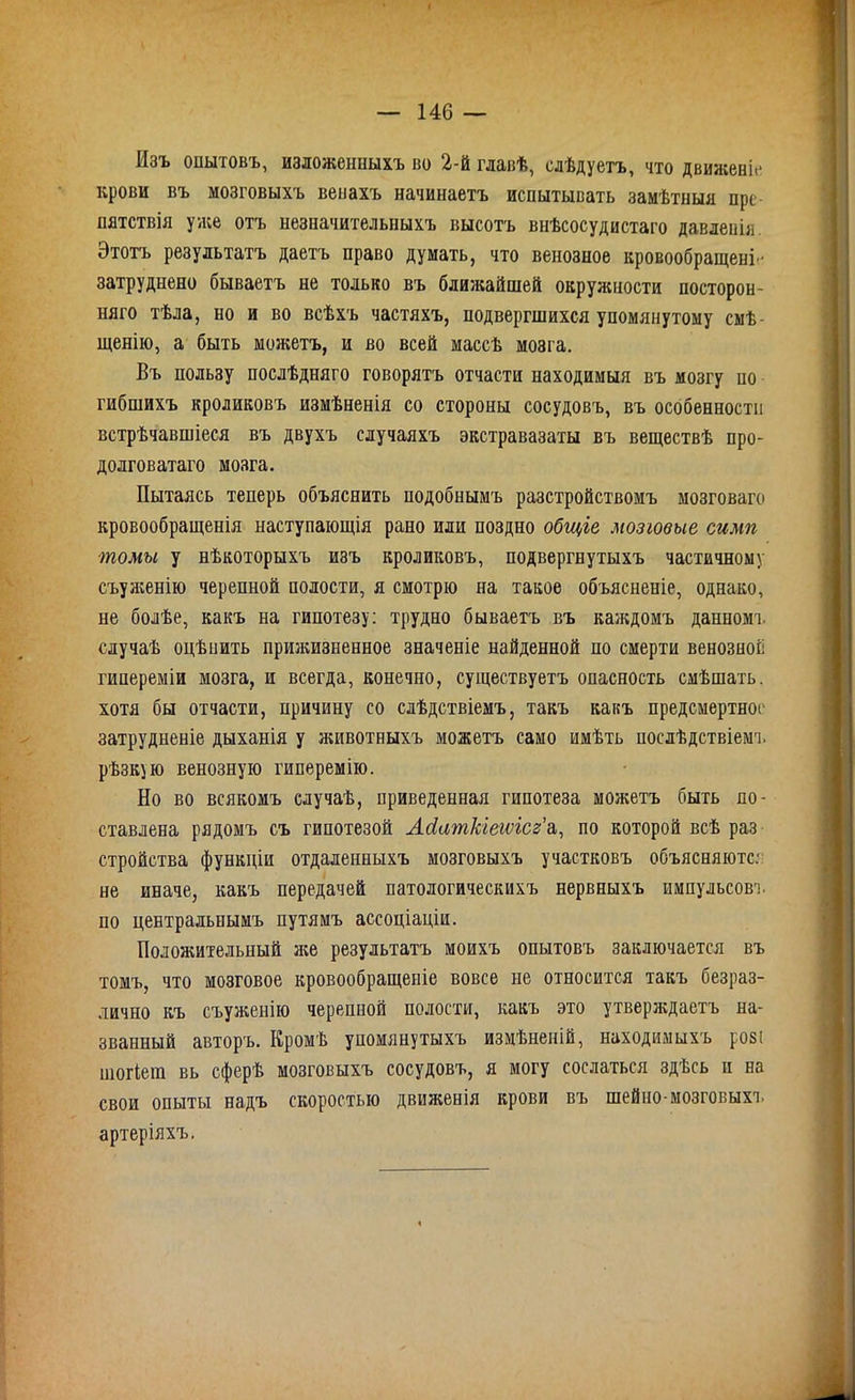 Изъ опытовъ, изложенныхъ во 2-й главѣ, слѣдуетъ, что движеніе крови въ мозговыхъ венахъ начинаетъ испытывать замѣтныя пре- пятствія уже отъ незначительныхъ высотъ внѣсосудистаго давленія. Этотъ результатъ даетъ право думать, что венозное кровообращеніе затруднено бываетъ не только въ ближайшей окружности посторон- няго тѣла, но и во всѣхъ частяхъ, подвергшихся упомянутому смѣ- щенію, а быть можетъ, и во всей массѣ мозга. Въ пользу послѣдняго говорятъ отчасти находимыя въ мозгу по гибшихъ кроликовъ измѣненія со стороны сосудовъ, въ особенности встрѣчавшіеся въ двухъ случаяхъ экстравазаты въ веществѣ про- долговатаго мозга. Пытаясь теперь объяснить подобнымъ разстройствомъ мозговаго кровообращенія наступающія рано или поздно общіе мозговые симп томы у нѣкоторыхъ изъ кроликовъ, подвергнутыхъ частичному съуженію черепной полости, я смотрю на такое объясненіе, однако, не болѣе, какъ на гипотезу: трудно бываетъ въ каждомъ данномъ случаѣ оцѣпить прижизненное значеніе найденной по смерти венозной гипереміи мозга, и всегда, конечно, существуетъ опасность смѣшать, хотя бы отчасти, причину со слѣдствіемъ, такъ какъ предсмертное затрудненіе дыханія у животныхъ можетъ само имѣть послѣдствіемъ рѣзкую венозную гиперемію. Но во всякомъ случаѣ, приведенная гипотеза можетъ быть по- ставлена рядомъ съ гипотезой Асіаткіеіѵісг’а,, по которой всѣ раз стройства функціи отдаленныхъ мозговыхъ участковъ объясняются не иначе, какъ передачей патологическихъ нервныхъ импульсовъ по центральнымъ путямъ ассоціаціи. Положительный же результатъ моихъ опытовъ заключается въ томъ, что мозговое кровообращеніе вовсе не относится такъ безраз- лично къ съуженію черепной полости, какъ это утверждаетъ на- званный авторъ. Кромѣ упомянутыхъ измѣненій, находимыхъ розі шогіега вь сферѣ мозговыхъ сосудовъ, я могу сослаться здѣсь и на свои опыты надъ скоростью движенія крови въ шейно-мозговыхъ артеріяхъ.