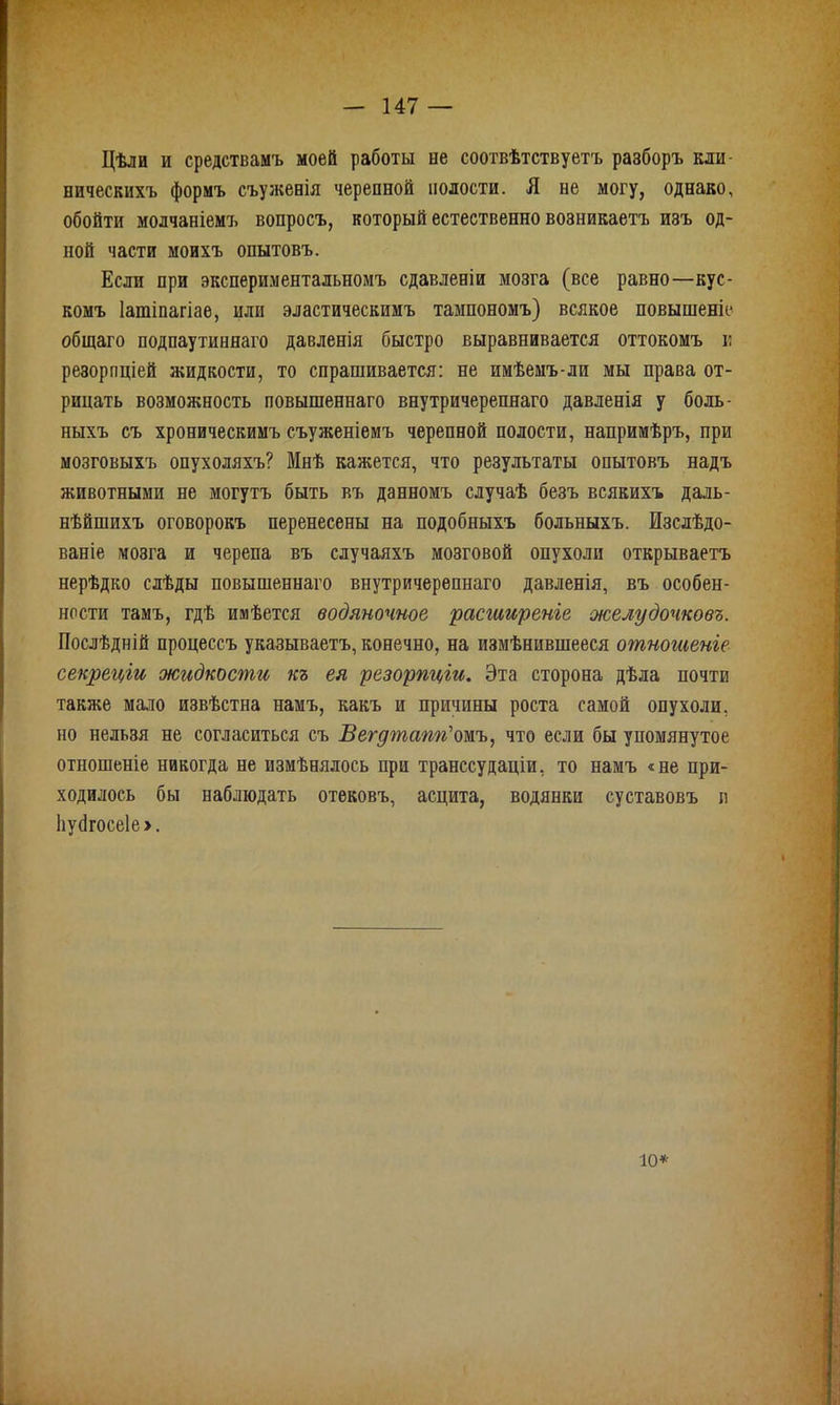 Цѣли и средствамъ моей работы не соотвѣтствуетъ разборъ кли- вическихъ формъ съуженія черепной полости. Я не могу, однако, обойти молчаніемъ вопросъ, который естественно возникаетъ изъ од- ной части моихъ опытовъ. Если при экспериментальномъ сдавленіи мозга (все равно—кус- комъ Іатіпагіае, или эластическимъ тампономъ) всякое повышеніе общаго подпаутиннаго давленія быстро выравнивается оттокомъ и резорпціей жидкости, то спрашивается: не имѣемъ-ли мы права от- рицать возможность повышеннаго внутричерепнаго давленія у боль- ныхъ съ хроническимъ съуженіемъ черепной полости, напримѣръ, при мозговыхъ опухоляхъ? Мнѣ кажется, что результаты опытовъ надъ животными не могутъ быть въ данномъ случаѣ безъ всякихъ даль- нѣйшихъ оговорокъ перенесены на подобныхъ больныхъ. Изслѣдо- ваніе мозга и черепа въ случаяхъ мозговой опухоли открываетъ нерѣдко слѣды повышеннаго внутричерепнаго давленія, въ особен- ности тамъ, гдѣ имѣется водяночное расширеніе желудочковъ. Послѣдній процессъ указываетъ, конечно, на измѣнившееся отношеніе секреціи жидкости къ ея резорпціи. Эта сторона дѣла почти также мало извѣстна намъ, какъ и причины роста самой опухоли, но нельзя не согласиться съ Вегдтапгі'тъ, что если бы упомянутое отношеніе никогда не измѣнялось при транссудаціи, то намъ «не при- ходилось бы наблюдать отековъ, асцита, водянки суставовъ л Ьусігосеіе >. іо*