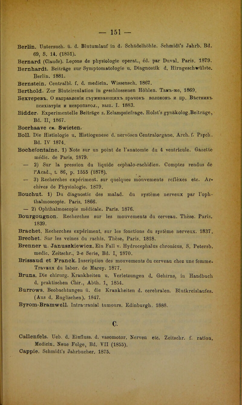 Вегііп. БпкегзисЬ. й. Д. ВІикитІаиГ іп Д. ЗсЪііДеІЬоЫе. ЗсЬтіДк’з ДаЬгЪ. ВД. 69, 8. 14. (1851). Ветагсі (СІаиДе). Ье^опз сіе рііуэіоіо&іе орегак., ёД. раг Биѵаі. Рагіз. 1879. ВегпЬагсіІ. Веікгй^е гиг Зушркотакоіодіе и. Біадпозкік Д. Нігп^езсЬіѵиІзке. Вегііп. 1881. Вегп8Іеіп. СепкгаІЫ. Г. Д. шеДісіп. 'ѴѴіэзепзсІг. 1867. ВегЪЪоЫ. 2иг Віиксігсиіакіоп іп девсЫоззепеп НбЫеп. Тамъ-же, 1869. Бехтеревъ. О направленіи съуживающихъ зрачокъ волоконъ и пр. Вѣстникъ психіатріи и невропатол., вып. I. 1883. Вісісіег. Ехрегітепкеііе Веікгйде г. ЕсІатрзіеГга^е. Ноізк’з ^упакоІо^.Веікпі^е, ВД. П, 1867. ВоегЬааѵе см. Зддгіеіеп. Воіі. Біе Ні8ііо1о§-іе и. Нізкіо&епезе Д. пегѵбзеп Сепкга1ог§-апе. АгсЬ. Г. РзусЬ. ВД. ІУ 1874. ВосЪеІопІаіпе. 1) Коке зиг ип роіпк Де 1’апакотіе Ди 4 ѵепкгісиіе. багекке тёДіс. Де Рагіз. 1879. — 2) Зиг Іа ргеззіоп Ди ІЦиіДе серЪаІо-гасЪіДіеп. Сотркез гепДиз Де ГАсаД., к. 86, р. 1555 (1878). — 3) КесЬегсЬез ехрёгітепк. зиг ^ие1^иев тоиѵетепкз гсПёхез екс. Аг- скіѵез Де РЬузіоІо^іе. 1879. ВоисЬик. 1) Би Діадпозкіс Дез таІаД. Ди зузкёте пегѵеих раг 1’оріі- кііаітозсоріе. Рагіз. 1866. — 2) ОрЬкЬаІтозсоріе тёДісаІе. Рагів. 1876. Воиг^ои&поп. КесЬегсЬез виг Іез тоиѵетепкз Ди сегѵеаи. ТЪёзе. Рагіз» 1839. ВгасЬек. КесЬегсЬев ехрёгітепк. зиг Іез Гопскіопз Ди зузкёте пегѵеих. 1837. ВгесЬеІ. Зпг Іез ѵеіпез Ди гасЫз. ТЬёзе, Рагіз. 1818. Вгеппег и. •Тапивгкіехѵісг. Еіп Еаіі ѵ. НуДгосерЬаІиз сЬгопісиз. 8. РекегзЬ. теДіс. 2еікзс1іг., 2-е Зегіе, ВД. I, 1870. ВгІ88аи<1 еі Ггапск. Іпзсгіркіоп Дез тоиѵетепкз Ди сегѵеаи сЬег ипе Іетте. Тгаѵаих Ди ІаЪог. Де Магеу. 1877. Вгип8. Біе сЬігиг^. КгапкЬеікеп и. Ѵег1екгип§;еп Д. ОеЬігпз, іп НапДЪисЬ Д. ргаккізсЬеп СЬіг., АЪкЬ. 1, 1854. Вигго\ѵ8. ВеоЪасЬкипдеи й. Діе КгапкЬеікеп Д. сегеЬгаІеп. Віиккгеізіаиіез. (Айз Д. ЕпдІізсЬеп). 1847. Вугот-Вгат\ѵе11. Іпкга^гапіаі китоигв. ЕДіпЬигдЬ. 1888. С. Са11епГеІ8. БеЬ. Д. ЕіиГІизэ. Д. ѵазотоког. Кегѵеп екс. 2еікзс1іг. к’, гакіоп. МеДісіп. Кѳие Роі^е, ВД. VII (1855). Сарріе. ЗсЬтіДк'з ДаЬгЬисЬег. 1875.