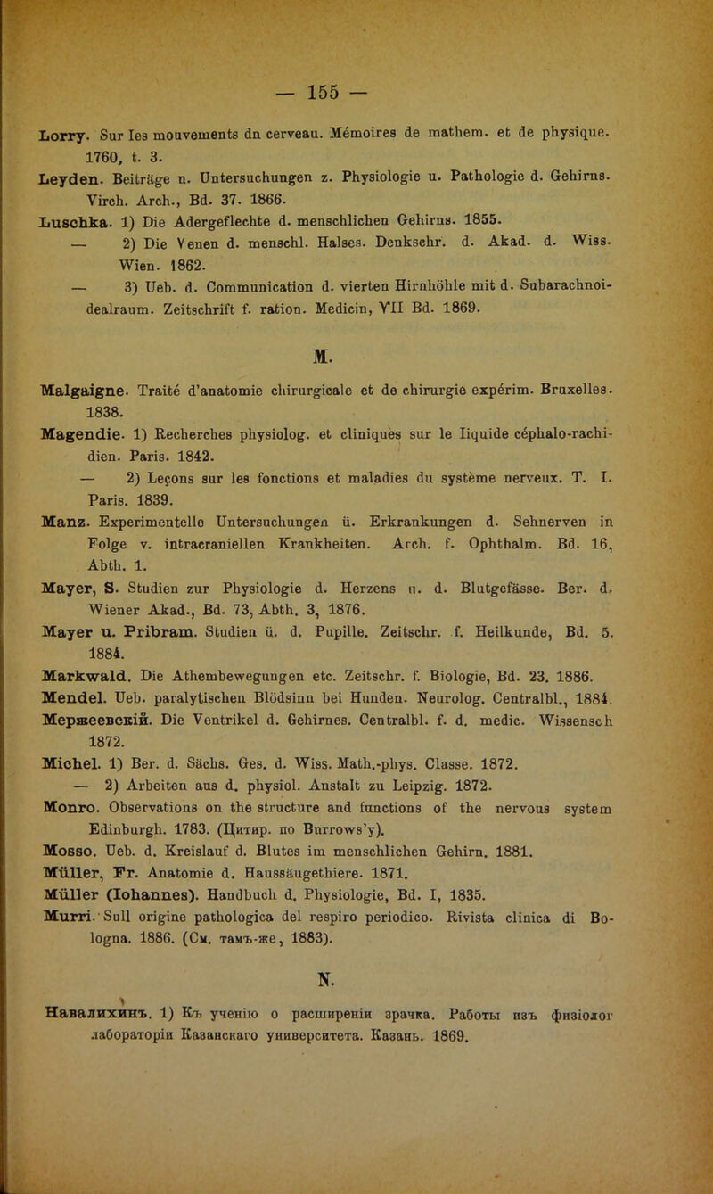 Іюггу. 8иг Іез тоиѵѳшѳпкз йи сегѵеаи. Мётоігез Йе юакЬет. ек йе рЬузі^ие. 1760, I. 3. Ьеусіеп. Веікга&е п. ИпкегзисЬипдеп г. РЬуэіоІо&іе и. РакЪоІо^іе й. Оеііігпз. ѴігсЬ. АгсЬ., Вй. 37. 1866. ЬивсЬка. 1) Біе Айег^еПесЬке й. тепзсЫісІіеп О-еЬігпн. 1855. — 2) Біе Ѵеиеп Й. тепзсЫ. Наізея. БепкзсЬг. й. Акай. й. ’ѴѴізз. \Ѵіеп. 1862. — 3) ЦеЪ. й. Соттипісакіоп й. ѵіегкеп НігпЬбЫе тік й. 8иЬагасЬпоі- йеаігаит. 2еікзсЪгіі’к 1. гакіои. Мейісіп, VII Вй. 1869. м. Маійаікпе. Тгаікё й’апакотіе сЬігигдісаІе ек йѳ сЬігиг^іе ехрёгіт. Вгихеііеэ. 1838. Мавехкііе. 1) КесЪегсЬез рЬузіоІод. ек сІіпЦиез зиг 1е ІЦиійе сёрЬаІо-гасЬі- йіеп. Рагіз. 1842. — 2) Ье?опз зиг Іез Гопскіопэ ек таіайіез йи зузкёте иегѵеих. Т. I. Рагіз. 1839. Мапг. Ехрегітепкеііѳ ТТпкегзисЬип^еа й. Егкгапкипдеп й. ЗеЪпегѵеп іп Еоіде ѵ. іпкгасгапіеііеп КгапкЬеікеп. АгсЬ. Г. ОрЬкЬаІт. Вй. 16, АЪкЬ. 1. Мауег, 8- 8кийіеп гиг РЬузіоІо&іе й. Неггепз и. й. ВІик^еГаззе. Вег. Й, ѴѴіепег Акай., Вй. 73, АЪкЬ. 3, 1876. Мауег и. РгіЬгат. Зкийіеп й. й. Риріііе. 2еікзсЬг. Г. Неіікипйе, Вй. 5. 1884. Магкѵгаісі. Біе АкЬешЪеѵѵе^ип§еп екс. 2еікэсЬг. Г. Віоіо&іе, Вй. 23. 1886. Мепйеі. ЦеЪ. рагаІукізсЪеп Віойзіпп Ьеі Ниіійеп. Иеигоіод. СепкгаІЫ., 1884. Мержеевскій. Юіе Ѵепкгікеі й. беЬігпез. СепкгаІЫ. 1. й. тейіс. ІѴіззепзсЬ 1872. МісЬеІ. 1) Вег. й. 8асЬз. Оез. й. \Ѵізз. МакЬ.-рЬуз. Сіаэзе. 1872. — 2) АгЪеікеп айв й. рЬузіоІ. Апзкаік ги Ьеіргід. 1872. Мопго. ОЪзегѵакіопз оп кЬе эігискиге апй Ьтскіопз оГ кЬе пегѵоаз зузкет ЕйіпЪиг&Ь. 1783. (Цитир. по Вппчтз’у). Мовво. ИеЬ. й. Кгеівіаиі' й. Віикез іт тепзсЫісЬеп ОеЬігп. 1881. Мйііег, Ег. Апакотіе й. Наиззаи&екЬіеге. 1871. МлШег (ІоЬаппеа). НаийЬисЬ й. РЬузіоІодіе, Вй. I, 1835. Миггі.’ЗиІІ огі^іпе ракЬоІо^іса йеі гезріго регіойісо. Кіѵізка сііпіса йі Во- І0{*па. 1886. (См. тамъ-же, 1883). N. Навалихинъ. 1) Къ ученію о расширеніи зрачка. Работы изъ физіолог лабораторіи Казанскаго университета. Казань. 1869.