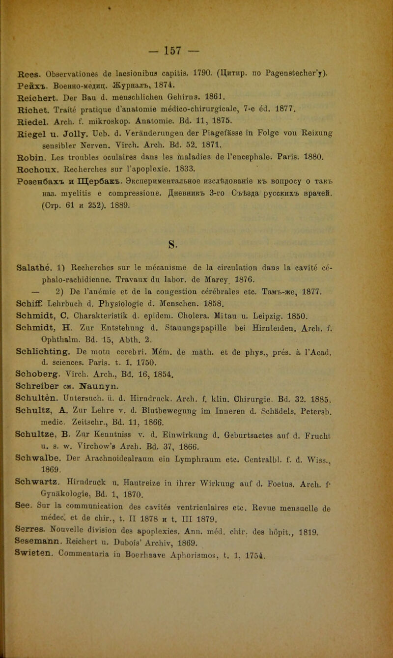 Кеез. ОЪзегѵаІіопез бе ІасзіопіЪиз саріЬіз. І790. (Цитнр. по РадепзІесЬог’у). Рейхъ. Военно-медиц. Журналъ, 1874. КеісЬегІ. Бег Ваи (1. теизсЫісЬеи ОеЬігпэ. 1861. КісЬеІ. Тгаііё ргаіЦие б’аиаіотіе тёбісо-сЬігиг§;іса1е, 7-е ёб. 1877. Еіесіеі. АгсЬ. Г. тікгозкор. Апаіотіе. Всі. 11, 1875. Еіедеі и. бГоИу. БеЪ. 6. Ѵегііпбегипдеи бег Ріадеі’йззе іп Роі&е ѵои Кеіяипд зепзіЫег Негѵеп. ѴігсЬ. АгсЬ. Вб. 52. 1871, ЕоЪіп. Ьез ІгоиЫез осиіаігез баив Іез іпаіабіез бе 1’еисерЬаІе. Рагів. 1880. ВосЬоих. КесЬегсЬез зиг Гароріехіе. 1833. Роэенбахъ и Щербакъ. Экспериментальное изслѣдованіе къ вопросу о такъ наз. шуеііііз е сотргеззіопе. Дневникъ 3-го Съѣзда русскихъ врачей. (Стр. 61 и 252). 1889. 8. ЗаІаЪЬё. 1) КесЬегсЬез зиг 1е тёсапізте бе Іа сігсиіаііоп бапз Іа саѵііё сё- рЬаІо-гасЬібіепие. Тгаѵапх би ІаЬог. бе Магеу 1876. — 2) Бе Гапёгпіе еі бе Іа сои^езЬіои сёгёЬгаІез еіс. Тамъ-же, 1877. ЗсЬііГ. ЬеЬгЬисЬ б. РЬузіоІо^іе б. МепзсЬеп. 1858. ЗсЬтісІІ;, С. СЬагакІегізІік б. ерібет. СЬоІега. Мііаи и. Ьеіргі^. 1850. ЗсЬтісІІ;, Н. 2иг ЕпЫеЬип^ б. Зіаиітдзраріііе Ъеі Нігпіеібеп. Агсіі. Г. ОрЫЬаІт. Вб. 15, АМН. 2. ЗсЫісЫіп^. Бе тоіи сегеЬгі. Мёт. бе таІЪ. еі бе рЬуз., ргёз. а ГАсаб. б. зсіепсез. Рагіз. 1. 1. 1750. ЗсЬоЬегд. ѴігсЬ. АгсЬ., Вб. 16, 1854. ЗсЬгеіЬег см. Каипуп. ЗсЬиВёп. БпІегзисЬ. іі. б. Нігпбгиск. АгсЬ. Г. кііп. СЬігиг^іе. Вб. 32. 1885. ЗеЬиІІг, А. 2иг ЪеЬге ѵ. б. ВІиіЪеѵѵедипд іт Іпиегеп б. ЗсЬабеІз. РеЬегзЬ. хиебіс. 2еіІзсЬг., Вб. 11, 1866. ЗсЬиІІге, В. 2иг Кешііпізз ѵ. б. Еіпѵгігкипд б. БеЬигкзасіеэ аиГ б. ЕгисЬі и. з. ѵѵ. ѴігсЬоѵѵ’з АгсЬ. Вб. 37, 1866. ЗсЬ\ѵа1Ье. Бег АгасЬпоібеаІгаипі еіп ЬутрЬгаит е(.с. СепІгаІЫ. 1'. б. ІѴізз. 1869. ЗсЬѵагіг. Нігпбгиск и. НаиЬгеіге іп іЬгег ѴѴігкип^ аиГ б. Роеіиэ. АгсЬ. Г* Супіікоіодіе, Вб. 1, 1870. Зее. Зиг Іа соттипісаііоп без саѵікёз ѵепЬгісиіаігез еЬс. Кеѵие шепзиеііе бе тёбес; еі бе сЬіг., Ь. И 1878 и і. III 1879. Зеггез. ІІоиѵеІІе біѵізіоп без ароріехіез. Апп. тёб. сЫг. бее Ьбріі,, 1819. Зеьетапп. КеісЬегі и. БиЬоіз’ Агсіііѵ, 1869. 3\ѵіе1еп. Сошшепіагіа іи Воегііааѵе АрЬогізтов, Ь. 1, 1754.