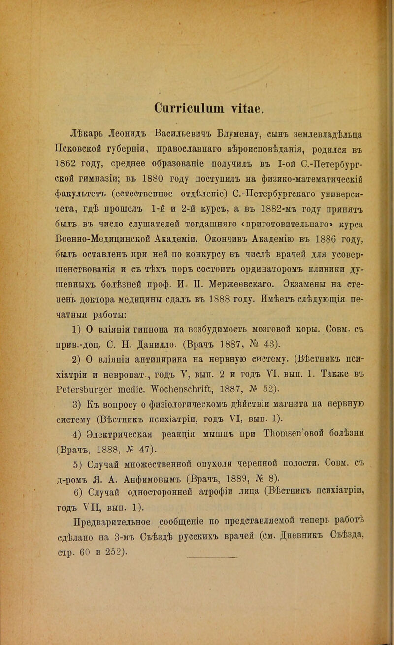 Сиггісиіит ѵііае. Лѣкарь Леонидъ Васильевичъ Блуменау, сынъ землевладѣльца Псковской губерніи, православнаго вѣроисповѣданія, родился въ 1862 году, среднее образованіе получилъ въ І-ой С.-Петербург- ской гимназіи; въ 1880 году поступилъ на физико-математическій факультетъ (естественное отдѣленіе) С.-Петербургскаго универси- тета, гдѣ прошелъ 1-й и 2-й курсъ, а въ 1882-мъ году принятъ былъ въ число слушателей тогдашняго «приготовительнаго» курса Военно-Медицинской Академіи. Окончивъ Академію въ 1886 году, былъ оставленъ при ней по конкурсу въ числѣ врачей для усовер- шенствованія и съ тѣхъ поръ состоитъ ординаторомъ клиники ду- шевныхъ болѣзней проф. И П. Мержеевскаго. Экзамены на сте- пень доктора медицины сдалъ въ 1888 году. Имѣетъ слѣдующія пе- чатныя работы: 1) О вліяніи гипнона на возбудимость мозговой коры. Совм. съ прив.-доц. С. Н. Данилло. (Врачъ 1887, № 43). 2) О вліяніи антипирина на нервную систему. (Вѣстникъ пси- хіатріи и невропат., годъ У, вып. 2 и годъ УІ. вып. 1. Также въ РеіегзЪиг&ег ніесііс. У'осІіепзсѣгіИ, 1887, № 52). 3) Къ вопросу о физіологическомъ дѣйствіи магнита на нервную систему (Вѣстникъ психіатріи, годъ VI, вып. 1). 4) Электрическая реакція мышцъ при ТЬотзеп’овой болѣзни (Врачъ, 1888, № 47). 5) Случай множественной опухоли черепной полости. Совм. съ д-ромъ Я. А. Анфимовымъ (Врачъ, 1889, № 8). 6) Случай односторонней атрофіи лица (Вѣстникъ психіатріи, годъ VII, вып. 1). Предварительное сообщеніе по представляемой теперь работѣ сдѣлано на 3-мъ Съѣздѣ русскихъ врачей (см. Дневникъ Съѣзда, стр. 60 и 252).