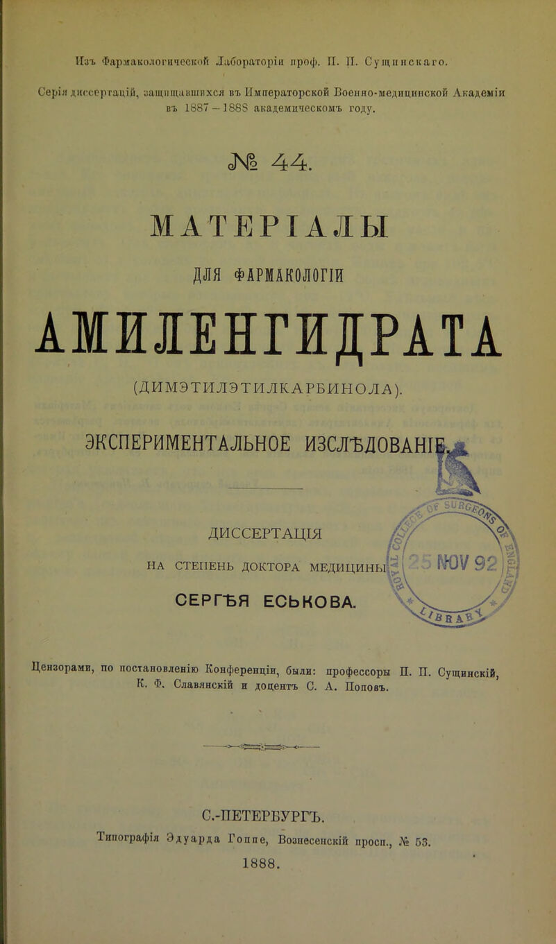 Серія диссертаций, защищавшихся въ Императорской Военно-медицинской Лкадеміи въ 1887 — 1883 академическомъ году. № 44. МАТЕРІАЛЫ ДЛЯ ФАРМАШОГІИ АМИІЕНГІДРАТА (ДИМЭТИЛЭТИЛКАРБИНОЛА). ЭКСПЕРИМЕНТАЛЬНОЕ ИЗСЛЪЛОВАНІ ДИССЕРТАЦІЯ НА СТЕПЕНЬ ДОКТОРА МЕДИЦИНЫ,'.. т СЕРГБЯ ЕСЬКОВА. Цензорами, по постановленію Конференціи, были: профессоры П. П. Сущинскій, К. Ф. Славянскій и додентъ С. А. Поповъ. С.-ПЕТЕРБУРГЪ. Типографія Эдуарда Гоппе, Возиѳсенскій просп., № 63. 1888.