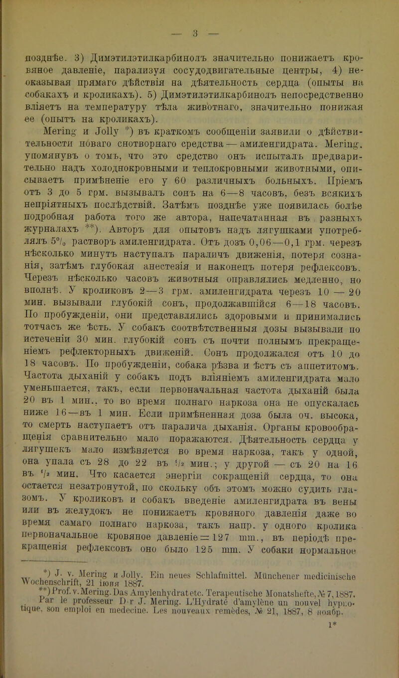 вяное давленіе, парализуя сосудодвигательеые центры, 4) не- оказывая прямаго дѣйствія на дѣятельность сердца (опыты на собакахъ и кроликахъ). 5) Димэтилэтилкарбинолъ непосредственно вліяетъ на температуру тѣла животнаго, значительно понижая ее (опытъ на кроликахъ). Мегіпу и Лоііу *) въ краткомъ сообщеніи заявили о дѣйстви- тельности новаго снотворнаго средства — амиленгидрата. Мегт^. упомянувъ о томь, что это средство онъ испыталъ предвари- тельно надъ холоднокровными и теплокровными животными, опи- сываетъ примѣненіе его у 60 различныхъ больныхъ. Пріемъ отъ 3 до 5 грм. вызывалъ сонъ на 6—8 часовъ. безъ всякихъ непріятяыхъ послѣдствій. Затѣмъ позднѣе уже появилась болѣе подробная работа того же автора, напечатанная въ разныхъ журналахъ **). Авторъ для опытовъ надъ лягушками употреб- лялъ 5°/0 растворъ амиленгидрата. Отъ дозъ 0,06 — 0,1 грм. черезъ нѣсколько минутъ наступалъ параличъ движенія, потеря созна- нія, затѣмъ глубокая анестезія и наконецъ потеря рефлексовъ. Черезъ нѣсколько часовъ животныя оправлялись медленно, но вполнѣ. У кроликовъ 2— 3 грм. амиленгидрата черезъ 10 — 20 мин. вызывали глубокій сонъ, продолжавшійся 6 — 18 часовъ. По пробужденіи, они представлялись здоровыми ы принимались тотчасъ же ѣсть. У собакъ соотвѣтственныя дозы вызывали по истеченіи 30 мин. глубокій сонъ съ почти полнымъ прекращен ніемъ рефлекторныхъ движеній. Сонъ продолжался отъ 10 до 18 часовъ. По пробужденіи, собака рѣзва и ѣстъ съ аппетитомъ. Частота дыханій у собакъ подъ вліяніемъ амиленгидрата мало уменьшается, такъ, если первоначальная частота дыханій была 20 въ 1 мин., то во время полнаго наркоза она не опускалась ниже 16—въ 1 мин. Если примѣненная доза была оч. высока, то смерть наступаетъ отъ паралича дыханія. Органы кровообра- щенія сравнительно мало поражаются. Дѣятельность сердца у лягушекъ мало измѣняется во время наркоза, такъ у одной, она упала съ 28 до 22 въ */« мин.; у другой — съ 20 на 16 въ '/і мин. Что касается энергіи сокращеній сердца, то она остается незатронутой, по скольку объ этомъ можно судить гла- вомъ. } кроликовъ и собакъ введете амиленгидрата въ вены или въ лселудокъ не понижаетъ кровяного давленія даже во время самаго полнаго наркоза, такъ напр. у одного кролика первоначальное кровяное давленіе = 127 шт., въ періодѣ пре- кращен)^ рефлексовъ оно было 125 тт. У собаки нормальное *) ^ ѵ. Мегііщ и Лоііу. Еіп пеиез 8сЫаГтіие1. МйпсЬеиег тесІісішзсЬв \ѴосЬеп8СІіпіС 21 іюня 1887. **) РгоГ. ѵ. Мегіие. ^аз АтуІепІіѵчІгаЬеЬс. Тегареиіізсііе МопаЪвЬеЙе, № 7,1887. Гаг 1е ргоіеззеиг 1) г 3. Ъ\ъпщ. І/Нуйгаіе а'ат\1ёпе ии іюиѵѳі Ьурпо шріе. 80П втріоі еп шейесіие. Ьез поиѵеаих гетёгіез, ДО 21, 1887, 8 ноябр. і