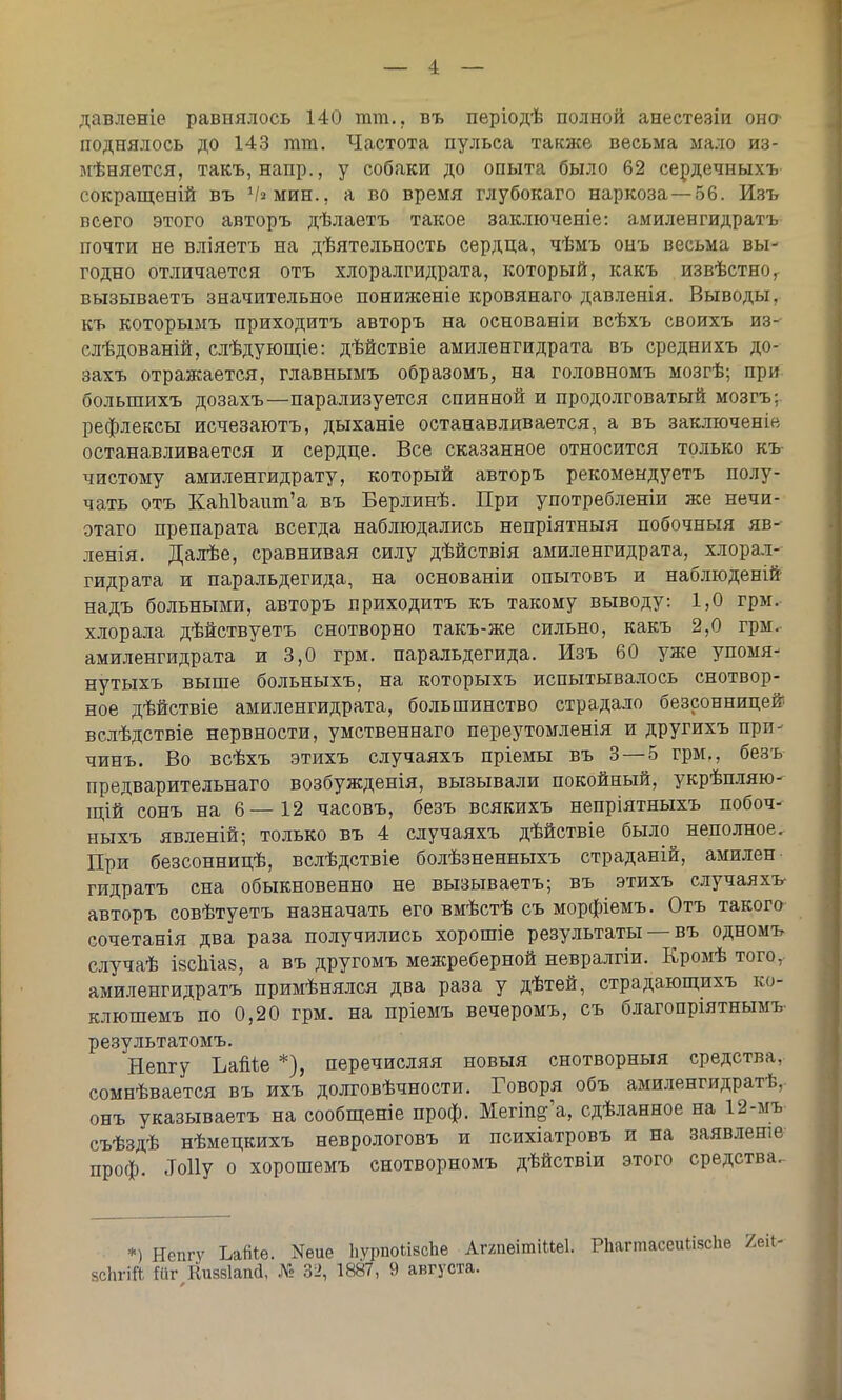 давленіе равнялось 140 тт.. въ періодѣ полной анестезіи оно поднялось до 143 тт. Частота пульса также весьма мало из- мѣняется, такъ, напр., у собаки до опыта было 62 сердечныхъ сокращений въ Ѵамин., а во время глубокаго наркоза—56. Изъ всего этого авторъ дѣлаетъ такое заключеніе: амиленгидратъ почти не вліяетъ на деятельность сердца, чѣмъ онъ весьма вы- годно отличается отъ хлоралгидрата, который, какъ извѣстно, вызываетъ значительное пониженіе кровянаго давленія. Выводы, къ которымъ приходить авторъ на основаніи всѣхъ своихъ из- слѣдованій, слѣдующіе: дѣйствіе амиленгидрата въ среднихъ до- захъ отражается, главнымъ образомъ, на головномъ мозгѣ; при большихъ дозахъ—парализуется спинной и продолговатый мозгъ; рефлексы исчезаютъ, дыханіе останавливается, а въ заключеніе останавливается и сердце. Все сказанное относится только къ чистому амиленгидрату, который авторъ рекомендуетъ полу- чать отъ КаЫЪашп'а въ Берлинѣ. При употребленіи же нечи- этаго препарата всегда наблюдались непріятныя побочныя яв- ленія. Далѣе, сравнивая силу дѣйствія амиленгидрата, хлорал- гидрата и паральдегида, на основаніи опытовъ и наблюденій надъ больными, авторъ приходить къ такому выводу: 1,0 грм. хлорала дѣйствуетъ снотворно такъ-же сильно, какъ 2,0 грм. амиленгидрата и 3,0 грм. паральдегида. Изъ 60 уже упомя- нутыхъ выше больныхъ, на которыхъ испытывалось снотвор- ное дѣйствіе амиленгидрата, большинство страдало безсонницей вслѣдствіе нервности, умственнаго переутомленія и другихъ при- чинъ. Во всѣхъ этихъ случаяхъ пріемы въ 3 — 5 грм., безъ предварительнаго возбужденія, вызывали покойный, укрѣпляю- щій сонъ на 6—12 часовъ, безъ всякихъ непріятныхъ побоч- ныхъ явленій; только въ 4 случаяхъ дѣйствіе было неполное. При безсонницѣ, вслѣдствіе болѣзненныхъ страданій, амилен гидратъ сна обыкновенно не вызываетъ; въ этихъ случаяхъ авторъ совѣтуетъ назначать его вмѣстѣ съ морфіемъ. Отъ такого сочетанія два раза получились хорошіе результаты — въ одномъ случаѣ ізсМав, а въ другомъ межреберной невралгіи. Кромѣ того, амиленгидратъ примѣнялся два раза у дѣтей, страдающихъ ко- клюшемъ по 0,20 грм. на пріемъ вечеромъ, съ благопріятнымъ- результатомъ. Непгу Ъайіе *), перечисляя новыя снотворный средства, сомнѣвается въ ихъ долтовѣчности. Говоря объ амиленгидратѣ, онъ указываетъ на сообщеніе проф. Мегіп^а, сдѣланное на 12-мъ съѣздѣ нѣмецкихъ неврологовъ и психіатровъ и на заявлеше проф. Му о хорошемъ снотворномъ дѣйствіи этого средства. *) Непгу Ьайіе. Кеие ІіурпоЬіесЬе АтапеітіИеІ. Рпагтасеийзспе ВсЬгіЙ іііг Киззіапй, № 32, 1887, 9 августа.
