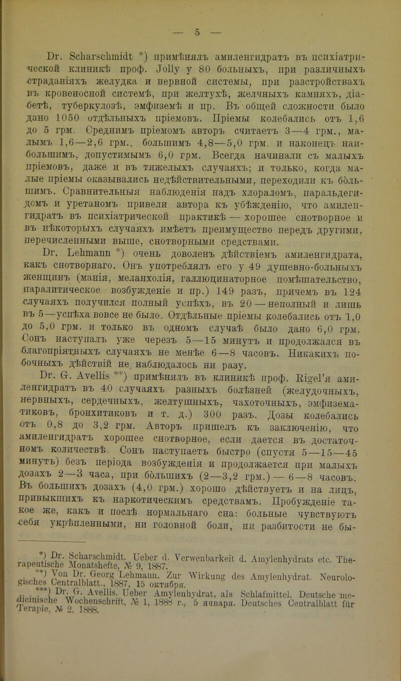 Бг. 8сЬаг8СІіті(іІ *) примѣнялъ амиленгидратъ въ психіатри- •ческой клиникѣ проф. Лоііу у 80 больныхъ, при различныхъ страданіяхъ желудка и нервной системы, при разстройствахъ въ кровеносной системѣ, при желтухѣ, желчныхъ камняхъ, діа- бетѣ, туберкулозѣ, эмфиземѣ и пр. Въ общей сложности было дано 1060 отдѣльныхъ пріемовъ. Пріемы колебались отъ 1,6 до 5 грм. Среднимъ пріемомъ авторъ считаетъ 3—4 грм., ма- лыыъ 1,6—2,6 грм., большимъ 4,8-^-5,0 грм. и наконецъ наи- большимъ, допустимымъ 6,0 грм. Всегда начинали съ малыхъ иріемовъ, даже и въ тяжелыхъ случаяхъ; и только, когда ма- лые пріемы оказывались недействительными, переходили къ боль- шимъ. Сравнительныя наблюденія надъ хлораломъ, паральдеги- дсмъ и уретаномъ привели автора къ убѣжденію, что амилен- гидратъ въ психіатрической практикѣ — хорошее снотворное и въ нѣкоторыхъ случаяхъ имѣетъ преимущество передъ другими, перечисленными выше, снотворными средствами. Бг. Ьеіішапп *) очень доволенъ дѣйствіемъ амиленгидрата, какъ снотворнаго. Онъ употреблялъ его у 49 душевно-больныхъ женщинъ (манія, меланхолія, галлюцинаторное помѣшательство, паралитическое возбужденіе и пр.) 149 разъ, причемъ въ 124 случаяхъ получился полный успѣхъ, въ 20—неполный и лишь въ 5—успѣха вовсе не было. Отдѣльные пріемы колебались отъ 1,0 до 5,0 грм. и только въ одномъ случаѣ было дано 6,0 грм. Сонъ наступалъ уже черезъ 5—15 минуть и продолжался въ благопріятдыхъ случаяхъ не менѣе 6—8 часовъ. Никакихъ по- бочныхъ дѣйствій не, наблюдалось ни разу. Бг. в. Аѵе11І8 **) примѣнялъ въ клиникѣ проф. Еі^еГя ами- ленгидратъ въ 40 случаяхъ разныхъ болѣзней (желудочныхъ. нервныхъ, сердечныхъ, желтушныхъ, чахоточныхъ, эмфизема- тиковъ, бронхитиковъ и т. д.) 300 разъ. Дозы колебались отъ 0,8 до 3,2 грм. Авторъ пришелъ къ заключенію, что амиленгидратъ хорошее снотворное, если дается въ достаточ- номъ количествѣ. Сонъ наступаетъ быстро (спустя 5—15—45 минуть) безъ неріода возбужденія и продолжается при малыхъ дозахъ 2—3 часа, при большихъ (2—3,2 грм.)—6—8 часовъ. Въ большихъ дозахъ (4,0 грм.) хорошо дѣйствуетъ и на лицъ, привыкгаихъ къ наркотическимъ средствамъ. Пробужденіе та- кое же, какъ и послѣ нормальнаго сна: больные чувствуютъ себя укрѣпленными, ни головной боли, ни разбитости не бы- гпПЛ„? ^1' ^ЬагесЬтіаі. ІІеЪег Д. ѴепѵепЬагкеіЬ Д. АтуІепЬуДгаЬз еіс. ТЬѳ- гареикізсЬе Мопаізпейе, Л» 9, 1887. „іс^ Xой. °,и,аеог8 Ьектаіш- Ът ^ігкипе сіез АтуІепІіуДгаЬ. ^игоіо- йіьсііез ОепІгаІЫаМ., 1887, 15 октября. ***1І)ГлІг('ѴАѵе1!І8- ПеЬег АтуІепЬусІгаЬ, аіз ЗсЫаітіиеІ. Беиізсііе ше- ДіситоЬе ШсЬепзсЬпЙ, № 1, 1888 г., 5 января. ВеиІзсЬез ОепІгаІЫаИ №г і вг<цпс? Л? 2,, I НоО.