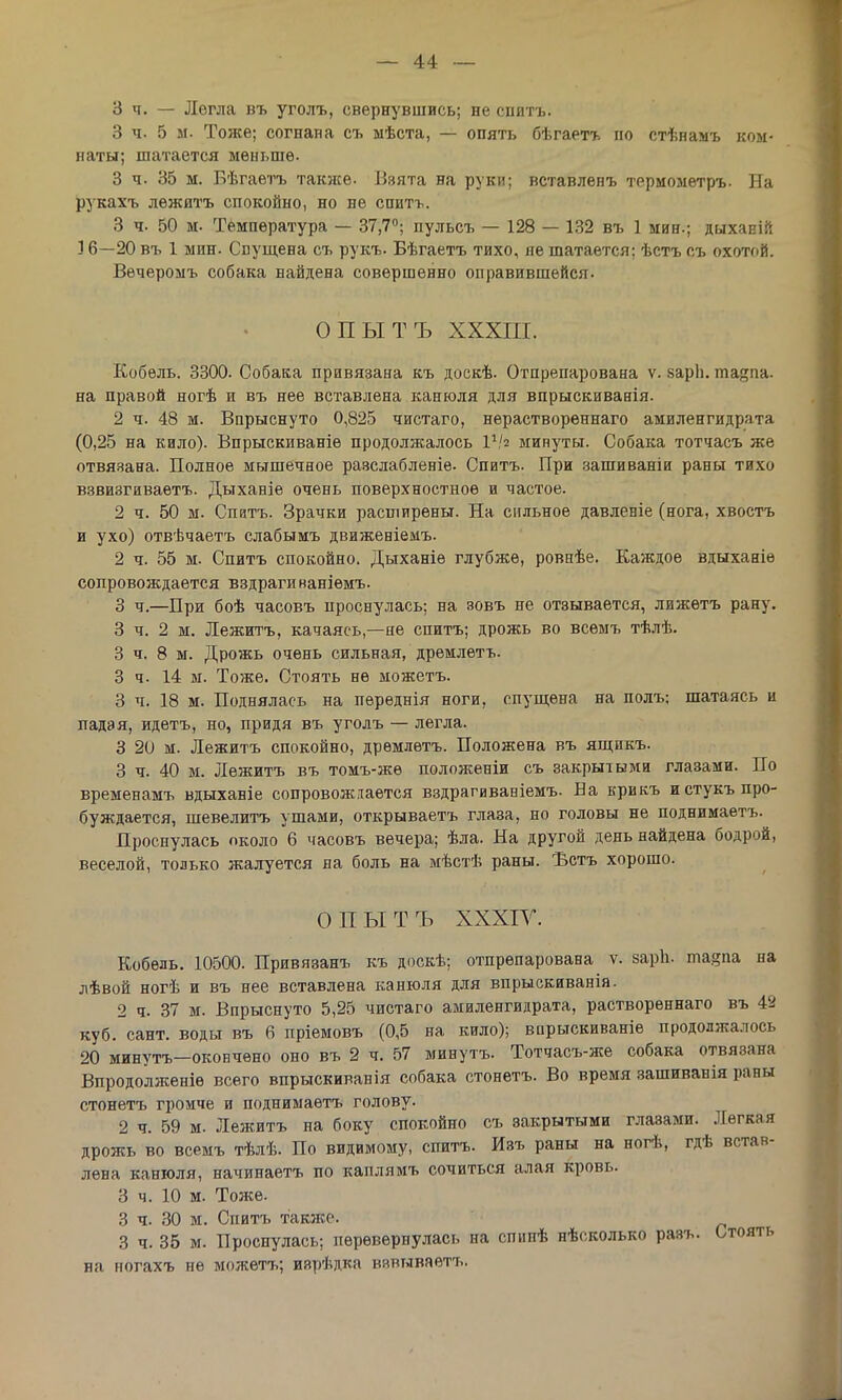 3 ч. — Легла въ уголъ, свернувшись; не снитъ. 3 ч. 5 м. Тоже; согнана съ ыѣста, — опять бѣгаетъ по стѣнамъ ком- наты; шатается меньше. 3 ч. 35 м. Бѣгаетъ также. Взята на руки; вставленъ термометръ. На рукахъ лѳжятъ спокойно, но не спить. 3 ч. 50 м. Температура — 37,7°; пульсъ — 128 — 132 въ 1 мин.; дыхапіі': 16—20 въ 1 мин. Спущена съ рукъ. Бѣгаетъ тихо, не шатается; ѣстъ съ охотой. Вѳчеромъ собака найдена совершенно оправившейся. ОПЫТЪ XXXIII. Кобель. 3300. Собака привязана къ доскѣ. Отпрепарована ѵ. «арЬ. ша?па. на правой ногѣ и въ нее вставлена канюля для впрыскиванія. 2 ч. 48 м. Впрыснуто 0,825 чистаго, нераствореннаго амиленгидрата (0,25 на кило). Впрыскиваніе продолжалось ІѴ2 минуты. Собака тотчасъ же отвязана. Полное мышечное разслабленіе. Спитъ. При зашиваніи раны тихо взвизгиваетъ. Дыханіе очень поверхностное и частое. 2 ч. 50 м. Спатъ. Зрачки расширены. На сильное давленіе (нога, хвостъ и ухо) отвѣчаетъ слабымъ движеніемъ. 2 ч. 55 м. Спитъ спокойно. Дыханіѳ глубже, ровнѣе. Каждое вдыханіе сопровождается вздрагинаніемъ. 3 ч.—При боѣ часовъ проснулась; на зовъ не отзывается, лижетъ рану. 3 ч. 2 м. Лежитъ, качаясь—не спитъ; дрожь во всемъ тѣлѣ. 3 ч. 8 м. Дрожь очень сильная, дремлетъ. 3 ч. 14 м. Тоже. Стоять не можетъ. 3 ч. 18 м. Поднялась на пѳреднія ноги, спущена на полъ; шатаясь и падая, идетъ, но, придя въ уголъ — легла. 3 20 м. Лежитъ спокойно, дремлетъ. Положена въ ящикъ. 3 ч. 40 м. Лежитъ въ томъ-жѳ положеніи съ закрытыми глазами. По временамъ вдыханіе сопровождается вздрагиваніемъ. Ва крикъ и стукъ про- буждается, шевелитъ ушами, открываетъ глаза, но головы не поднимаѳтъ. Проснулась около 6 часовъ вечера; ѣла. На другой день найдена бодрой, веселой, только жалуется на боль на мѣстѣ раны. Ъстъ хорошо. ОПЫТЪ XXXIV. Кобѳль. 10500. Привязанъ къ доскѣ; отпрепарована ѵ. зарп. та§па на лѣвой ногѣ и въ нее вставлена канюля для впрыскиванія. 2 ч. 37 м. Впрыснуто 5,25 чистаго амиленгидрата, раствореннаго въ 49 куб. сант. воды въ 6 пріемовъ (0,5 на кило); впрыскиваніе продолжалось 20 минуть—окончено оно въ 2 ч. 57 минутъ. Тотчасъ-же собака отвязана Впродолженіѳ всего впрыскиванія собака стонетъ. Во время зашиванія раны стонетъ громче и поднимаѳтъ голову. 2 ч. 59 м. Лежитъ на боку спокойно съ закрытыми глазами. Легкая дрожь во всемъ тѣлѣ. По видимому, спитъ. Изъ раны на ногѣ, гдѣ встав- лена канюля, начинаетъ по каплямъ сочиться алая кровь. 3 ч. 10 м. Тоже. 3 ч. 30 м. Спитъ также. 3 ч. 35 м. Проснулась; перевернулась на спипѣ нѣсколько разъ. Стоять на ногахъ не можетъ; изрѣдка взвываетъ.