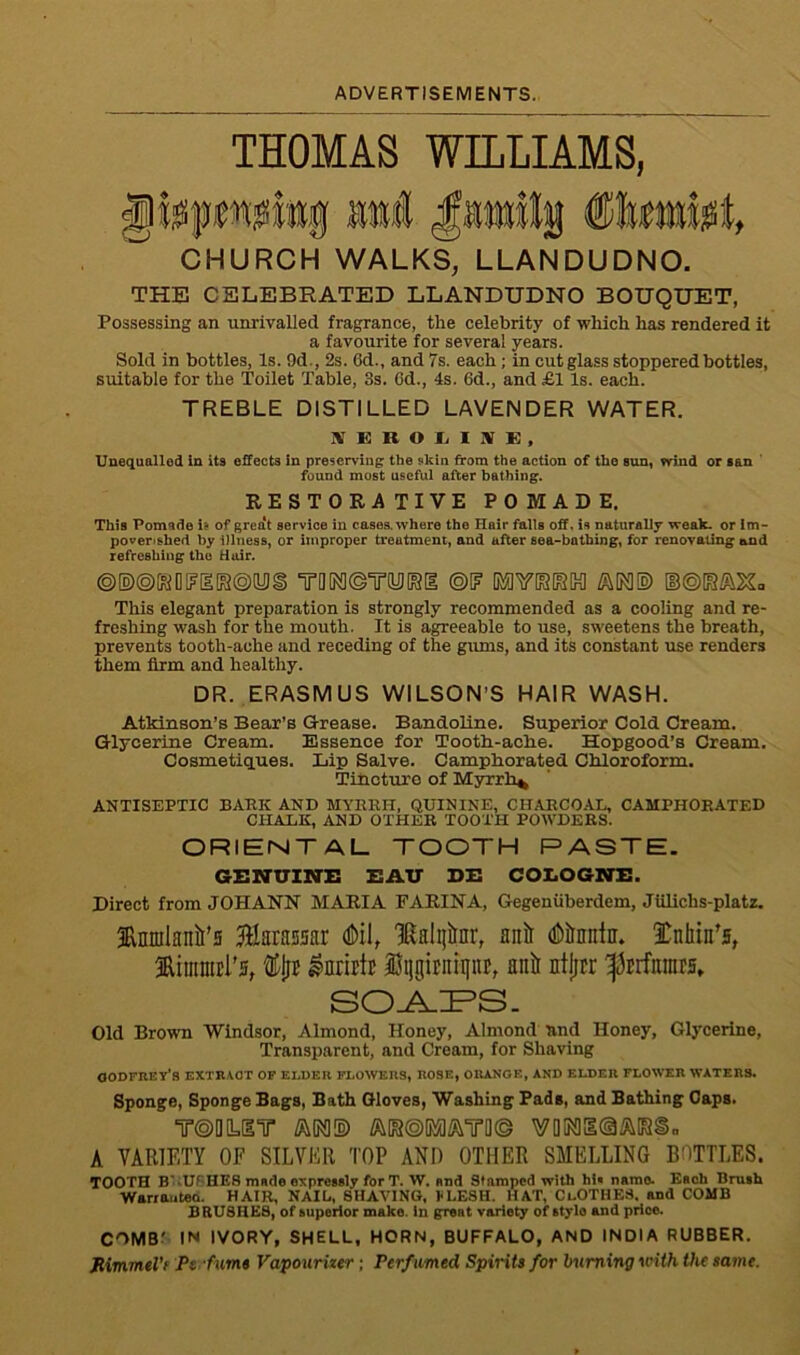 ADVERTISEMENTS. THOMAS WILLIAMS, gfepwjiittg aal Janilg ®lmlii, CHURCH WALKS, LLANDUDNO. THE CELEBRATED LLANDUDNO BOUQUET, Possessing an unrivalled fragrance, the celebrity of which has rendered it a favourite for several years. Sold in bottles, Is. 9d , 2s. 6d., and 7s. each ; in cutglass stoppered bottles, suitable for the Toilet Table, 3s. 6d., 4s. 6d., and £1 Is. each. TREBLE DISTILLED LAVENDER WATER. HrKBOLISE, Unequalled in its effects in preserving the skin from the action of the sun, wind or san found most useful after bathing. RESTORATIVE POMADE. This Pomade U of great service in cases, where the Hair falls off. is naturally weak, or Im- pover>shed by illness, or improper treatment, and after sea-bathing, for renovating and refreshing the Hair. ®®@GtfO[?[I[i5@(yj§ TQM ©TO (SI ©I? GWQSIFSIK] GB®[S&2£a This elegant preparation is strongly recommended as a cooling and re- freshing wash for the mouth. It is agreeable to use, sweetens the breath, prevents tooth-ache and receding of the gums, and its constant use renders them firm and healthy. DR. ERASMUS WILSON’S HAIR WASH. Atkinson’s Bear’s Grease. Bandoline. Superior Cold Cream. Glycerine Cream. Essence for Tooth-ache. Hopgood’s Cream. Cosmetiques. Lip Salve. Camphorated Chloroform. Tincture of Myrrh*, ANTISEPTIC BARK AND MYRRH, QUININE, CHARCOAL, CAMPHORATED CHALK, AND OTHER TOOTH POWDERS. ORIENTAL TOOTH PASTE. GENUINE EAU DE COLOGNE. Direct from JOHANN MARIA FARINA, Gegenuberdem, Jiilichs-platz. ftmulanii’s fcausar <DiI, IRalijirnr, anlt dbtaiir. Snliiifs, 3Riiitiuil'5, % snrirtE ©ijgiraiiiitE, anir ntfjcr ^Miunrs. SOAPS. Old Brown Windsor, Almond, Honey, Almond and Honey, Glycerine, Transparent, and Cream, for Shaving Godfrey's extract of elder flowers, rose, orange, and elder flower waters. Sponge, Sponge Bags, Bath Gloves, Washing Pads, and Bathing Caps. T®Q(Liir an® A VARIETY OF SILVER TOP AND OTHER SMELLING BOTTLES. TOOTH B-Uf HES made expressly for T. W. and Stamped with hi. narao. Each Brush Wanautea. HAIR, NAIL, SHAVING, ]• LESH. HAT, ClOTHES. and COMB BRUSHES, of superior make, in great varioty of stylo and price. COMB' IN IVORY, SHELL, HORN, BUFFALO, AND INDIA RUBBER. JUimmtVi Ps fume Vapourizer; Perfumed Spirits for burning with the same.