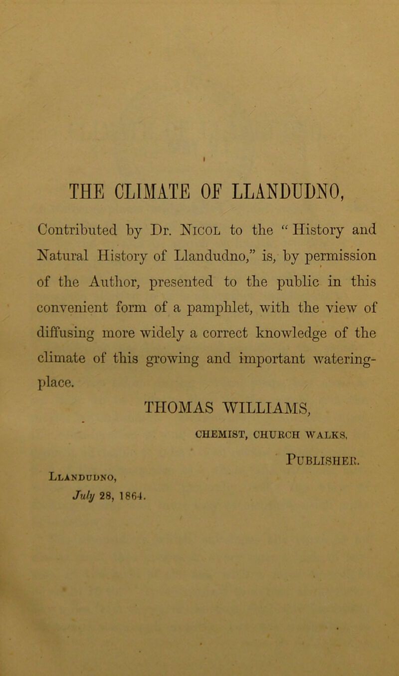 t THE CLIMATE OE LLANDUDNO, Contributed by Dr. Nicol to the “ History and Natural History of Llandudno,” is, by permission of the Author, presented to the public in this convenient form of a pamphlet, with the view of diffusing more widely a correct knowledge of the climate of this growing and important watering- place. THOMAS WILLIAMS, CHEMIST, CHURCH WALKS, Llandudno, July 28, 1864. Published.