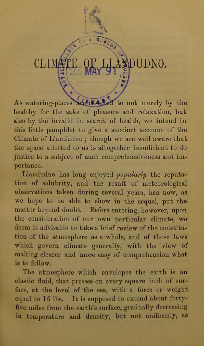 healthy for the sake of pleasure and relaxation, but also by the invalid in search of health, we intend in this little pamphlet to give a succinct account of the Climate of Llandudno; though we are well aware that the space allotted to us is altogether insufficient to do justice to a subject of such comprehensiveness and im- portance. Llandudno has long enjoyed popularly the reputa- tion of salubrity, and the result of meteorological observations taken during several years, has now, as we hope to be able to show in the sequel, put the matter beyond doubt. Before entering, however, upon the consideration of our own particular climate, we deem it advisable to take a brief review of the constitu- tion of the atmosphere as a whole, and of those laws which govern climate generally, with the view of making clearer and more easy of comprehension what is to follow. The atmosphere which envelopes the earth is an elastic fluid, that presses on every square inch of sur- face, at the level of the sea, with a force or weight equal to 15 lbs. It is supposed to extend about forty- five miles from the earth’s surface, gradually decreasing in temperature and density, but not uniformly, as